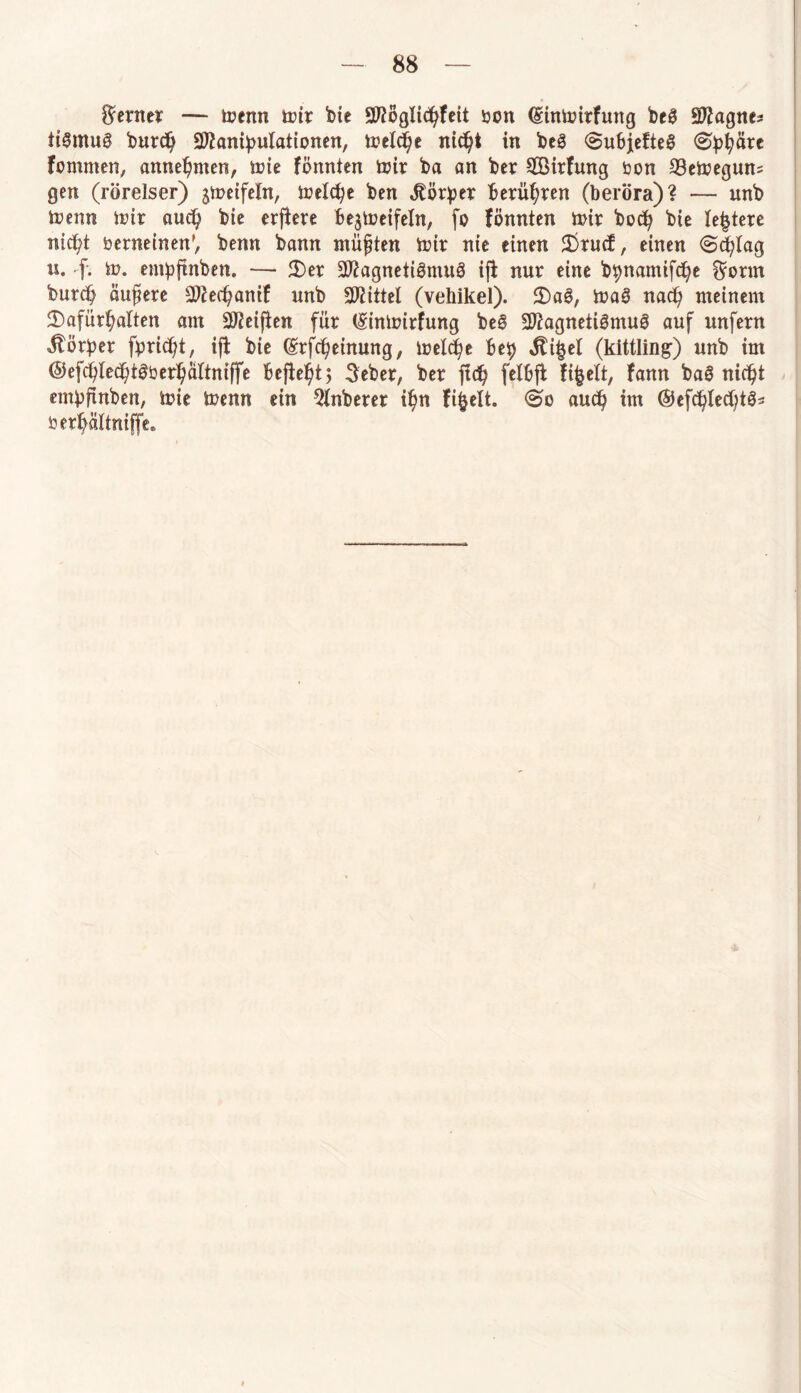ferner — menn mir bic Möglichkeit bcn dinmirfung beS Magne* tiSmuS burd) Manipulationen, tueXc^e nicht in beS <Su6jcfte@ ®ph&re fommen, annehmen, mie fönnten mir ba an ber 9®irfung bon 33emegun* gen (rörelser) jtuetfein, trelc^c ben Körper berühren (beröra)? — unb menn mir auch bie erjfere be$meifeln, fo fönnten mir bocp bie festere nicht berneinen', benn bann müßten mir nie einen 2)rucf, einen (Schlag u. f. m. enipftnben. — 2)er Magnetismus ifl nur eine bpnamifche $onn burcb äußere Mechanif unb Mittel (vehikel). JDaS, maS nad) meinem ^Dafürhalten am Meijten für (Sinmirfung beS Magnetismus auf unfern Korber fpricf?t, ifl bie (Srfcheinung, melche bep $i£el (kittling) unb im ©efchlechtSberhaltniffe befielt 5 3eber, ber ftc^ felbfb fifcelt, fann baS nicht empfinben, mie menn ein $lnberer ihn fi^elt. @0 auch im @efc^Ied;tö- berhältniffe»