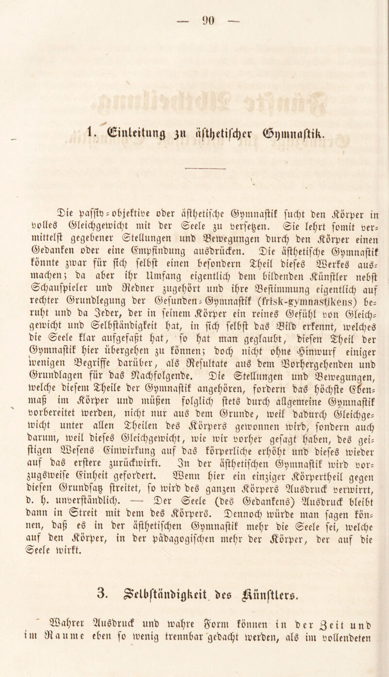 1. (Einleitung 311 iiftljetifdjer ©ptnoftik. Sie bafftö = objeltioe ober äfT:t;etifd;e ©bmnaftif fixest ben Körper in tmlleg @leichgemid;t mit ber (Seele $u berfe|en. Sie Iel;rt fomit bet= mittelft gegebener Stellungen unb 25emegungen burd) ben Körper einen ©ebanfen ober eine ©mpfmbung aitgbrüden. Sie aftf;etifd;e ©bumaftif fönnte gmar für ftd; felbft einen befonbern %ty\[ biefeg ©erfeg aug-' machen*, ba aber ihr Umfang eigentlich bent btlbenben Jtünftler nebft Schaufpieler unb Zehner jugebört unb ihre 23eftimmung eigentlich auf rechter ©runblegung ber ©efunbetu ©bmnafttf (frisk-gymnastjkens) be= ruht unb ba Seher, ber in feinem itörber ein reineg ©efühl ron ©leid^ gaoicht unb Selbftänbigfeit hat, in ftd? felbft bag 33ilb erfennt, melcheg bte Seele Har aufgefaft ^at, fo hat man geglaubt, btefeit Sheil ber ©tmxnaftif hier übergehen ju fömten, hoch nicht ohne htnmurf einiger Wenigen begriffe barüber, alg Otefultate attg bem 93orhergef)enben unb ©runblagen für bag CHacl^folgenbe. Sie Stellungen unb Sßemegungen, meiche biefem Steile ber ©pmnaflif angehören, forbent bag höchfie ©5en= mag im Vorher unb mü§en folglich ftetg burcf; allgemeine ©bmnaftif vorbereitet merben, nicht nur aug bem ©runbe, toeif baburd; ©letchge= mid;t unter allen Sheilen beg $Ör!perg gewonnen mtrb, fonbent auch barunt, meil biefeg ©leichgemidd, mie mir oorher gefagt haben, beg gek fügen ©efeng ©inmirfung auf bag förderliche erhöht unb biefeg mieber auf bag erftere jurüdmirft. Stt ber äfthetifchen ©hmnaftif mirb bor= guggmeife ©inl;eit geforbert. ©enn f)itt ein einziger Jtörbertheil gegen biefen ©runbfa§ ftreitet, fo mtrb beg ganzen ^örperg Qlugbrud bermirrt, b. h* unberftänblid). — Ser Seele (beg ©ebanfeng) 9lugbrud bleibt bann in Streit mit bem beg ^ör^erg. Sennoch mürbe man fageit fön= nen, bag eg in ber äfthetifchen ©pmnaftif mehr bie Seele fei, melche auf ben Korber, in ber babagogifd;en mehr ber Vorher, ber auf bte Seele mirft. 3. ^rlbftänbigluit bee $\unftler$. ©ähret Slugbrucf unb mahre $ornt fönnen in ber 3 eit unb tut Staunte eben fo menig trennbar gebacht merben, alg im oollenbeten