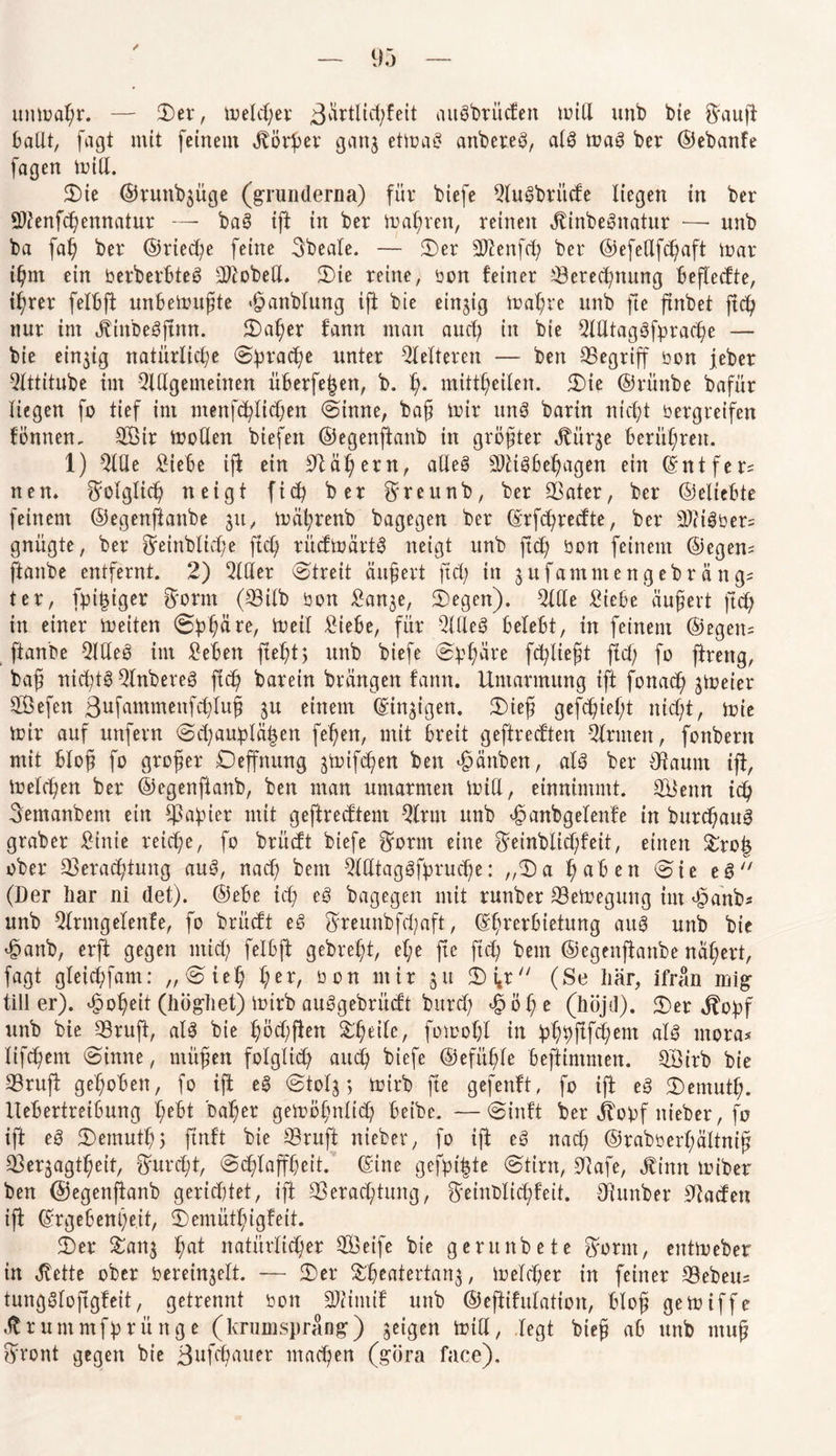 uttmaßr. — 3)er, melcßer augbrüdett miß unb bte $auft ballt, fagt mit feinem Jtörßev gan3 etmag anbereg, alg mag ber ©ebanfe fagen miß. 2)te ©runbjüge (grün(lerna) für biefe Slugbritde liegen in ber üDtenfcßemtatur — bag ift in ber maßten, reinen JXinbegnatur — unb ba faß ber ©rieche feine Sbeate. — 8er SJtenfcß ber ©efeßfcßaft mar ißnt ein öerberBteg SJtobeß. 8ie reine, oon feiner iöerecßnung beftedte, i^rer felbft unbemußte «hattblung ift bie einzig maßre unb fte ftnbet ftcß nur int jjinbegftmt. 8aßer fann man and) in bte Slßtaggfpracße — bie einzig natürliche 8pracße unter fetteren — ben begriff bon jeber Slttitube im Qlßgenteinen überfein, b. ß. mittheilen. 8ie ©rünbe bafür liegen fo tief im menfcßlicßen (Sinne, baß mir ung barin nicht bergreifen fönnen. SÖir moßen biefett ©egenftanb in größter Jtürje berühren. 1) Slße Siebe ift ein Stäßern, alleg SJligbeßagen ein ©ntfer= nen. f^olgtidh neigt ftcß ber Sreunb, ber SSater, ber ©eXtebte feinem ©egenftanbe 31t, mäßrenb bagegen ber ©rfcßredte, ber 3)ligber= gnügte, ber Sfeinblicße ftcX; rüdmärtg neigt unb ftcß bon feinem ©egem ftanbe entfernt. 2) 2lßer (Streit äußert ftd) in 3 u f a m nt e n g e b r ä n g? ter, fpi^tgcr frorm (CBiXb bon San3e, 8egen). Slße Siebe äußert ftd; in einer meiten ©pßäre, meil Siebe, für Slßeg belebt, in feinem ©egen= ftanbe Qlßeg im Seien fteht3 unb biefe 8ßßäre fcßließt fiel; fo ftreng, baß nießtg Slnbereg ftcß barein brängen fann. Umarmung ift fonad) ^meier SSefen ßufammenfcßluß 31t einem (Einigen. 8ieß gefeßießt nießt, mie mir auf unfern 8d;auplä|en feßett, mit breit geftreeften Firmen, fonbern mit bloß fo großer Oeffnung 3mifd?en ben «hänben, alg ber {Raum ift, melcßen ber ©egenftanb, ben man umarmen miU, einnimmt. 3Senn icß Semanbent ein $aßier mit geftredtem 3trut unb h^nbgelenfe in bureßaug graber Sinie reiche, fo brüdt biefe $ornt eine $einblid;feit, einen &ro| ober 23eracßtung aug, naeß bent Stßtaggfprucße: „8 a ßabett (Sie eg (Der liar ni det). ©ebe icß eg bagegen mit runber S3emegung im «haftb* unb SXrntgelenfe, fo brüdt eg $reunbfd;aft, ©ßrerbietung aug unb bic hanb, erft gegen utieß felbft gebreßt, eße fte ftd; bent ©egenftanbe näßert, fagt gleicßfam: „(Sieß ßer, bon mir 31t 8i,r (Se liär, ifrän mig tili er), hoßeit (högliet) mirb auggebrüdt bureß <£öße (höjd). 8er $opf unb bie 33ruft, alg bie ßöd;ften S^ßeiXe, fomoßl in pß^ftfeßent alg mora* lifeßem (Sinne, ntußett folglich aueß biefe ©efüßle beftintmen. SÖirb bie SSruft geßoben, fo ift eg <8X0X3 *> mirb fte gefenft, fo ift eg 8emutß. llebertreibung ßebt baßer gemößnlid? beibe. —8inft ber jtopf nieber, fo ift eg 8emutß$ ftnft bie S3ruft nieber, fo ift eg naeß ©rabberßältniß 33er3agtßeit, ftureßt, 8cßtaffßeit. ©ine gefpt|te 8tirn, 9Uafe, Jtinn miber ben ©egenftanb gerietet, ift SSeracßtung, ^einblid;feit. Dhtnber Staden ijt ©rgebenßeit, 8emütßigfeit. 8er 8att3 ßat natürlicher SSeife bie gerunbete $ornt, entmeber in ,ftette ober berei^elt. — 8er &ßeatertan3, meld;er in feiner Gebens tunggloftgfeit, getrennt 001t SJtintif unb ©eftifulation, bloß gemiffe .ftruntmfprünge (krumsprang) geigen milt, legt bieß ab unb muß ffront gegen bie ßufeßauer ntadjen (göra face).