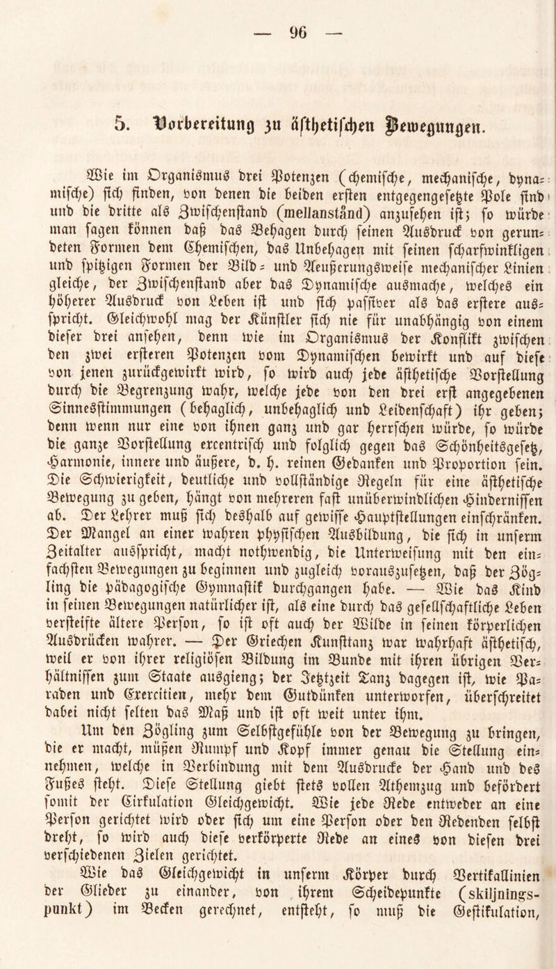 5. Ubrftmitung 31t 8fty*tifd)*n ftoefltutßen. Sie im Organismus brei Potengen (chemifche, medjanifche, bpna= mifcf;e) (Id) ftnben, bon benen bie fteiben erfien entgegengefe^te Pole fmb unb bie britte als 3mifd)enflanb (mellanständ) angufehen ifl; fo mürbe man fagen fönnen ba§ baS Pel)agen burd) feinen QluSbrucf bon geruns beten formen bem ©hemifchen, baS Unbehagen mit feinen fd)arfminfligen unb fbi|igen formen ber Pilb-- unb QleuherungSmeife mepanifcher £inien gleiche, ber 3mifchenflanb aber baS Opnamifpe auSntape, meines ein böserer 52luSbrucf bon Men ifi unb flp ^afftöer als baS erflere auS= fprid;t. ©leipmohl mag ber Jtünjller ftp nie für unabhängig bon einem biefer brei anfehen, benn mie (nt Organismus ber Jtonflift gtoifc^en ben gmei erberen Potengen bom Opnamifpen hemirft unb auf biefe bon jenen gurücfgetrirft mirb, fo mirb aup jebe aft^etifc^c Porjledung burp bie Pegrengung mahr, melpe jebe bon ben brei erfl angegebenen SinneSftimmungen (behaglich, unbehaglich unb Mbenfpaft) ihr geben; benn trenn nur eine bon ihnen gang unb gar herrfchen mürbe, fo mürbe bie gange Porftedung ercentrifch unb folglip gegen baS SponheitSgefe£, Harmonie, innere unb äußere, b. f). reinen ©ebanfen unb Proportion fein. Oie Spmierigfeit, beutlipe unb bodfiänbige Regeln für eine äfpetifpe Pemegung gu ge6en, hängt bon mehreren fafi unüberminblichen £inbernijfen ab. Oer M;rer mu§ (Id; beShalb auf gemiffe £auptftedungen einfpränfen. Oer Dränget an einer mähren phpftfpen QluSftilbung, bie ftp in unferm ßeitalter auSfpript, mapt notl;menbig, bie Untermeifung mit ben eins fad)(len Pemegungen gu beginnen unb gugleich borauögufejen, ba(j ber 3ögs ling bie päbagogifpe ©pmnafiif burpgangen hafte. — Sie baS JUttb in feinen Pemegungen natürlicher ifl, als eine burp baS gefedfpaftlipe Men berjteifte ältere Perfon, fo ift oft aud) ber Silbe in feinen förperlipen 2luSbrücfen mahrer. — £>er ©rieten Jlunfltang mar mahrhaft äfpetifp, meil er bon ihrer religiöfen Piibung im Punbe mit ihren übrigen Per- hältniffen gum Staate auSgieng; ber 5e|tgeit Sang bagegen ift mie Pa= raben unb (Jrercitieit, mehr bem ©utbünfen untermorfett, üherfpreitet babei nic^t feiten baS 9ftajj unb ijt oft meit unter ihm. Um ben SÖgltng gum Selüftgefiple bon ber Pemegung gu bringen, bie er macht, müjjjen Oluntpf unb ^opf immer genau bie Stedung ein- nehmen, meld)e in Perfcinbung mit bent QluSbrucfe ber ^anb unb beS ^u§eS fleht. Oiefe Stedung giebt fletS boden 5Ithemgug unb beförbert fomit ber ©irfulation ©leipgemipt. Sie jebe Oiebe entmeber an eine Perfott gerichtet mirb ober (Ich um eine Perfon ober ben CRebenbcn felbji brel;t, fo mirb aup biefe berförperte $ebe an eine! bon biefen brei betriebenen ßieleit gerichtet. Sie baS ©leipgemipt in unfernt Körper burch Pertifadinien ber ©lieber gu einanber, bon ihrem Speibepunfte (skiljning-s- punkt) im Pecfen gerechnet, entfiel^, fo muh bie ©eflifulation,