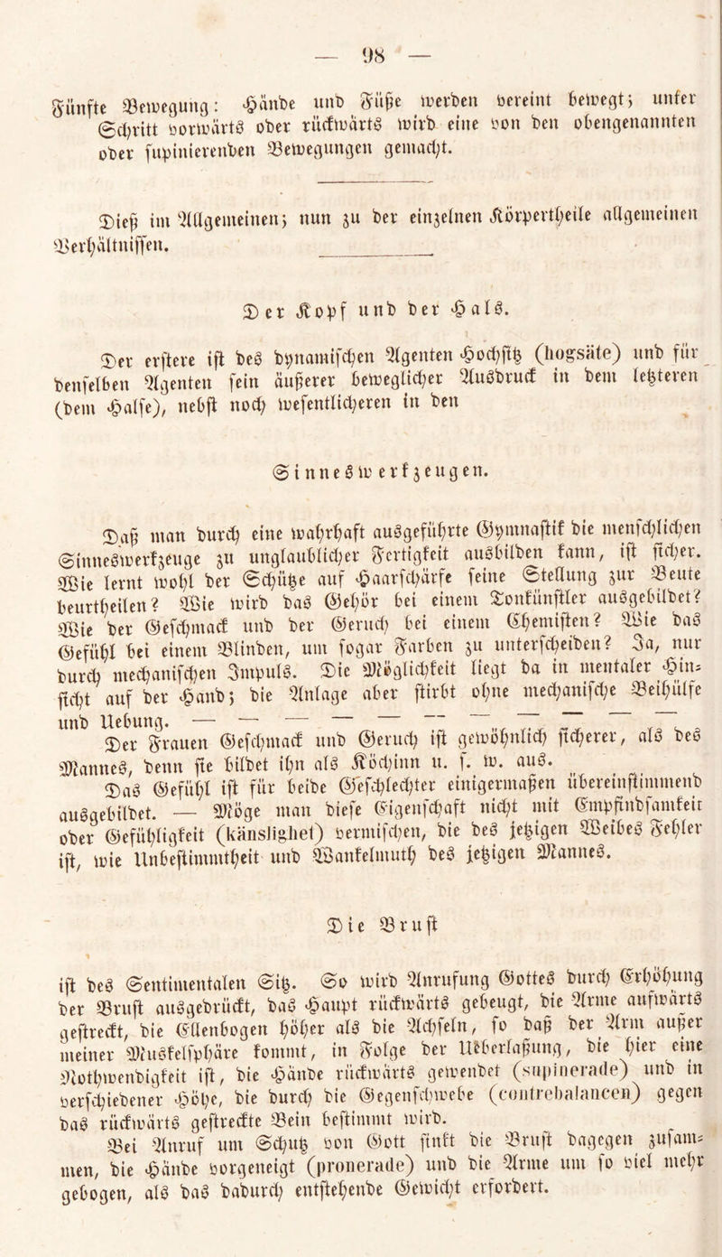fünfte «Bewegung: tfanbe unb Süße Serben vereint bewegt; unfer 0d)vitt bortoürtb ober rüdtoärtb wirb eine bon ben obengenannten ober fupinierenben SeWegungen gemacht. 3)ieß im Allgemeinen j nun ju ber einzelnen Jtörpert^eile allgemeinen Serl;ältniffen. __. 5) er Äopf unb ber 4? alb. 3)er erfterc ift beb bpnamifcißen Agenten ^odjjli} (liogsäte) unb für bettfelfeen Agenten fein äußerer bewegter Olubbrud in bem teueren (bem £alfe), nebfl nod? wefentlityeren in ben 0 i n n e 8 W erzeugen. ®aß man burd} eine wat)rf?aft aubgefiißrte ©pmnaftif bie menfölidjen Sinnebwerfjeuge $u unglaublicher Sertigfeit aubbilben tarnt, ift ftd;er. $ßie lernt woßl ber Sd)üt3e auf ^aarfcfyärfe feine Stellung jur Seute beurteilen? OSie Wirb bab @el;ör bei einem Sonfünftler aubgebübet? 3Öie ber ©efdjntad unb ber ©erud; bei einem ©f^emiften? 03ie bab ©efüfel bei einem Slinben, um fogar Farben su unterfcßeiben? 3a, nur burcfa mecbanifdjen 3mpulb. $ie mglicht liegt ba in mentaler «in* ftdd auf ber *£>anb> bie Anlage aber ftirbt ol;ne med?antfd;e Setßulfe unb Hebung. — — “ ~ ~ ZZ r7T p 3)er Srauen ©efdjmad unb ©erud) ift gemoßnitd) fixerer, alb beb Sftanneb, benn fte bilbet ifm alb Äödjinn u. f. tu. aub. 5)ab ©efüt;l ift für beibe ©efd)led)ter einigermaßen übereinfiimmenb aubgebübet. — Siöge man biefe ©igcnfdjafl nicht mit ©mpfinbfamfeit ober ©efü^ligfeit (känsligiiet) soermifdpen, bie beb fe|igen OBeibeb Segler ift, toie Unbeftinimtf)eit unb OSanfelmuth beb fe|igen S^anneb. Sie 03ruft ift beb Sentimentalen Sifc. So wirb Anrufung ©otteb burd; ©rßüßung ber ©ruft aubgebrüdt, bab «galtet rüdwärtb gebeugt, bie Olrnte aufwartb geftredt, bie ©Uenbogen l;oßer alb bie 01d)felrt, fo baß ber Olrnt außer meiner g»ubfelfp$fire fommt, in Solge ber mbeHaßung, bie ßier eine SRotywenbigfeit ift, bie £änbe rüdwartb gemenbet (snpinerade) unb tn oerfcßiebener £öl)e, bie burd) bie ©egenfctywefce (cuntrebalancen) gegen bab rüdwartb geftredte Sein beftimmt wirb. Sei Olnruf um Sd;ut5 bon ©ott finft bie 03 ruft bagegen gufam* men, bie £änbe borgeneigt (pronerade) unb bie Olrnte um fo biel mehr gebogen, alb bab babutd) entftet;enbe ©eWi<ht crforbevt.