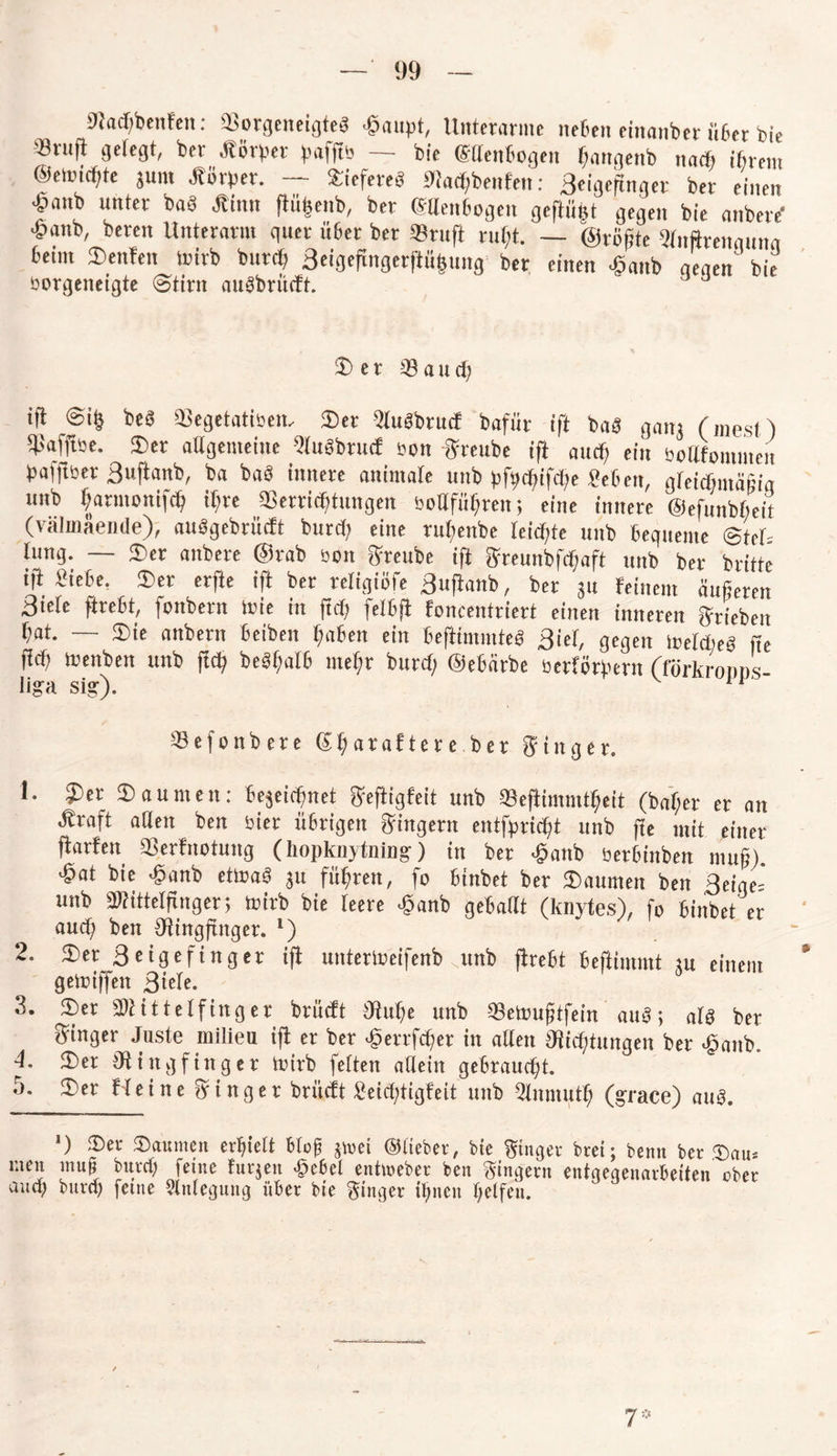 Stacbbnifen: Sorgeneigteö C'aupt, Unterarme neben einanber übet bie «ruft gefegt, ber Körper pafft'-' — bie ©denbogen fjangenb na* ibrem ©etcicfjtc jutit Körper. — liefere« Sta^benten: Beigeftnger ber einen £anb unter baö Kinn ftüfeeub, ber CSUenbogen geftüpt gegen bie anbere’ £anb, bereit Unterarm quer über ber Stuft rutjt. — ©rügte «nftreitgunq 6etm Denfen luirb but<b Beigeftngerflüfcung ber einen ^anb qeqen‘ bie öorgeneigte (Stint aucibrücft. Ser 33aud; ift ®i§ be« Segetatiöen, Der Muöbrutf bafiir ift baä gani (niest) Safftse. Der aSgenteine Stubbrucf son -ff mibe ift au* eilt bollfotnuteit pajftbet Buftanb, ba ba8 innere animale unb pfp*if*e «eben, gleichmäßig unb öarmotiif* it;re Serrittjtungen öodfülftcn; eine innere ©efunbbeit (välinaeiule), auögebrütft bur* eine rubenbe (eichte unb beguente Stet tung. — Der anbere @rab eon ffreube ift ffreunbf*aft unb ber britte i|t Siebe. Der erfte ift bet tcligiöfe Buftanb, ber ju feinem äußeren Biete ftrebt, fonbern tuie in ffd? felbft foncentriert einen inneren Trieben (at. — Die anbett! beiben Mafien ein beftimmteö Biet, gegen iretdieä fte ft# leenben unb ft* beätfatb tneffr bur* ©ebarbe berförpern (förkroiiDs lign sig). Sefonbere ®t;ataftete ber fftttger. 1. Der Daumen: 6ejei*net ffeftigfeit unb Sefiimmtf;eit (baffer er an Kraft adett ben hier übrigen Ringern entfpri*t unb fte mit einer ftarfen Serfnotung (liopknytning) in ber £anb berbinben muß), •gat bie ■ganb ettoaS ju fiteren, fo binbet ber Daumen ben Beige-' unb Stittetftnger; toirb bie teere ^anb gebadt (knytes), fo binbet er and) ben Ringfinger. *) 2. Ser 3 eigefinger ift unterlueifenb unb (hebt beftimmt m einem gemiffen 3t^- 3. Ser Mittelfinger brüeft Ruhe unb 33eUm(?tfein auö; alö ber Ringer Juste milieu ijf er ber £errfd;er in alten Richtungen ber £anb. 4. Ser Ringfinger Unrb fetten allein gebraucht. 5. Ser Heine Ringer brüeft £eid;tigfeit unb 3lnmuth (grace) au3. *) Set* Saunten erhielt blof jinet ©lieber, bie Ringer brei; benn ber Sau* men mu§ burtf; feine fuqen £ebel entmeber ben Ringern entgegenarbeiten ober auch burcf) feine Anlegung über bie ginger ihnen helfen.
