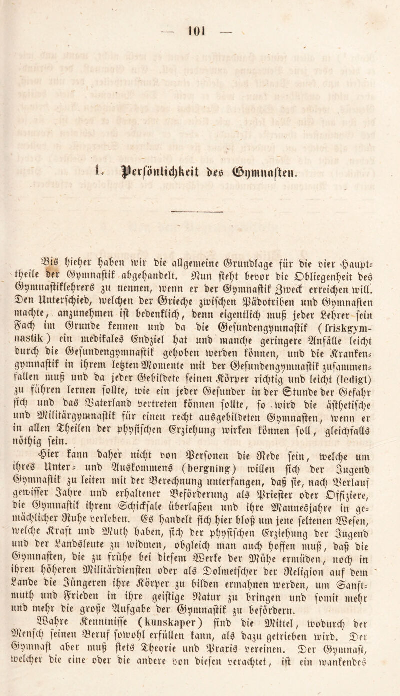 L fkrftwlicgluit ©gmmiften. gieger gaben toir bie allgemeine ©runblage für bie oiet Haupts t^eile ber ©^ntnaftif abge^anbelt. jtftutt ftegt Beoor bie Obliegenheit be3 ©gmnajtiflegrerS gu nennen, toenn er ber ©hmnafitf ßtoed erretten Witt. 2)en Unterfcgieb, toelcgett ber ©rieche 3toifcgen *j3äbottiben nnb ©gnutaften machte, a^unegmen ift Bebenflid), benn eigentlid; ntug jeber legrer fein ^’ach tut ©runbe femten nnb ba bie ©efunbenggntnaftif (friskgym- nastik) ein ntebifaleö (Sttb^iei gat nnb ntancge geringere Qlnfülle leicht bttrcig bie ©elunbengtyntnaftif gehoben Serben föttnett, unb bie Traufen; gpinnaftif in igrem Besten Momente mit ber ©efunbeng^mnaftif 3ufautnten= fallen ntug nnb ba jeber ©eBilbete feinen Körper richtig unb leicht (ledig-!) in fuhren lernen follte, tote ein feber ©efunber in ber 0tunbe ber ©efagt ft^ unb baS 33aterlanb bertreten fönnen feilte, fo -toirb bie äftl;etifd;e unb 3)Hlitärghmnaftif für einen reegt au@geBilbeten ©htnnaffett, toemt er in allen feilen ber pgpftfegen ©Regung toirfen fönnen foll, gleichfalls nötgig fein. ^ier fann bager niegt oon $erfonen bie $ebe fein, toelcge um igreö Unter s unb 9luSfommenS (bergning) toiUen ftd; ber Sugenb ©Vinnaftif 3U leiten mit ber Berechnung unterfangen, bag fte, nad; Verlauf gemiffer Sagte unb erhaltener Beförberung als Briefter ober Offnere, bie ©pntnaftif igrem <3ct?idfale überlagen unb igre BfanneSfagre in ge= mäcgücget Oiuge berleBen. ©3 hobelt ftd) gier Blog um jene feltenen Sefen, toeld^e ^raft unb Sutg gaben, fteg ber pggftfcgen ©rsiegung ber Sugenb unb ber SanbSfeute 31t toibnten, obgleich man aud; hoffen ntug, bag bie ©pntnaften, bie 31t frühe Bei biefent Serfe ber Biüge ermübert, noeg in ihren gögeren Biilitärbienften ober als 3)olmetfd;er ber Religion auf bem ' £anbe bie jüngeren igre Körper 3U Bilben ermagnen toerben, um OanfU mutg unb ^rieben in igre geiftige Olatur 31t Bringen unb fomit megr unb megr bie groge QlufgaBe ber ©putnaffif 3U Beförbern. Sagte ^enntniffe (kunskaper) ftnb bie Mittel, toobuteg ber ^enfeg feinen Beruf fotoogl erfüllen fann, als ba3U getrieben toirb. Oer ©pmnaft aber ntug flets Ogeotie unb Bra.tiS Oereinen. Oet ©pmnaft, toelcget bie eine ober bie anbete oott btefen oeraegtet, ift ein toanfenbcS