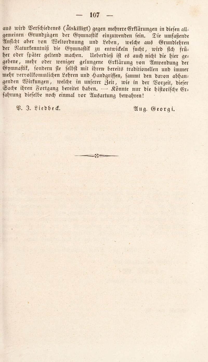 aus mirb 93erfd?iebeneS (atskillig’t) gegen mehrere (Srflarungen in biefen aU= gemeinen ©runb$ügen ber (Sftmnaftif einjuioenben fein. 2)ie untfafenbe 9ltiffd)t aber bott SÖeltorbnung unb £eben, ioelche aus ®runb(ef;ren ber «ftaturfenntnif? bie (Sftmnaftif &u entmicfeln fud;t, iiurb ftd; friU l)tx ober ft)ater geltenb machen. Ueberbiej? ifi eS auch nic^t bie f;ier ge= gebene, mehr ober weniger gelungene (Srflärung bott 2lmoenbung ber (Sftmnafiif, fonbern jfe felbjt mit ihren bereits trabitionellen unb immer mel;r berbollfommlid;en lehren unb ^anbgriffen, fammt ben babott abl;am genben ^irfungen, melfte in unferer Beit, toie in ber SBor^eit, biefer (Sache ihren Fortgang bereitet haben. — könnte nur bie ifl:ortfd;e (Sr= fahrung biefelbe ttod; einmal bor Ausartung bewahren! $. 5. £ i e b b e cf. 2lug. ©eorgi.