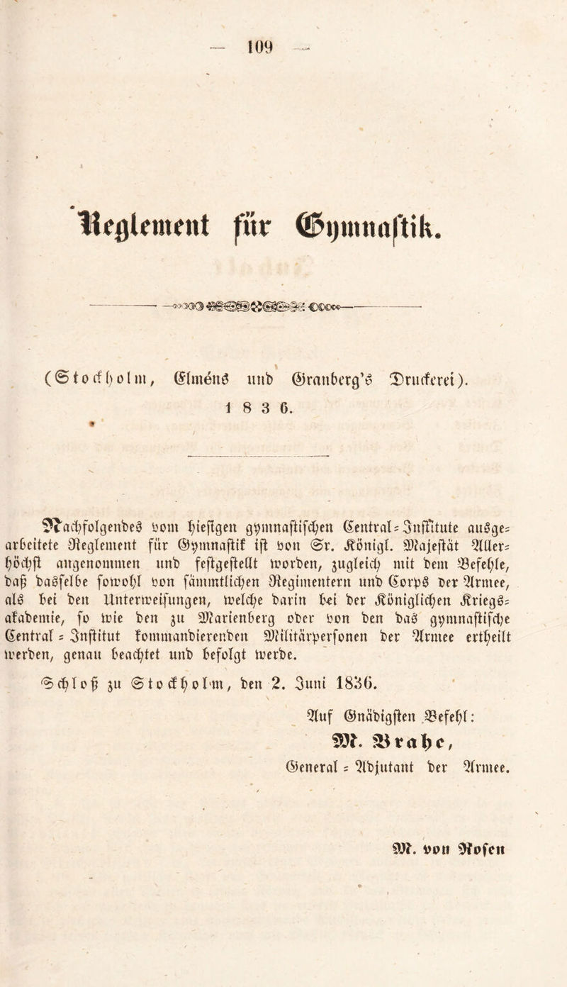 tlcglcment für (©tocfßolm, GflmönS mtb ©ranbetg’u ‘Drueferd). 1 8 3 6. $Jacl)foIgenbe0 öorn ßieftgen g^mnaftifcßen ZentralsSnffitute angge= arbeitete Reglement für ©jpmnaflif ift öon @r. Jtönigl. SWaj[e(lät Mer* angenommen nnb feftgefteßt morben, jugleicß mit beut Sefef;te, baß ba^felbe foteofyl bon fammtlict;en Regimentern nnb ßor£§ Der 5lrmee, aU bei beit ilnterireifungen, toelcße barin bd ber königlichen krieg@= afabentie, fo toie ben 31t 2ftarienberg ober Don ben ba3 gpmnajlifcfye (Zentral = Snftitut fomntanbierenbett 2J?ititarf>erfonen ber -2trntee ertßeitt trerben, genau beachtet unb befolgt toerbe. ^cßtoß $u (Stocfßol'in, ben 2. 3uni 1836. \ 2luf ©näbigften ^Befeßf: ^ v rt l) c, ©eneral = 2lbjutant ber Qlrmee. SOI. Up» Ofpfcit