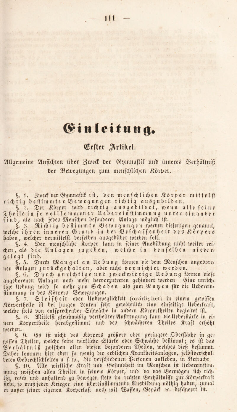 II! ($*in(eit!t n ij* <£rfUv Artikel. Allgemeine Anfichten über 3^e£f bet ©hmnajiif xmb inneres Berhältnij? her Belegungen jum menfc^Iic^cn Körper. 9 §. 1. 3wecf bev ©tymnafitf t fi, bcn nt c tt f 11 i t e tt Körper nt i1t cl ft r i t 11 g bcfitmmter Bewegungen r i et; t i g a u g $ u b t l b e n. §.2. 2)et Körper wirb richtig auögebtlbet, wenn alle feine XI) e i f e in f 0 vollfomntener H e b e r e i n fi t nt m u n g u n t e t e i n a n b e t fittb, alä nat jebes 9Jlenft*n befonberer Slnlage möglich ift. §. 3. 9tid)iig bejiimmte Bewegungen wetben btejenigen genannt, weldje ihren in ne een ©eunb in bet Befcbaffenfieit beet .ftötpetg haben, weichet vermittelfi betfelbett auögeBilbet wetben feil. §. 4. £>er menftlite jbörper fann in feinet Sluöbilbttng nicht weitet vei= ct;en, als bie Anlagen ju geben, welche in bettf eiben ttteber; gelegt ftnb. §. 5. $)urt Sltangel an Hebung fönnen btc beut SDienften attgebore; nett Anlagen jttritef geh alten, aber nicht vernichtet wetben. §, 6. 3) u t cf) unttchtigeunb jweefwibttge Hebung fönnen btefe angeborenen Anlagen noch mehr fwtvorjutreten gehtubetf werben (Sine untief ttge Hebung wirb fo mehr 3um ©(haben alö jttm u c n für bie Heberetn; ftimmung in be$ äbötpetö Bewegungen. §.7. ©tetfheit ober Hnbeweglicl)fett (orörlii'hei) in einem gewtffett Jiöfperthcile tft bei iungett Leuten feht gewöhnlich eine etnfeitige Heberfraft, weite fiet$ von entfpretenber ©twüte in anbetn Äörpertheilen begleitet ift. §. 8. SDiittelft gleichmäßig verteilter Slufirengung fann bie Heberftärfe in ei; nem Körperteile hrr^^grfiimmt ttnb beö fcßwächeten £l)eileö Kraft erhöht wetben. §. 9. (S$ ifi nid)t beö Körpers größere ober geringere DberfTäche in ge; wiffen feilen, weite feine wirkliche ©tärfe ober ©chwäche befHmmt; es ifi baö Berhältniß ^wifefjen allen biefen befonbeten Tlieilen, weites bieß beftimmt. «Daher fommett hier eben fo wenig bie erbitten KranfhettSanlagen, felbftverftul; beten ©ebretÜtfeiten u f. w., bie verftiebenen fßerfotten anfleben, in Betracht. §. to. 2Ule wirtliche Kraft unb ©cfunbhett im SOtenften ift tiebereinftim; mung jwiften allen Steilen in feinem Körper, unb ba bas Bertnögen fit rits tig, raft unb anhaltenb ju bewegen ftets im retten Berhältniffe jur Körperhaft fiet)t, fo mußfeber Krieger eine übereinftintmenbe SluSbilbttng nötig haben, juntal er außer feiner eigenen Körperlafi noch mit SBaffen, ©epäcf ic. beftwert ift.