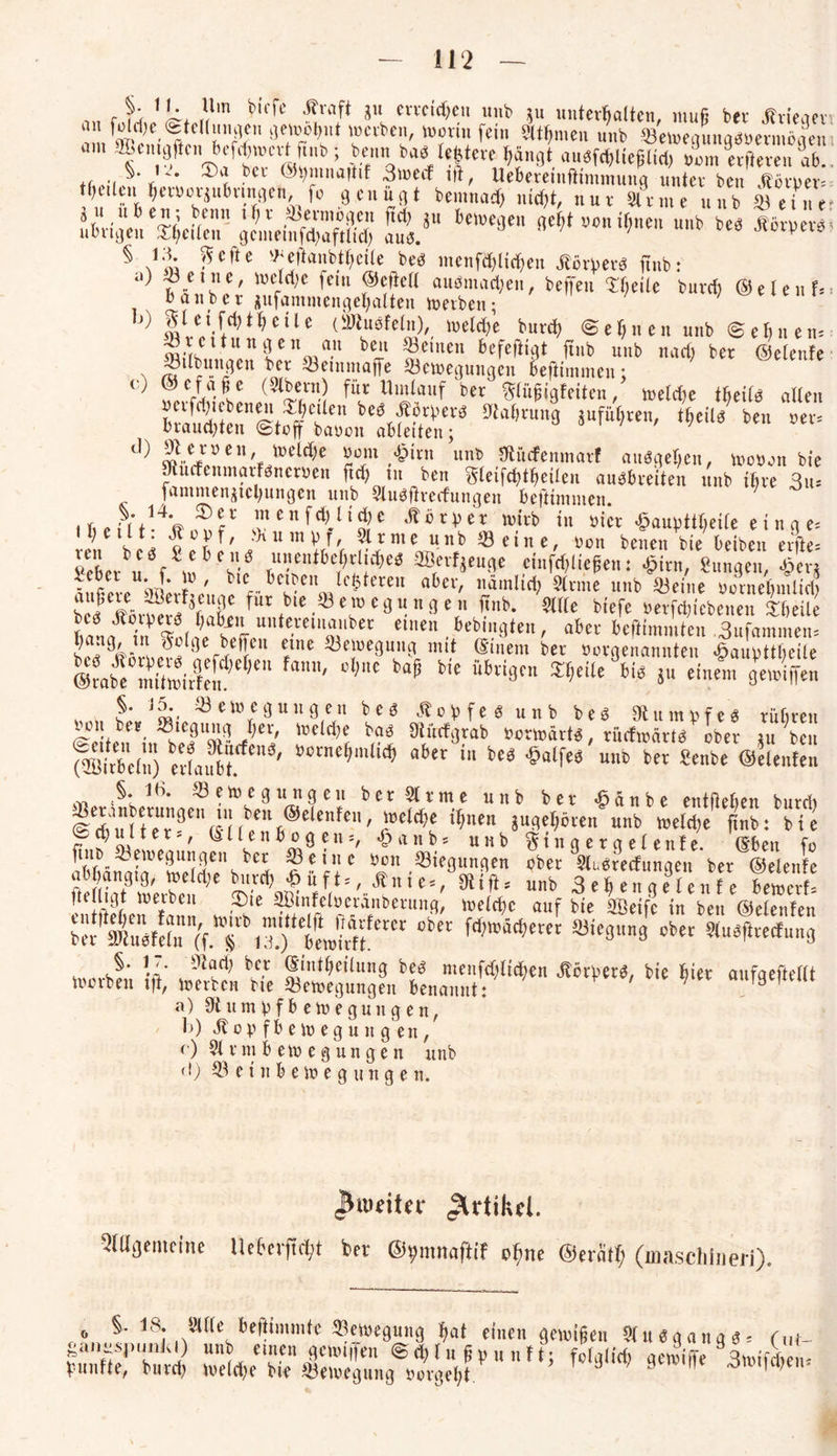 §- 11 io c) , u b,cfe äu ervcidC;en unb 511 unterhalten, muß ber jhieaer an foldje , «Stellungen gelohnt »erben, »orin fein 5ltf>men unb ©e»eqrniq«»erniöaeu’i an, SBcmjjftcn ficfdjincvt fiub ; kow »a« Untere bängt auesfd>lieglid) dm «fteren ab. t r» i» ‘Wä «r» kB? & übrigen''IfafoO gcmetafÄ LV bC’',E!,e,, ««» *»*>«*> § IX SScfte ^cftanbtljcile beb menfibli<ben Äör)>er« fiub: .,) -Beine, wcldje fern ©efietl amsmadjen, beffen Kjeilc buvrfi @e (en f= banbei jufammengehalten »eiben; gl ei f^thcile (SJtusfeln), »eiche burd) (Sehnen unb ©ebnen« w;kCltlln tei\wrt-U berJl Semen ^feftigt ftnb unb nach ber ©elenfe ©Übungen ber «einmajfe «e»eguugcu heftimmen; vf/cvnSt* (3ti5n.) flll‘ blutlauf ber ^li'tfigfeiten, »eiche ttjeiie allen »eiferten« ajetlen bes ÄjtyerS Nahrung juführen, theils ben rer, brauchten Stoff baoon ableiten; ' ' ' w-eJyeil'£ toelt^e Jom/§irn unb Studfenmarf ausgehen, »ooon bie wucfenmarfsnemn ftdj m ben ftleifchtheilen ausbreiten unb ihre 3u* fammen^ichungen unb SluSjtrecfungen beftinuuen. i h e ff t ? f1 £ °n ^ 11Sc ^ ® r p e r »ttb in oicr £aupttheile e i n g e« U;cl,lt- füpf' >)lUTnPf/ 5lrnie unb «eine, non benen bie beiben erfte« S bei u f8« Cif aB,*rt»*#«* «Wlicgeu: $irn, Sungen, £erj fufeL bfcr l'ui f-6 ? m[C5tetCU a6n' 81 ™ u«i> «eine »ovnebmltd, ktl eär^r^ftnS«fut (blC •* c9 “118 c, *?nb- 5fltc ue’fd),ebenen ibeile e,l|en bebmgteit, abet beftimmten 3ufammen= J I ^ be^|ul ^lne ^etoegnng mit ©mein ber öorgenamiteu ^aupttlieile @2 Slilf1' ,,,C b“P Me 46ri9fn ^eilc 6iä 5“ einfm geu/iffen 4 * * J m ® ein cg u n ge u b e s M 0 b f e S unb b e S 9t u m r f e s rühren oou ber «tegung h«, »eiche bas Otücfgrab nonoärts, riicfmärts ober in ben (®irbe(n) eria*?.*4' t’ocnc(Mli<® aiex iee $alf« mc Senbe ©elenten S. 16. ® etoegtingen ber arme unb ber £änbe entliehen burd, l*u(tteUr?C1,(Sn>nb®CletCn' ^ntn SU8^dctn unt> »etebe ftnb: bie Schulter-, Ellenbogen«, £anb« unb ^tngergelente. (Eben fo ^Tn?„ ^^ue9ui!9en ber «eine Ocn «iegungen ober 5luSrecfungen ber ©elende abhängig, »eld;e burd; |uft«, Än i e«,J9ti ft« unb 3ch”naelenfe be»erf! fulligt »eiben ®ie SBtnfeloeränberung, »eiche auf bie «feifc in ben ©elenfen Ä^tTlSjt^ 0bCt a3iE9Un9 Cbet wcrbfn }fc Ä He “** b''E ^ flUf9£(ict“ a) 9titmbfbe»egnngen, b) itov fbetoegung en, r) Slrmbe»egnngen unb <l) « e i n b e» e g u n g e n. (Biu«itcr Jlrtikfl. SlUgemeine He6erffrtjt ber @9nmaftif c^ne ©ertirt; (maschineri). b ganii §. 18. spunJ arte beiiimmtt Sewegung bai einen genügen ausgang«. r„t- “,.Ln?Jc’|en ©^[ugvnnft; fotgtieb gcwiflie 3n>ifcben= fünfte, burd) »eld)e bie «e»egung oorgeht