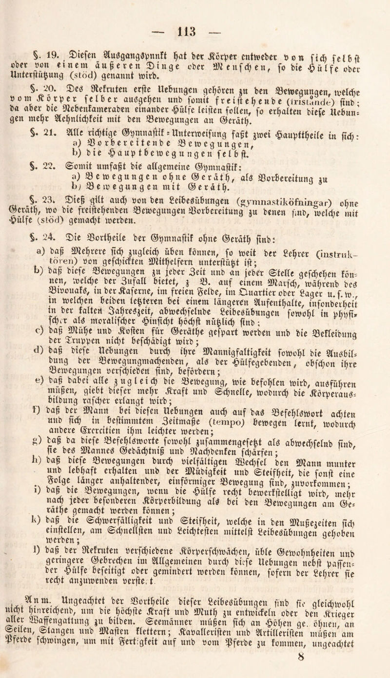 §. 19. liefen StuSgangspnnft ^at ber jbörper enthebet Don ft * r e t ft ober »en einem dufteren ©tnge ober attenfdjen, fo bte -öülfe ober Unterftüßung (stöd) genannt wirb. §. 20. £)es Siefruten erfte Hebungen gehören ju ben Bewegungen, tvwlcbe öom Körper felber ausgehen unb fom it f reift eh enbe (iristSnde) fmb • ba aber bte Siebenfatneraben einanber #ütfe (elften follen, fo erhalten btefe Uebun’ gen meßt Aehnlicßleit mit ben Bewegungen au @erdt(j. §. 21. Sitte richtige ©ßmnajHf * Hnterweifung faßt jwei &aupttheile tu ßdr a) Borfeereitenbe Bewegungen, b) bie «£> a u p t b ewegungen fc 1 bft. §. 22. (Somit umfaßt bie allgemeine ©ßmnaßtf: a) Bewegungen oßne ©erdtß, als Borbereitung tu b; Bewegungen mit ©erdtß. §• 23* 23ieß gilt aud) öon ben Seibesübungen (gymnastiköfningar) ebne ©erdtl), wo bie freifteftenben Bewegungen Borbereitung ju benen fmb, welche mit «fpülfe (stöd) gemalt werben. §. 24. ©ie Bortßetle ber ©ßmnaßtf oßite ©erdtß fmb: a) baß SWeftrere fteft jjugleicß üben tonnen, fo weit bet Beßrer (Instruk¬ toren) öon gefcßtdten SDlitftelfcrn unterftü^t ift; b) baß biefe Bewegungen ju jeher 3eit unb an jeber (Stelle gefdjeßen tön= neu, welche ber 3ufall bietet, j B. auf einem SWarfcß, wdfirenb bcs Btöouafs, tn berdtaferne, im freien gelbe, im Duartier ober £aget u.f w m welchen betben festeren bei einem längeren Aufenthalte, infonberbeit tn ber falten 3aßres$ett, abwecßfelnbe Setbesübungen ' fowohl in pbpß* fdber als moraltfcßer £inßcht ßöchfi nü^tieft ftnb ; c) baß SJlüße unb hoffen für ©erdtße gefpart werben unb bie Befleibuna ber Gruppen nicht befchabigt wirb; d) baß biefe Hebungen burd) ihre SJiannigfaltigfeit fowohl bte Ausbif* bung ber Bewegungmachenben, als ber £ulfegebenben, obfdicn ihre Bewegungen oerfdßeben ftnb, befötbern; e) baß babei alle jugletcß bte Bewegung, wie befohlen wirb, aus führen maßen, giebt biefer mehr .Kraft unb Schnelle, woburch bie dtörperaus* btlbung rafcher erlangt wirb; f) baß ber SWantt bei btefen Hebungen auch auf bas Befehlswort achten unb ftch tn beftimmtem 3eitmaße (tempo) bewegen lernt, woburch. anbere ©rcrcitien ihm leichter werben; g) baß ba biefe Befehlsworte fowohl jufammengefefet als abwedrfelnb ftnb ße bes Cannes ©ebdeßtniß unb Stachbcnfen fri)drfen; li) baß biefe Bewegungen bureß vielfältigen Biecßfel ben SRann munter unb lebhaft erhalten unb ber SOtübigfeit unb Steifheit, bie fonft eine . langer anhattenber, einförmiger Bewegung ftnb, juöorfommcn • i) baß bte Bewegungen, wenn bie £ülfe recht bewerffteUigt wirb, mehr nach jeher befonberen Körpetbilbung als bei ben Bewegungen am ®e* rdtße gemalt werben fomten; k) baß bie Scßwerfdlligfeit unb Steifheit, welche in ben 9Jhtßeieiten ftd* etnftellen, am Scßnellften unb Seicßteftcn mitteiß Setbesübungen gehoben werben; \) baß ber Stefruten öerfeßtebene ^örperfcßwdcßen, üble ©ewoßnßeiten unb geringere ©eb rechen int Allgemeinen burd) biefe Hebungen nebft paffen* ber ^»itlfe befeitigt ober geminbert werben fömten, fofern ber Beßrer ße rcd>t anjuwenben öerfte. t. Un9ea$*et Bortßetle biefer Setbesübungen fmb ftV gleichwohl ntd)t htnretcßenb, um bie ßöcßße .Kraft unb äÄutß $u entwicfeln ober ben Krieger aller Sßaffengattung ju hüben. Seemänner ntüßen fieß an «Men ge. ößuett. an Seilen Slangen unb SRaßen Heitern; .Kaöallerißen unb Avtilleriften ntüßen am Bftrbe fcßwtngen, um mit gerkgfett auf unb öont Bfeebe ju fommett, ungeadjtet 8