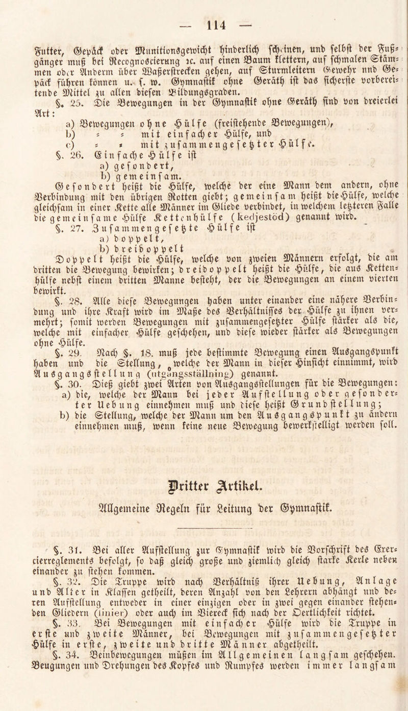 Butter, ©epücf ober 3Jtunition$gewid)t fjinberlicf) [deinen, unb felbft ber %u$* ganger muh bei &ecogno3cierttng ic. auf einen Baum flettern, auf fdjmalen (Storni men ober Slnberm über ©aperftrerfen gehen, auf (Sturmleitern (Äeweljr unb @e* päd führen tonnen u,< f. w. ©pmnaftif ohne ©erätl) ift ba$ ftd)erfte betberet* tenbe Mittel *u allen biefen BilbungSgraben. ( , §. 25. $)ie Bewegungen in ber ©pmnajtif ohne ©eräth ftnb bon breierlet 2lrt: a) Bewegungen ohne ülfc (freiftehenbe Bewegungen), b) * * mit ein fad) er £ülfe, unb e) * * mitjufammengefe^ter^ülfe. §.26. (Einfache Jpülfeijt a) gefonbert, b) g em ein f am. ©efonbert ^et^t bie «fbülfe, welche ber eine Sftannbem^ anbern, ohne Berbinbung mit ben übrigen ütotten giebt; gemeinfam piP bie^ülfe, welche gletd)fam in einer Jbette alle SJtänner im ©liebe berbinbet, in welchem letzteren ^cittc bie gemein fame «fbülfe betten hülfe (ked jestöd) genannt wirb. §. 27. 3ufammengefefcte «&ülfe ift a) b o v p el t, b) breiboppelt doppelt piP bie £ülfe, welche bon jweien Scannern erfolgt, bie am brüten bie Bewegung bewirten; bretboppelt he*P bie •fbitlfe, bie auö Lettens hülfe nebft einem britten Spanne befielt, ber bie Bewegungen an einem bierten bewirft. §. 28. Sille biefe Bewegungen paben unter einanber eine nähere Berbtn* buug unb ihre jüaft wirb im SÜafw bcs Berljältniffea ber 4?itlfe $u ihnen ber* mehrt; fornit werben Bewegungen mit jufammengefefjter «dülfe ftärfer als bie, welche mit ein fad) er «fpülfe gefd)el)en, unb biefe wieber fidrler als Bewegungen ohne «£>ülfe. §. 29. Bad) §. 18. muh iebe beftimmte Bewegung einen 2tu$gang$punft haben unb bie Stellung, welche ber Btann in biefer «§tnficht einnimmt, wirb 21 uögangS ft eltung (utgangsställning) genannt. §. 30. £)ieh giebt jwet Slrfen bon 2lu3gangöüel(ungen für bie Bewegungen: a) bie, welche ber SJiaun bei feber Slufftellung ober gefonber* ter Uebitng einnehmen muh uü> biefe l)eiP ©runbftellung; b) bie Stellung, welche ber 2Jtann um ben 21 u $ g an g 3 p unt t $u anbern einnehmen muh, wenn feine neue Bewegung bewert heiligt werben folt. pritter Jlrtikel. QlUgemetne Otegeln für Leitung ber ©pmttafttf. §. 31. Bei aller Slufjtelfung jur ©pmnafttf wirb bie Borfcprift be3 ©rer« cierregtemenü befolgt, fo bah gleich grofe unb jiemüit) gleich ftarfe Jterte neben einanber ju flehen fomnten. §. 32. CDie Gruppe wirb nach Berhältnih ihrer Uebung, Slnlage unb 2111er in Ätaffen gctheilt, bereu 2ln$al)l bon ben Sehrern abhängt unb be* ren Slufftellung entweber in einer einzigen ober in gwei gegen einanber flehen* ben ©liebem (linier) ober aud) im Btered ftd) nach ber Dertlid)feit rid)tet. §. 33. Bei Bewegungen mit einfad) er «£>ülfe wirb bie Gruppe in erfie unb $ weite Btänner, bei Bewegungen mit jitfammen gefegter £ülfe in erfte, zweite unb brüte Scanner abgetheilt. §. 34. Beinbewegungen mühen im 2111 gern einen lang fa nt gefdjehen. Beugungen unb Drehungen beö jtopfeä unb Bumpfeä werben immer l a n gf a m