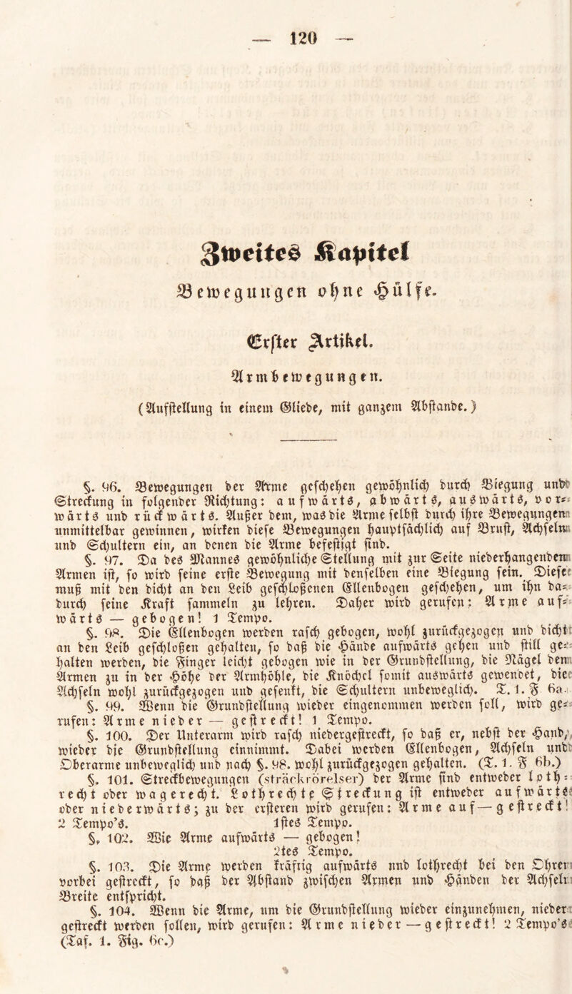 gmetteö Rapitet 33 etoe gütigen oX>ne «§ülfe. Crfter Artikel, ^irmheiuegungen. (Stuffiellung in einem ©liebe, mit gangem Slbftanbe.) §. 96. Bewegungen ber Sfrme gefchehen gemö^nli^ butef) Biegung unbr Stredung in folgenbcr SRiehtung: aufwärts, abwärts, auswärts, t>cr~ wärts unb rü cf wärts. Sluper bem, was bie ^Irme fctbft burdj ihre Bewegungenn unmittelbar gewinnen, witfen biefe Bewegungen f^auvtfäctjlic^ auf Brufi, Steffeln- unb Sd)ultern ein, an benen bie Sirme befefitgt ftnb. §. 97. 3)a bes SftanneS gewöhnliche Stellung mit gitr Seite nieber^angenbenr Sinnen ifi, fo wirb feine erfie Bewegung mit benfelben eine Biegung fein. 2)iefcr mup mit ben bid)t an beit Seib gefchlofjcnen ©llenbogen gefd;et>en, um ihn bas burd) feine Jtraft fammeln gu lehren, datier wirb gerufen; Sirme auf= Wärts — gebogen! 1 Tempo. §. 98. 2)ie ©llenbcgen werben rafd) gebogen, wof)l jurüefgegogen unb bichi an ben Seib gefd)lopen gehalten, fo bap bie £änbe aufwärts gehen unb füll ge:' batten werben, bie ginget ieid)t gebogen wie in ber ©runbfiellung, bie SRägel beim Sinnen gu in ber £bhe ber Slrmhöhle, bie $ncd)cl fomit auswärts gewenbet, bie Sldjfeln wol;l guruefgegogen unb gefenlt, bie Schultern unbeweglid). X. l.§ 6a. §. 99. 2Öenn bie ©runbfiellung wieber eingenommen werben feil, wirb ge« rufen: Sirme nieber — gefireeft! 1 Tempo. §. 100. 35er Unterarm wirb rafd) niebergefireeft, fo bap er, nebft ber «fpanb/ wieber bie ©runbfiellung einnimmt. Tabei werben (Sllenbogen, Slchfeln nnfcr Oberarme unbeweglid) unb nad) §. 98. Wehl guruefgegogen gehalten. (X. 1. % 6b.) §. 101. Streikbewegungen (strackrörelsei) ber Sinne ftnb entweber loth: red)t ober wagered)t. Sothrechtp Strecfung ifi entweber aufwärts ober nieberwärtS; gu ber erfieren wirb gerufen: Sl r m e auf — gefireeft! 2 Tempo’S. ifies Tempo. §, 102. Söie Sirme aufwärts — gebogen! 2teS Tempo. §. 103. T>ie Sirme werben frdfiig aufwärts mtb lotljrecht bei ben Dhrer rorbei gefireeft, fo bap ber Slbfianb gwifdjen Slrmen unb Rauben ber Sld)felt Breite entfprid)t. §. 104. SBeitn bie Sitme, um bie ©runbfiellung wieber eingunehmen, nieber gefireeft werben feilen, wirb gerufen: Sinne nieber—gefireeft! 2 Tempo’S (Tat. l. $ig. 6c.)