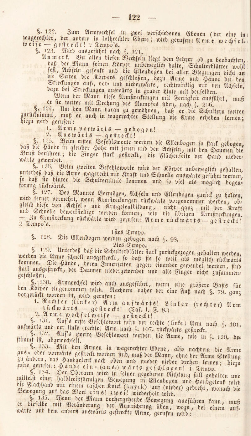 V25- v -3um Slrmioecßfel in atoei oerfcßiebenen ©benen (bet eine in toagerecßter, ber anbeve tn lotf;red;tet ©bene) toirb gerufen: & rm e toecbfel* toetfe — ge fite (ft! 2 Sempo’ö. n §. 123. SQBirb auögeführt nad; §. 121. alJe.n bie&? ^ecßfeln Hegt bem Sekret ob tu beobachten, r°J wS ?ltanu feinen ^brper unbeweglich halte, «Schulterblätter tooßl feft, Slchfeln gefenft unb bte ©llenbogen bet allen Biegungen bicbt an bie Seiten beö ordere» gefcßloßen, bap Sinne unb «£>änbe bet ben Streifungen auf*, nor* unb niebevioävtes, recßttoinflig mit ben Slcßfeln, baju bet Streifungen auötoärtö in graber Sinie mit benfelben. iJcun ber SJtanu biefe Slrmftrerfungen mit gertigteit auöfüßrt, muß k 4*a ieitiUeler «l!* ®re^un3 be$ Sfumpfeö üben, nad; §. 206. „}•, 4; um ben Dtann baran p getoößnen, baß er bie Schultern weiter ptu cf nimmt, muß er aud; tn magered;ter Stellung bie Sinne erheben lernen; ßtep wirb gerufen: ’ 1. Sinne öorwärta — gebogen! 2. Sluswärtö — g e ft r e cf t! . - ®dn\ cxjkn «efeßlöworte werben bie (Ellenbogen fo fiarf gebogen, baß bie 'vanbe tn gleicher £öl;e mit jenen unb ben Sld;feln, mit ben Räumen bte mSt] gern eiltet ’ ^ ^ln3er 9eftrerft/ gläcßenfette ber <£>anb «leben ßt *mikn ®eW^orte ber Vorher unbeweglich gehalten, untetbeß baß bte Slrme »«gerecht mit Greift unb Sd;nelle auöwärtö geführt »erben, fbrmig^ rüifmärt/r ^ <S(^uitevntllue fommen unb fo riet als möglich bogen; §. 127. 2)e$ Sftanneö ißermögen, Sld;fefn unb ©llenbogen ptiirf tu halfen, ?nrr )ÜCnn ^mftreefungen rürfwärtö öorgenommen werben, ob; 0 kufe ron Siebtel; unb Slrmgelenfbilbung, nicht ganj mit ber straft unb Sd)neile bemetfftel(tgt Werben fömteit, tote bte übrigen Slrmftrerfungen. o <£« ^pißfrerfung rürfmärtö wirb gerufen: Slrme rürfmärtö— geftrerft! ( ifteö £embo. 128. 2)te (Ellenbogen werben gebogen nad; §. 98. - , , 2teö Senpo. . w J- ’or Unferbeß baß bie Schulterblätter jtarf prürfgepgen gehalten werben fommenbie^nIfi^nC:flu39cjJrerft/ f° baß fte fo weit als möglich rürfmärtö Invt n kJ?ll*?a5be, bereit Snnenfeiten gegen etnanber gemenbet werben, ftnb gefd;loßen Vßrft' ®aumen niebergemenbet unb alle ginger bicht pfamnten; So 1’ !30* , Slrmmechfel toirb auch ausgeführt, trenn eine größere S3aftö für ben Monier eingenommen toirb. 9fad;bem baßer ber eine guß nach « ?y alm öorgerürft toorben fff, toirb gerufen: 0 p ^ /J* 9an* 1. Rechter (linier) Slrm attftoärfö! Sinter (rechter) Slrm tu cf to a r t ö — gefireeft! (3Taf. I. g. 8.) ; 2. Slrme to ed;fel toeife — geftrerft! . ffte ^efeßlötoort toirb ber rechte (linfe) Slrm nach 5 101 auftoartö unb ber Imfe (rechte) Slrm nad; §. 107. rürftoärt« geftrerft fUnJ'ii;®eMIäWClt Wnkn We Sltme' Wie in f- 120■ nit, f1}*, heu„sirtnen in toagereeßfer ©bene, alfo nad;bent bie Slrme ?u äubern ha?*1* <?*?*?* ftUb/ bCr ^ann' °^ne ber S(rme Wellung p anbeut, baö £anbgelenf naeß oben unb toteber nieber breßen lernen; htetu )ntrb gerufen : «£> a nb e ein, (auö.) toär t* gefcßlagen! l Sentßo. ' ;4- fcxrh*laxm ivu'b m femer gegebenen Oitcßtung ftill gehalten unb KJ 4^Anes ^P^etßfornttgen S3etoegung in ©üettbogen unb ^anbgelenf toirb bie glad;ßanb mit einem rafeßen ^nirf (knyck) auf (nieber) aebrebt tominrh Setoegung auf baö Söort einö! poei! toiebevholt toirb. 9 ’ ' ^ bie §.135. Senn ber SDtann öorßergeßenbe S3etoegung auöfüßren tann muß er btefelbe mit Skränberung ber Slrmrid;fung üben, toop, bei einem auk toartö uiti bem anierit auötoärtö geßrerftc Slrme, gerufen toirb: