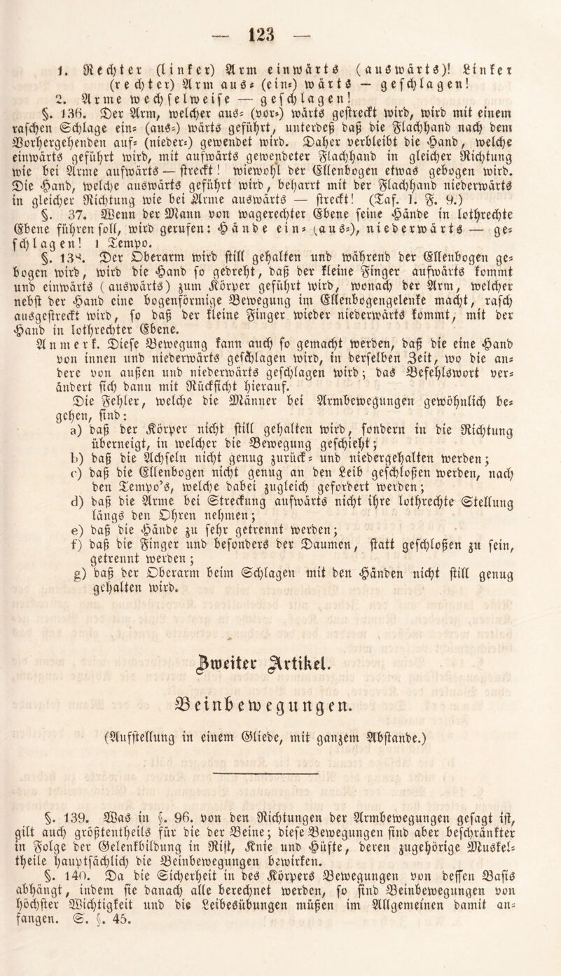 1. Otedjter (Unter) 5t rm einwärts (auswärts)! Stufet (r e ct) t ev) 5tnn au S * (ein*) W är t S — g e f d)la g en! 2. 51 xme wechfelwetfe — gef d) lagen! §. 136. $)er 5lrm, welcher aus* (oor*) marts geftrecft wirb, wtrb mit einem raffen Sf läge eins (aus*) wärts geführt, unterbeh baf bie Sladfanb naf bem Borhergehenben auf* (nieber*) gemenbet wirb. Daher oerbleibt bie £anb, weife einwärts geführt wtrb, mit aufwärts gewenbeter Slafhanb in gleicher Stiftung tote bei Slrme aufwärts — fdvecft! wtemofjl bet (Ellenbogen etwas gebogen wirb. Die f>anb, weld)e auswärts geführt wirb, befarrt mit ber Slafhanb nieberwärts in gleicher Stiftung tote bet kirnte auswärts — jhecft! (Daf. 1. S. 9.) §. 37. SBenn ber SDtann oon wagerechter (Ebene feine «giänbe in lothref te (Ebene führen folt, toirb gerufen: «£>änbe ein* i^auS*), nieberwärts — ge* fd)tagen! l £empo. §. 13^. Der Dberarm toirb ftitt gehalten unb wcfrenb ber (Ellenbogen ge* bogen toirb, toirb bie «£>anb fo gebreljt, bah ber Heine Singer aufwärts fommt unb etntodrtS (auswärts) jum Körper geführt toirb, wonaf ber 5lrm, welcher nebft ber <§anb eine bogenförmige Bewegung im (Eltenbogengetenfe maft, rafd) auSgejtrecft wirb, fo bah ber Heine Singer wieber nieberwärts fommt, mit ber spanb ttt tothrecbter (Ebene. 5tn nt er f. Diefe Bewegung fann auch fo gemacht werben, bajj bie eine $anb oon innen unb nieberwärts geff lagen Wirt», in berfetben 3eit, wo bie an* bere oon aufien unb nieberwärts geff lagen wirb; baS Befehlswort oer* änbert ftf bann mit Stitcfftft hierauf. Die Selber, welche bie Sltänner bet 5lrmbewegungen gewöhnlich be* gehen, ftnb; a) bah ber Körper nicht ftitt gehalten wirb, fonbent tu bie Stiftung überneigt, tu weldjer bie Bewegung gefd)ief;t; b) baft bie Affeln nicht genug prüf* unb niebergehalten werben; r) bah bie (Ellenbogen nicht genug an beu £eib gefflofen werben, naf bett Xempo’S, wetdje habet jjugleif geforbert werben; d) bah bie 5trme bei Strecfung aufwärts nicht ihre lotrechte Stellung längs beu Dt)rcn nehmen; e) bah bie «£>änbe ju fehr getrennt werben; f) bah bie Singer unb befonberS ber kannten, gefflojjen gu fein, getrennt werben; g) bah ber Dberarm beim (Schlagen mit ben «fpänben nicht jütt genug gehalten wirb. Artikel. 23einfcetoegungen. (5tufjtetlung in einem ©liebe, mit gaitjem 5lbftanbe.) §. 139. 3BaS in §. 96. oon ben Stiftungen ber 5trmbewegungen gefagt i)t, gilt auf gröhtentfietls für bie ber Beine; biefe Bewegungen ftnb aber beffränfter in Sotge ber ©elenfbilbung in 9ti|t, ^nie unb <f?üfte, bereu ^gehörige BiuSfel* feile hauptfäflif bie Beinbewegungen bewirten. §. i4o. Da bie Sicherheit in bes Körpers Bewegungen oon beffen Bafts abhängt, tnbem fte banaf alte beref net werben, fo ftnb Betnbewegungen oon höffter 5Bid)tigfeit unb bte Setbesitbungen mühen im Slllgemettten bamit an* fangen. S. §. 45.