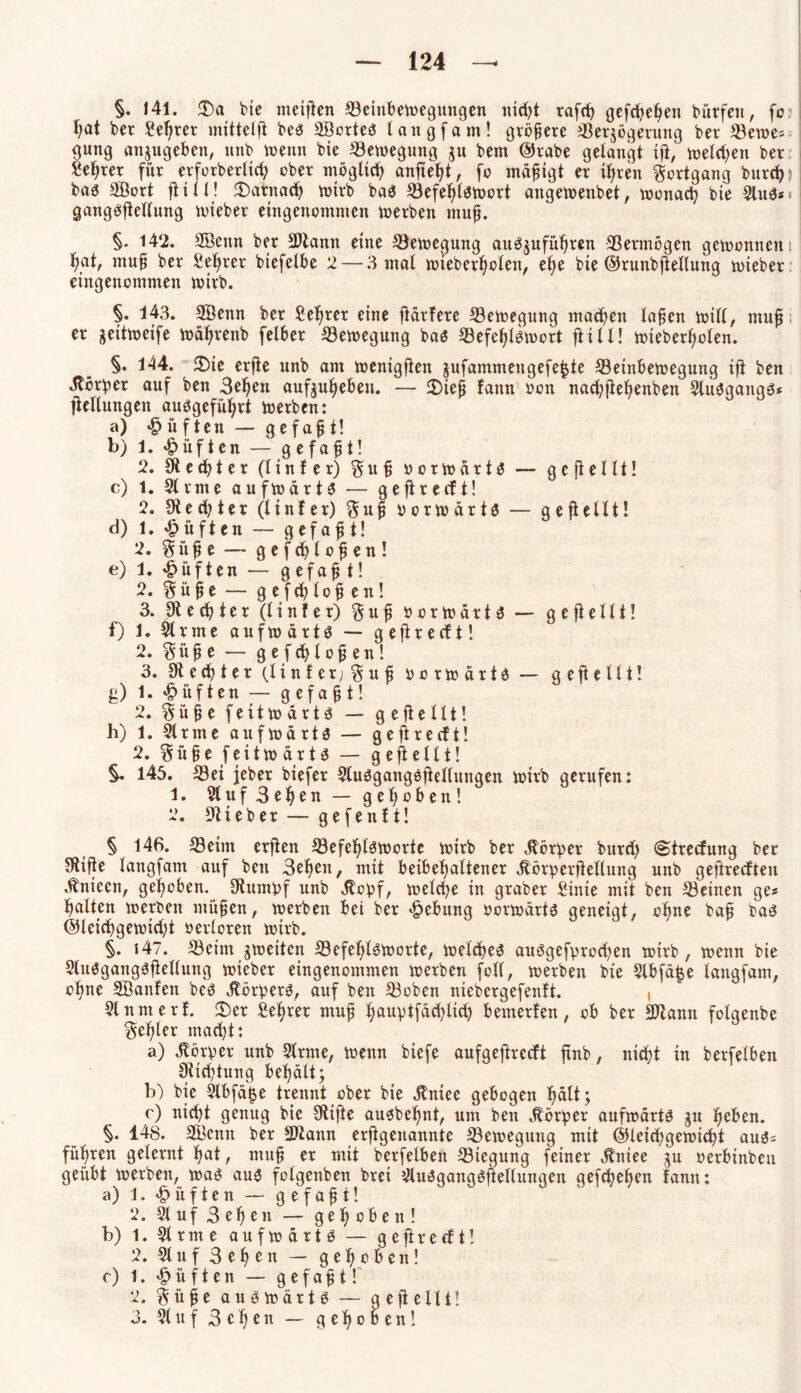 §. 141. £Da bie meijien Seinbewegungen itid?t rafch gefchehen bürfen, fo l;at ber Sekret mittclfi bes SBortes lang (am! gröbere Sersögerung ber Sewes gung anjugebett, unb wenn bie Seweguttg ju bem ©trabe gelangt ift, weld)ett ber Lehrer für crforberlic^ ober möglich anfieht, fo mäßigt er ihren Fortgang burd) bas SBort füll! darnach wirb bas Sefehlswort angewenbet, wonach bie SluS* gangöfiellung wieber eingenommen werben muff. §. 142. SBeitn ber SJiann eine Sewegmtg auösuführen Vermögen gewonnen f>at, muff ber Seigrer biefelbe 2 — 3 mal wteberholen, el)e bie ©runbfietlung wieber eingenommen wirb. §. 143. SBeitn ber Sefirer eine härtere Sewegung matten laben will, muff er seitweife Währenb felber Bewegung bas Sefehlswort füll! wieber^olen. §. 144. 2)te erfie unb am wenigfien jufammengefe^te Seinbewegung ift ben Körper auf ben 3ehen aufjuheben. — 3)iep tann oon nachfiehenben SluSgangS* jtellungen ausgeführt werben: a) lüften — gefaxt! b) 1. lüften — gefaxt! 2. St e d) t e r (linier) $uf? o o r w ä r t S — gejtellt! c) 1. Sirme aufwärts — gefireeft! 2. St echt er (linier) Suj? vorwärts — gefiellt! d) 1. lüften — gefaxt! 2. Stift e — gefcblofen! e) 1. duften — g efaf? t! 2. Süfje — g efchlob en! 3. St e ch t e r (linier) S u b b o r w ä r t S — gepellt! f) 1. Sirme aufwärts — gefireeft! 2. Süfje — gefdjlob en! 3. St echter (linier; Sufi borwärts — gefiellt! g) 1. lüften — gefaxt! 2. Süfie feitwärts — gefiellt! h) 1. Sinne aufwärts — gefireeft! 2. Silbe feitw ärts — gefiellt! §. 145. Sei feber biefer StuSgangöfiellungen wirb gerufen: 1. Sluf 3el)en — gehoben! 2. Stieb er — gefenlt! § 146. Seim erfien SefehtSWorte wirb ber jföröer burd) (Strecfung ber Stifte langfam auf ben 3ef}en, mit beibehattener ätörperfiellung unb gefireeften dtntecn, gehoben. Stumbf unb dfoipf, welche in graber £inie mit ben Seinen ge* galten werben mühen, werben bei ber Hebung borwärts geneigt, ebne baü bas ©leichgewtd;t berloren wirb. §. 147. Seim ^weiten Sefe^lsworte, welches auögefprochen wirb, wenn bie SluSgaugSfiellung wieber eingenommen werben foll, werben bie Slbfä^e langfam, ofme Söanlen bes Körpers, auf ben Soben niebcrgefenlt. , Sinmert. $)er fief^rer muh hauVtfäd)lid) bewerten, ob ber SDtann folgenbe Setter macht: a) Korber unb Sirme, wenn biefe aufgefireeft ftnb, nicht in berfelbett Stiftung behält; b) bte Slbfäije trennt ober bie jfntee gebogen J>alt; c) nid)t genug bie Stifte ausbehnt, um ben Korber aufwärts jit heben. §. 148. SBemt ber SDtann erfigenannte Sewegung mit ©leichgewicht aus= führen gelernt hat, muh er mit berfetben Steguhg feiner jtniee ju berbinben geübt werben, was aus folgenben brei SluSgangSftellungen gefchehen tarnt: a) 1. lüften — gefaxt! 2. 91 uf 3 eben — gehoben! b) 1. Sinne aufwärts — gefireeft! 2. Stuf 3 e h e n — gehoben! c) 1. lüften — gefaht! 2. Sühe auswärts — gefiellt! 3. St u f 3 c h e n — gehoben!