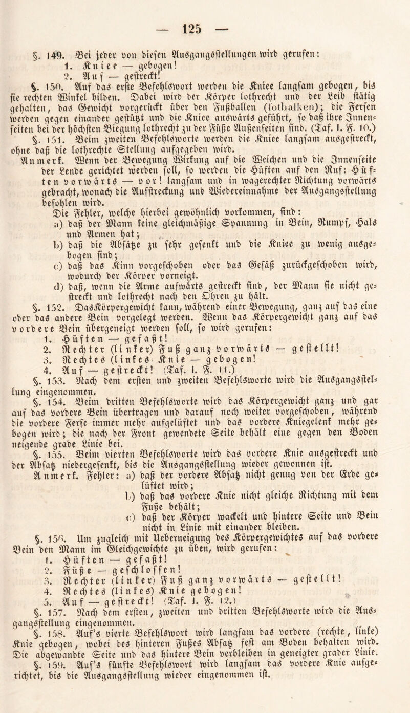 §. 149. Set jeber bon biefcn ÖluSgaugößellungen wirb gerufen: 1. K n t e e — gebogen! 2. 51 uf — geftredt! §. 150. 9(uf bas erße Sefet)l3Wort werben bie Kniec tangfam gebogen, bt$ fte rechten QBtnlel bilben. £>abet wirb bev Körper totlfredü unb ber fietb ßätig gehalten, baö ©ewicpt borgerüdt über ben Sußbatlen (totbalken); bie Werfen werben gegen einanber geßütü unb bie Kittee aufwärts geführt, fo baß ihre Annens feiten bei ber hödfßen Biegung tothrcdß ju ber Süße Stußenfeiten ftnb. (£af. 1. S. io.) §. 151. Seint ^weiten Sefetßöworte werben bie Kniee tangfam auögeftredt, ohne baß bie tothreepte Stellung aufgegeben wtrb. Slnmerf. 2ßenn ber Bewegung Sßirlung auf bie SBetdfen unb bie Snnenfeite ber £enbe gerietet werben foll, fo werben bie «lüften auf ben 9iuf: <f?üf* ten borwärtS — bor! tangfam unb in magerecfytet 9tidßung »erwarte gebradß, wonach bie Slufftredung unb Söiebereimtahnte ber Sluägangößellung befohlen wirb. ®ie §et>ter, welche hierbei gewöhnlich borfontmen, ßnb: a) baß ber 9)tann leine gleichmäßige Spannung in Sein, Stumpf, >§al3 unb Sinnen hat; b) baß bie Slbfäpe ju fehr gefenft unb bie Kniee ju wenig auSge* bogen ftnb; c) baß ba$ Kinn borgefd)oben ober ba3 ®efäß $urüdgefd)oben wirb, woburep ber Körner borneigt. d) baß, wenn bie Sinne aufwärts geftrecft ftnb, ber Sttann fte nicht ge« ßredt unb tothrecht nach ben £>hren $u hält. §. 152. 25aSKörpergewicht fattit, währenb einer Bewegung, gan; auf baS eine ober bas anbere Sein borgetegt werben. Sßenn bas Körpergewicht ganj auf bas3 borbere Sein übergeneigt werben fott, fo wirb gerufen: 1. lüften — gefaßt! 2. $ e d) t e r (linier) S u ß ganj oorwärtö — gefiellt! 5. 91 echtem (linfes Knie — gebogen! 4. Stuf — geftrecft! (£af. 1. S- ii.) §. 153. Stach bent erßen unb ^weiten SefetßSWorte wirb bie SluSgangSßets tung eingenommen. §. t54. Seim brüten SefefßSWorte wirb ba$ Körpergewicht aauj unb gar auf bas borbere Sein übertragen unb barauf nod) weiter borgefd)oben, währenb bie herbere §erfe immer mehr aufgetüftet unb bas borbere Kniegelenf mehr ge« bogen wirb; bie ttad) ber Svont gewenbete (Seite behätt eine gegen ben Soben netgenbe grabe £inie bei. ' §. 155. Seim bierten Sefefjlsworte wirb bas borbere Knie auSgeßredt unb ber Slbfa£ niebergefentt, bis bie SluSgangSßellung rnteber gewonnen iß. Slnmerf. fehler: a) baß ber borbere Slbfap nidjt genug bon ber (Srbe ge* lüftet wirb; L) baß bas borbere Knie ntd)t gleiche Stiftung mit beut ^uße behält; c) baß ber Körper Wadett unb hintere Seite unb Sein nid)t in Sinie mit einanber bleiben. §. 150. Unt jugleich mit Ueberneigung bes Körpergewichtes auf bas borbere Sein ben SJtann im ©leidjgewichte ju üben, wirb gerufen: 1. lüften — gefaßt! 2. Süße — gcfdjloffen! 3. 9t ed)t er (linier) Suß ganj borwärts — geßetlt! 4. Ötechtes (Hufes) Knie gebogen! 5. Stuf — geftredt! i$af. J. S- >2.) §. 157. Stad) bem erßen, ^weiten unb brüten SefeßlSWorte wirb bie SluS* gangöftellung eingenommen. §. 158. Slttf’s bierte SefeplSWort wirb tangfam baS borbere (rechte, ltnfe) Knie gebogen, wobei bes heiteren Süßes Slbfaij feft am Soben behalten wirb. «Die abgewanbte Seite unb bas hadere Sein verbleiben in geneigter grober Stnte. §. 159. Stuf« fünfte Sefeßläwort wirb tangfam bai borbere Knie aufge* rid)tet, biö bie Slu^gangößellung wieber eingenommen iß.