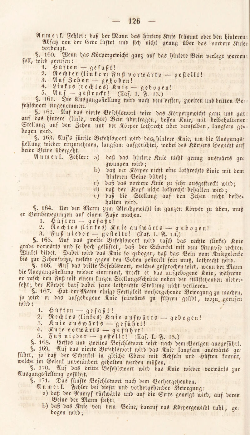 Sfnmevf. $epter: bap ber Hftann bas Hintere Me frümmt oberben ptnteren Slbfa£ von ber (Srbe lüftet unb ft cf) ntd;t genug über bas yorbere Mee yorbeugt. §• 160. Sßenn bas Mpergetoidjt gan* auf bas pintere «ein yerlegt toerbem fo«, totrb gerufen: 1. lüften — gefaxt! 2. 9t e cp t e r (ltnfer) § tt p y o r to ä r t S — ge ft eilt! 3. Sluf3epen — gehoben! 4. Sinf eö (rechte s) Mte — gebogen! 5. $tnf — gefirecft! (3Taf. 1. %. 13.) §. 161- JDte Stusgangsftetfung totrb nacp bemerken, ^toeiten unb brüten «e= feplStoort eingenommen. §. 162. Stuf bas yierte S3efe6b^ti?ort toirb bas Äörpergetoicpt gan$ unb gar: auf baS fjmtere (ltnfe, rechte) ©ein übertragen, helfen Jtnie, mit beibepaltener ©tedung auf ben 3eben uub ber Körper to'tprecpt über bemfelben, tangfam ge; bogen totrb. §. 163. Slufs fünfte «efeptstoort totrb bas^pintcre Me, um bte SlttSgangS; fielfitng toieber etnjunepmen, tangfam aufgericfjtet, toobei beb Äbrpers ©etoicpt auf betbe «eine übergebt. Sinnt erf. geriet*: a) bap bas Hintere Me ntcpt genug austoärts ge« jtoungen totrb; b) bap ber Körper nicpt eine lotpredjte Stnie mit bem Hinteren «eine hübet; c) bap baS yorbere Me $u fepr auSgejtrecft totrb; d) bafl ber ^opf nicpt lotprecpt bemalten totrb; e) bap bie ©tetlung auf ben 3epen ntept betbe; palten wirb. §. 164. Um ben Sttann jum ©letcpgetoicpi tm ganzen Körper ju üben, mup er «einbetoegungen auf einem $upe macpen. 1. «lüften — gefaxt! 2. SR e cp t e S (t i n t e s) M t e aufwärts — gebogen! 3. $up nt eher — ge ft eilt! (£af. I. 14.) §. 165. Stuf baS jvoeite «efeplstocrt toirb rafcp baS rechte (ltnfe) Me grabe üortoärts unb fo pocp gelüftet, bap ber ©cpenfel mit bem Stopfe recpten Sßtnfel bilbet. 2)abet totrb baS Me fo gebogen, baft baS «ein yont Megelenfe Bi$ gur 3epenfyt$e, toelcpe gegen ben «oben geftrecft fein tnuf, lotprecpt totrb. §. 166. Stuf baS brüte «efeplstoort, toelcpeS gefprodjen totrb, toenn ber -ältann bteSlusgangsftellung toteber entnimmt, jiredt er bas aufgebogene Me, toäprenb er rafd) ben $up mit einem furzen @tetlungsfd)rüfe neben ben ftülftepenben nieber; fe|t; ber Körper barf habet feine lotpredüc ©tellung nidü yerlteren. §. 167. £at berSftann einige gertigfeit yorpergepenbe «etoegung jtt mad)en, fo totrb er bas aufgebogene Me feitxodrtö jtt führen geübt, tootu gerufen toirb: 1. «§ üften — ge f ap t ! 2. Sftecptes (ltnfes) «Mie aufwärts — gebogen! 3. St n t e a u s to ä r t S — geführt! 4. St n i e o o r to ä r 13 — geführt! 5. $up nieber — gepellt! (£af. I. %. 15.) §. 168. @rfies unb jtoeiteö «efe^Iötoort totrb nach bem «origen auggefüfirt. §. 169. Stuf baö yierte «efe^tbtoort toirb ba3 ^ttie tangfam aubtoärt^ ge; fi'tfjrt, fo bafl ber ©dientet tu gleiche ®bene mit Stcpfetn unb lüften fommt, toetd;e tm ©etenf unoerdnbert gepalten toerbeit mitten. §. 170. Stuf baä brttte «efeplätoort totrb bag ^nte toieber oonoartö tur Stuögangöflettung geführt. §. 171. 3)ab fünfte «efept^toort nacp bem «orpergepenben. Slnmerf. Kepler bet btefer unb oorpergepenber «etoegung: a) bap ber Stumpf rüdioartö unb auf bte ©eite geneigt toirb, auf bereu «eine ber mann fiept; b) bap bat? jlnie yon bem «eine, barauf ba3 dlbrpergetoidtt rupt, ge; bogen toirb; ' 3