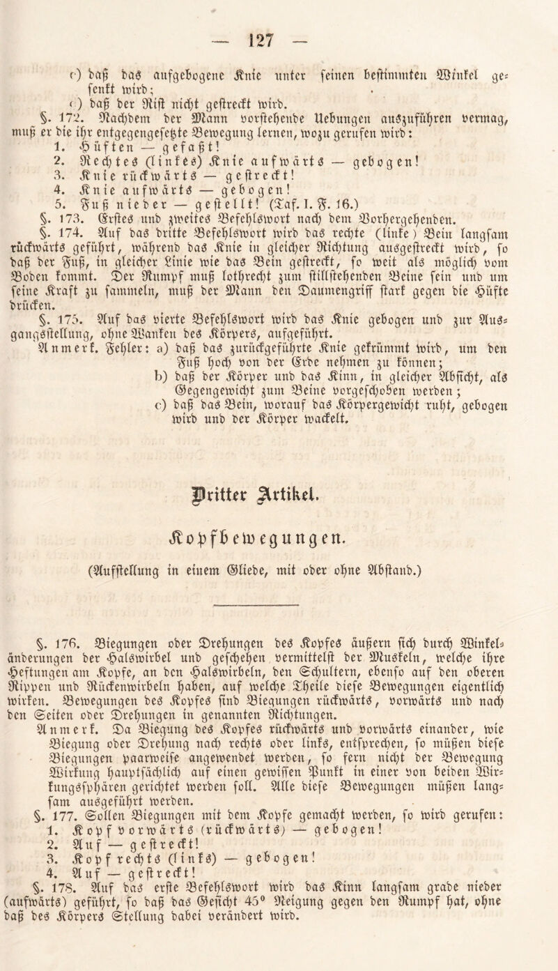 r) bcfß bas attfgebogene Stute unter (einen BejHmmten SSnifet ge^ fenft wirb; « ) baß ber Sflifi nicht gcftredt wirb. ^ §. 172. üftachbem ber SJiann oorfteheitbe UeBungen auSjufütjren oermag, muß er bte ißr entgegcngefe^,te Bewegung lernen, woju gerufen wirb: 1. lüften — gefaxt! 2. StecßteS (tinfee) Stute aufwärts — geBogen! 3. St n t e r ü cf w a r 1S — g e fir e cf t! 4. Stnie auftu arte — gebogen! 5. $nß nteber — gejieltt! (£af. I. 16.) §. 173. (Srftee unb ^weites ©efeßtswort nad) beut ©orhergeßenben. §. 174. Stuf bae britte ©efeßtswort wirb bae rechte (linfe) 33ein tangfam rüdwärts geführt, wäßrenb bae Stnie in gleicher Sticßtung auegeftredi wirb, fo baß ber $uß, in gleicher Sinte wie bae 33ein geftreeft, fo weit ate möglich oom ©oben fommt. £Der Stumpf muß lotßrecßt jurn ftittfteßenben ©eine fein unb um feine straft $u fammetn, muß ber 3)iann beit £>aumengriff ftarf gegen bte >§üftc Brüden. §. 175. Stuf bae oierte ©efeßtswort wirb bae Stnie geBogen unb jur Slus* gaugsftettung, oßne Sftanfen bee körpere, aufgefüßrt. ( Slnmerf. Feßler: a) baß bae juri'tdgefüßrte Stnie gefrümmt Wtrb, um ben §uß ßocß öort ber (Erbe nehmen gu fönnen; b) baß ber Körper unb bae Stinn, tu gleicher StBßd)t, ate ©egengewießt jum ©eine oorgefdjoBen werben; c) baß bae ©ein, worauf bas Storpergewicßt rußt/ geBogen wirb unb ber Körper wadelt. JDritUr JlrtikH. eg ungen. (Stufftcttung in einem ©ttebe, mit ober oßne StBftanb.) §. 176. ©iegungen ober 2)reßungen bee Stopfes äußern jteß bureß Sötnfeb änberungen ber <£>atewirbel unb gefct>ef>en oermittelft ber 3)tuSfetn, welche i^re Heftungen am Stopfe, an ben ^atewirBeln, ben «Schultern, ebenfo auf ben oberen Stippen unb StüdenwirBetn ßaBen, auf toeteße £ßeile biefe ©ewegungen eigentlich Wilden. ©ewegungen bee Stopfes ftnb ©iegungen rüdwdrte, porwärtS unb nach ben (Seiten ober £>reßungen in genannten Stichtungen. Stnmerf. £)a ©iegung bee Stopfes rüdwdrte unb OorWdrtS etnanber, wie ©tegung ober Drehung nach rechte ober Itnfs, entfpreeßen, fo müßen biefe ©iegungen paarweife artgewenbet werben, fo fern nicht ber ©ewegung SBtrfuitg h>auv>tfäcf)ltd> auf einen gewiffen tpunft in einer Oon beibeit SBir* fungSfpßären gerichtet werben fott. Stile biefe ©ewegungen müßen längs fam auegeführt werben. §. 177. Sotten ©iegungen mit bem Stopfe gemadjt werben, fo Wirb gerufen: 1. St o p f P o r w a r t S (rüdwärtS) — gebogen! 2. St u f — g e ft r e d t! 3. St o p f r e dß t S (l t n f S) — geBogen! 4. Stuf — geftredt! §. 178. Stuf baä erße ©cfeßtSfoort Wirb bas Stinn tangfam grabe nteber (aufwärts) geführt, fo bafi bas ©ejtcßt 45° Steigung gegen ben Stumpf ^at, ohne baß bes Körpers Stellung baBei perdnbert wirb.