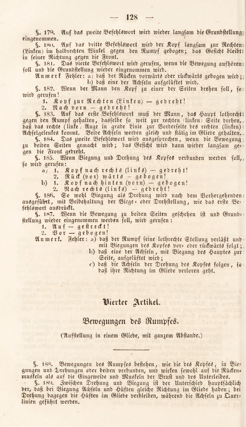 §. 17Q. Auf bar gmeite Sefehlrtoort mirb hiebet langfam bie ©runbhelfung eingenommen. §. isu. Auf bar bvitte Scfehlrmort mirb ber «ftopf langfam gut 9fted)teit:i (Sinfett) im Ijalbeecfyten ©ittfel gegen ben Otuntpf gebogen; bar ®ejtd)t bleibtt in feiner 9flid)titng gegen bie ^ront. §. 181. Dar oierte Sefehlrmoit mirb gerufen, menn bie Semegung aufhörent foll unb bie ©runbfiellung mieber eingenommen mirb. Anmerf $el)ler: aj bah ber ^dürfen oormartr ober rücfwärtr gebogen mirb;. b) bah eine ber Ad)feln aufgelüftet mirb. §. 182. 3®eun ber Sllann ben j^opf gu einer ber ©eiten bve^en foll, fo? wirb gerufen! 1. .ftopf gur Rechten (fiinfen) — gebrel)t! 2. 9lad) Pom — gebrept! §. 183. Auf bar erfie Sefehtrmort muff ber üDlamt, bar «£aupt lot^rec^ti gegen ben Sdurnpf gebalten, barfelbe fo weit gur redeten diitfen) ©eite bref>en, bah bar red)te (linfe; Auge in grabe £inte gur Sorberfeite ber rechten (littfen) Acpfelgelenfer fomrnt. Sette Achfeln merbeti gleich unb ftdtig im ©liebe gehalten.. §. 184. Dar gmeite Sefeljlrnmt mirb aurgefpreepen, menn bie Semegung gu beiben ©eiten gemacht toivb; bar ©eftcht rntrb bann wicbev langfam ge« gen bie $ront gebreht. §. 185. 2Öenn Sieguttg unb Drehung ber .ftopfer oerbunbett merben foll, fo mirb gerufen: a) 1. $opf uad) re cp tr (li tt f r) — gebteb t! 2. 9t ü cf (P o t) m ä r t r — gebogen! b) 1. $opfnachh*nten(0ürn) — (gebogen! 2. 9t a cp r e d) t r (l i n f r) — gebreht! §. 186. ©o mopl Sieguttg alr (Drehung toirb nach beut Soiper-gepeiiben t aurgefüprt, mit Scibehaltung ber Steges ober Drehftellung/ wie bar erjte Sc« fe^löwort aurbrüeft. §. 187. SBenn bie Semegung gu beiben ©eiten gefeiten tft unb ©runbs ftellung toteber eingenommen toerben foll, toirb gerufen : 1. Auf — gehreeft! 2. S o r — gebogen! Anmerf. fehler: a) baf? ber Sftumpf feine lothrecpte ©tellung perläht unb mit Stegungeit ber Hopfer Pors ober ri'icfwärtö folgt;, b) bah eine ber Ad)feltt, mit Sieguttg ber «Daupter gur ©eite, anfgelüftet toirb; r) bah bie Achfeln ber Drehung ber Töpfer folgen, fo bah ihre Oticptung tm ©liebe oerlorcn geht. hinter Artikel. Semegungen be3 Oiumbfe^. (Aufhellung in einem ©liebe, mit gangem Abftanbe.) §. 188. Setocguttgeii ber Stumpfer Befielen, tote bie ber Töpfer, in Sie* gungett unb Drehungen ober betben oerbuitbett, unb milden foioopl auf bie Stücfen* würfeln alr auf bie ©ingetoetbe uttb älturfeln ber Sruft ttttb ber Unterleiber. §. 189. 3toifd;ett Drehung unb Sieguttg tft ber Uitterfdpeb hauptfäd)licp ber, bah bet Siegung Ad;feln unb «Düften gleite 9ttd)tung tnt ©liebe paben; bet Drehung bagegen bie «Düften ©liebe yerbleibett, toährettb bie Acpfeln gu Dtters ltnien geführt toerben.