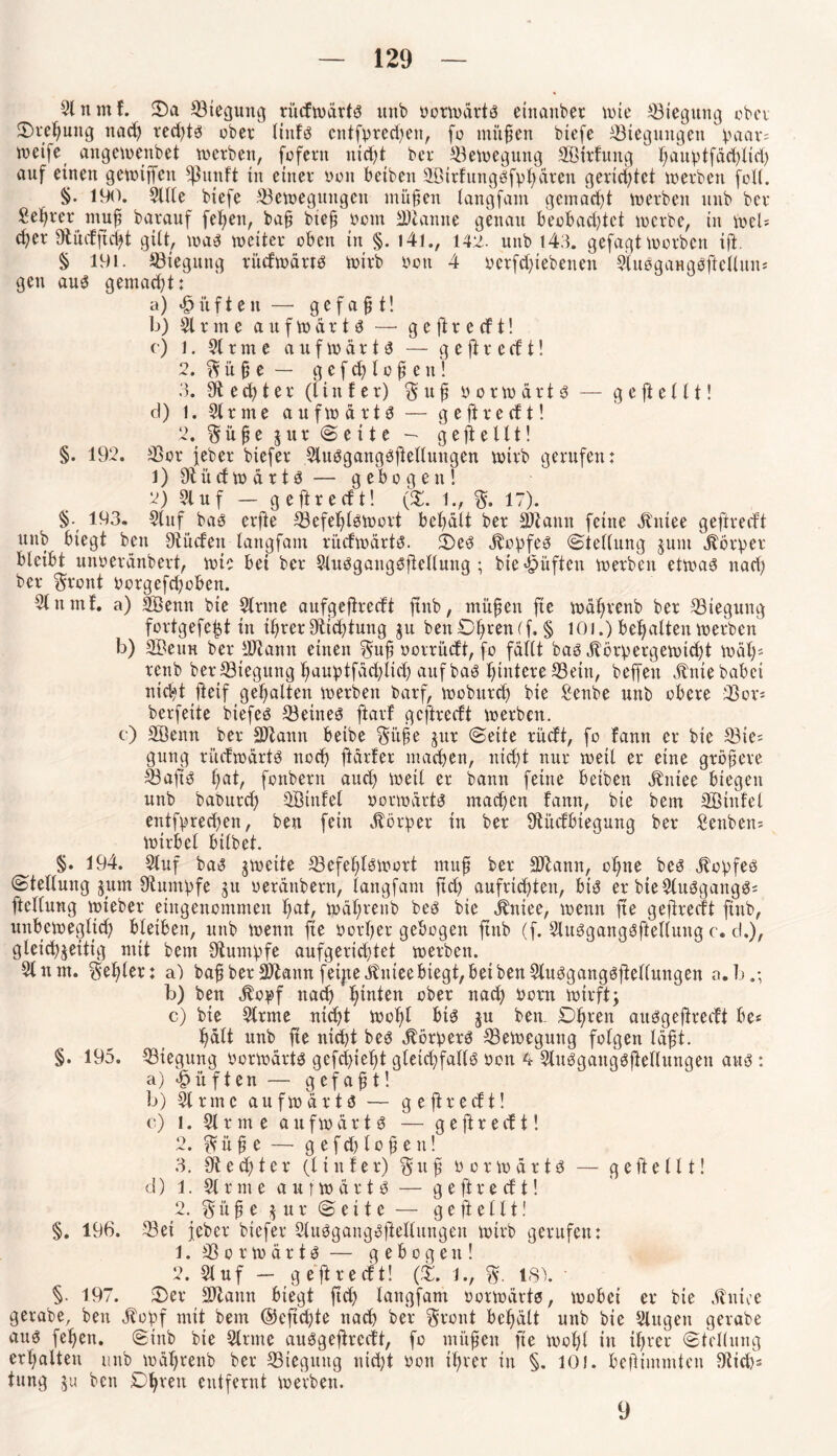 Slnmf. 2)a Biegung rüdwärts ltnb borwärts einanber wte ^ötegun^ ober Drehung uad) red)ts übet* liids cntfprcdjen, fo mitten biefe Biegungen paar; weife angewenbet werben, fofern nid)t bet Bewegung Sßirhmg ^au^>tfäd>Ixd> auf einen gewiffett ^utift in einet bon betben SBirfungsfphären gerichtet werben foll. §• 190. Sille biefe Bewegungen muffen langfam gemacht werben itnb ber Sekret nmf barauf fet)en, bafj bie§ bem Staune genau beobachtet werbe, in Wel= c^er Stüdfuht gilt, was weiter oben in §. 141., 142. unb 143. gefagt worben ift. § 191. Biegung rüdwärts wirb bon 4 betfdjiebenen StuSgaHgSftellun* gen aus gemacht: a) lüften — gefafj t! b) 31 r m e aufwärts — g e ft r e cf t! c) i. 31 r m e aufwärts — g e ft r e cf t! 2. % ü £ e — gefchlo£en! 3. St e d) t e r (l i n f e r) § u fl borwärts — g e ft e 11 t! d) 1. 3lrme aufwärts — ge ft re dt! 2. $ ü £ e z u r S e i t e - gesellt! §. 192. Bor feber biefer 3tuSgangöftellungen wirb gerufen: 1) Südwärts — gebogen! 2) 31 uf — ge fl re dt! (X. 1., $. 17). $. 193. 31nf bas erfte Befehlswort behält ber SKamt feine Kniee geftredt unb biegt ben Stüden langfam rüdwärts. Seö Kopfes (Stellung jutu Körper bleibt unoeränbert, wie bei ber 3luSganqSftellung ; bie lüften werben etwas nad) ber $ront borgefd)oben. 31nmf. a) SÖemt bie Sinne anfgeftredt ftnb, müfen fte währenb ber Biegung fortgefefct tu ihrer Stid)tung ju benO^renef. § 101.) behalten werben b) SBetm ber Sit amt einen $u£ uovrüdt, fo fällt bas Körpergewicht mal)* renb ber Biegung hauptfäd;lid) auf bas hintere Bein, beffen Knie habet ntdft ftcif gehalten werben barf, woburd) bie £enbe unb obere Bon berfeite btefes Beines ftavf geftredt werben, e) Sßenn ber SJtann beibe Si’tfe §itr Sette rüdt, fo famt er bie Bie; gung rüdwärts noch ftärter machen, nicht nur weil er eine größere BaftS hai/ fonbern auch weil er bann feine beiben Kniee biegen unb baburch SÖtnfel vorwärts machen famt, bie bem Sßtufel eittfpredjen, ben fein Körper in ber Stüdbiegung ber Senbern Wirbel bilbet. §. 194. 3luf bas zweite Befehlswort rnuf ber äftann, ohne bes Kopfes Stellung zum Stumpfe gu berättbern, langfam ftd) aufrichtett, bis er bteSluSgaitgS; ttelfung wieber eingenommen hat, währenb bes bie Kniee, wenn fie geftredt ftnb, unbeweglich bleiben, unb wenn fte Dorf)er gebogen ftnb (f. 3luSgangSftel(ung c. d.), gleichzeitig mit bem Stumpfe aufgerichtet werben. 3t um. fehler: a) bah ber Sftann fetjte Kniee biegt, bet ben Sluögangsfielfungen a.b.; b) ben Kopf nad) h^m ober nach born wirft; c) bie Strme, nid)t wohl bis ju bem 0)ren ausgeftredt be* h^tt unb fie nicht bes Körpers Bewegung folgen lä£t. §. 195. Biegung borwärts gefchielft gleichfalls bon 4 SluSgangSfiellungen aus : a) lüften — gefa£t! b) Sinne aufwärts — geftredt! c) i. 3t r m e aufwärts — g e ft r e d t! 2. ^ ü £ e —■ gefd)lo£en! 3. St e d) t e r (11 n f e r) $ tt £ borwärts — g e ft e 111! d) 1. 3t r nt e aufwärts — g e ft r e d t! 2. $ ü £ e zur Sette — gefte 111! §. 196. Bei feber biefer SluSgangSfteltungen wirb gerufen: 1. Borwärts — gebogen! 2. Stuf — g eftreeft! (ft. 1., 18). * §• 197. fDer äftattn biegt ftd) langfam borwärts, wobei er bie Kniee gerabe, ben Kopf mit bem ®eftd)te nach ber §ront behält unb bie Slttgett gerabe aus fehen. Sinb bie Strme auSgeftrccft, fo mitfien fie Wohl in ihrer Stellung erhalten unb wäl)renb ber Biegung nidjt bon ihrer in §. 101. beftimmten Stich; tung ju beit Dhrett entfernt werben. 9