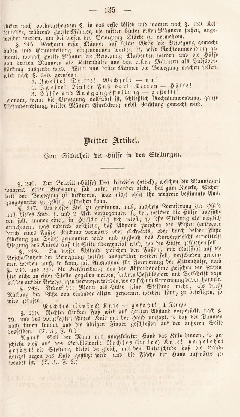 viufen ttad) borfjergeßenbem §. in bab crllc ©lieb unb machen nad) §. 230. Äct* tentjülfe, waßrenb zweite Banner, bte mitten hinter erften Männern ßetjen, äuge* menbet werben, tun bei btefen ber Bewegung Stärfe $u betmeßrett. §. 245. Sftacßbetn erfte SMitner auf fotc^e Sßeife bte Bewegung gemalt Baben unb ©runbßeltung eingenommen worben ift, mirb 9fted)tbumwenbung ge* mad)t, monad) jweite Banner bie Bewegung aWad&enben werben unb bte £ulfe öon brüten Männern alb jbettcußülfe unb bon erften Scannern alb «pülfbbet* jlärfung «ungeübt mirb. SBenn nun britte Scanner bie Bewegung maeßen fetten, mirb nad) §. 240. gerufen: 1. 3 m e x t e! dritte! 28 e d) f e 11 —um! 2. Smeite! Sinter Fuß bot! betten — £ütfe! 3. £ülfe unb 2lu b gang bji ettung — g efteilt! monad), menu bie (Bewegung botlfüßrt ift, fdßteßlicß Sftedübumwenbung, ganje Slbftanbbricßtung, britter Scanner (Stntücfung nebft Sfticßtung gemacht mirb. Patter Artikel. 03on Sicßerßeit bet £ütfe in ben (ötettungen. « 246. £>er Beitritt (£ülfe) Det biträde (stöd), melden bie 2ftannfd)aft mabrenb einer (Bewegung fiel) unter einanber giebt, ßat |um 3wede, S>id)er* fyett ber (Bewegung ju beförbern, wab nid)t cßne tßt mehrere befttmmte 4ub* qanqbtounfte jn geben, gefd)et)en fann. _ § 247. Um biefeb 3tel ju geminnen, muß, nact)bent Formierung jur «pulte nad) biefeb £aß. 1. unb 2. Slrt. borgegangen ift, ber, bwlcßetbie £ülfe aitefüß* reu fott, immer eine, in £inftcßt auf ftd) felbff, fo fefte Stellung alb mogtxd) anneßmett, wab babureß gefeßießt, baß Slbftanb §mtfd)en beit Fufeit (eutmeber burd) etneb Fußeb SHüctung borwärtb ober rücfwartb, ober burd) betbet Fuße Sftücfunq tut (Seite) genommen mirb unb jngteid) bab jtörbergemid)t oermütelft (Biegung beb Jtnteeb auf bie Seite übergeneigt mirb, wo bie ^utf^ gefff)even f?u*. <s 248. 25a biefer Slbftanb jmtfeßen ben Füßen, mit Sfuictftd)t auf bte (Befcßaffenßeit ber (Bewegung, welcße aubgefüßrt merben fott, oerf^teben genoim men merben muß, fo fann, mit Slubnaßme für Formierung ber Äettenßulfe, nad) §. 230. unb 232. bte 58efcf>reiburtg bon ber Slbftanbbitaßme jwtfcßen ben Faßen Bier nid)t an einer Stelle gegeben merben, fonbern(8efeßfbwort unb (Borfcßnft baju mäßen auf bte (Bewegungen bermiefen merben, mo eb ftd) um Slitwenbung babon banbeit. §. 249. 58ebarf ber SJiann alb £ülfe feine Stellung mehr, alb burd) Sftiidung ber Füße bon einanber allein gewonnen merben fann, §u befefttgen, fo mirb gerufen: , ^ Sftecßteb (1 tnf eb) Änie — gefaß tl lZm\>c. §. 250. SHecbter (linfer) Fuß mirb auf ganzen Slbßanb borgerueft, nad) § ^9. unb beb borgefc^ten Fußeb $nie mit ber «£>anb umfaßt, fo baf ber Räumen nad) innen fommt unb bie übrigen Fiuger gefeßloßen auf ber äußeren Sette 2lnmf. Soll ber SJtann mit umgefeßrter «£>an& bab «ftnte btnbeit, fo ge? fchiebt bteß auf bab 23 efeßlbwort: SU e cß t e b (l t n f e b) ^ n t e! umpefe f) r t gefaßt! bie Stellung bleibt ba gletcf), mit bem Unterfdjiebe baß bte «panb- murjet gegen bab Äuie gefügt mirb unb bie Ftäd)e ber «§aitb aufmeirtb ge¬ menbet iß. (£. 3., F. 5.)