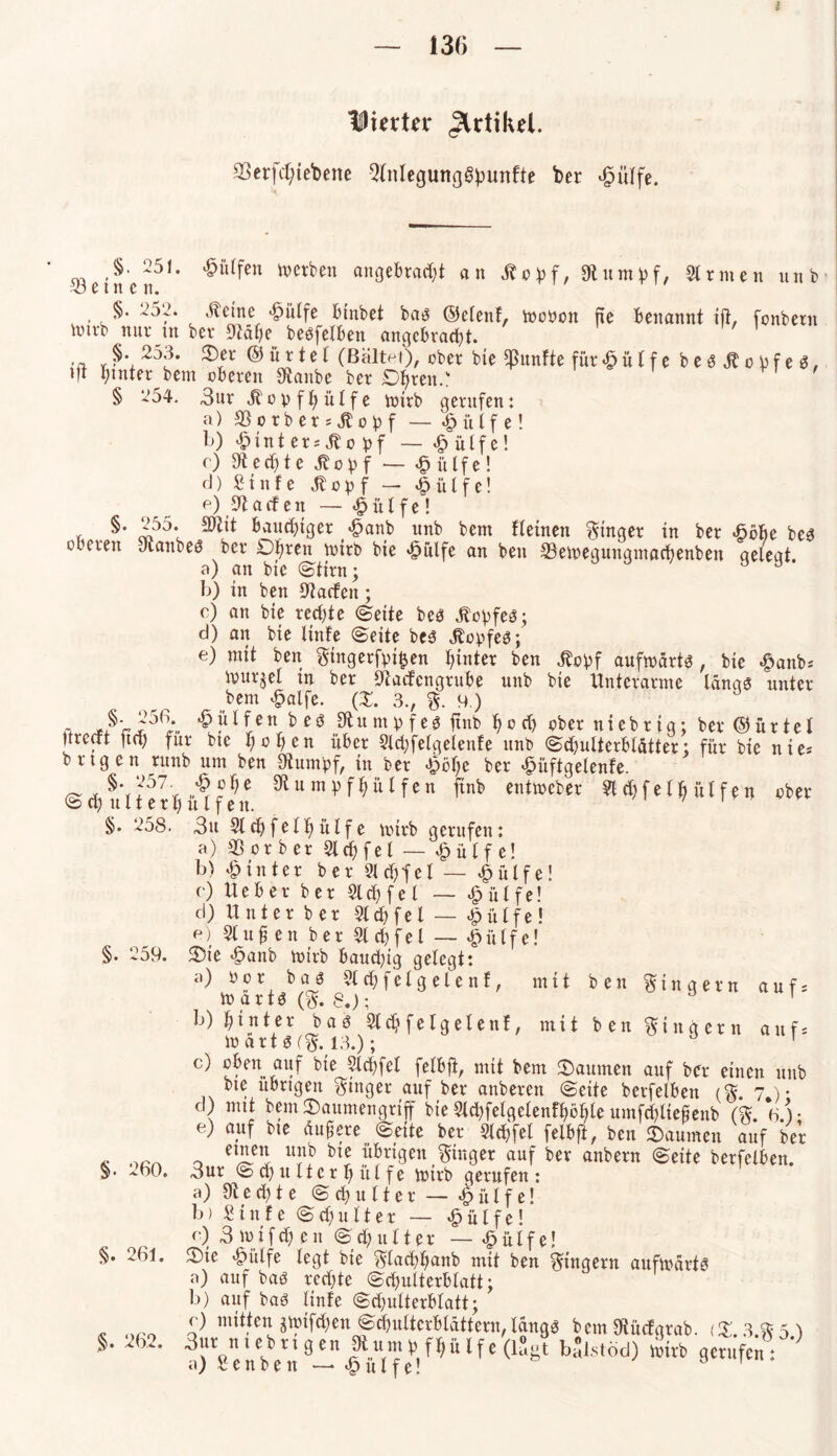 iSHerta* Artikel. 33er|ct;tebenc 3lnlegung§punfte ber $ülfe. >251. hülfen werben angebracht an 5bopf, Stumpf, Strmen unb 23 e t n c n. §. 252. .ücine *£>ütfe binbet baö ©elenf, mooon ne benannt ift, fonbern \mvb nnr in ber g^dhe besfetben angebracht. '' ’ •a Ver ® “ r *e * (Beitet), ober bte fünfte für <§ü l f e besjtopfes, tlt hinter bem oberen Staube ber Dhren.: § ‘254. 3ur Jbopfhülfe loirb gentfen: a) 33 o r b e r s St o p f — £ ü l f e! l>) £tnt er; Jlo pf — £ülfe! r) Sted)te Jbopf — Wülfel d) Stufe Stopf — «£> ü l f e! e) halfen — £ül fe! , §• zP'** bauchiger «§anb unb bem fletnen ginger in ber *6öbe bes oberen Siam es ber £)l)ren loirb bie ^ulfe an beit 23eioegungmachenben gelegt. a) an bie Stirn; b) in ben Starten; c) an bie rechte (Seite bes JtopfeS; d) an bie linfe Seite bes JtopfeS; e) mit ben gingerfpi&en hinter ben jbopf aufwärts , bie #anb; ivur^el in ber Startcngrube unb bie Unterarme längs unter bem £alfe. (£. 3., g. 9.) 4, -ß~?56- £?ltett>eö .^nmpfes ftnb hört) ober uiebrig; ber ©ürtel Itrccft ftrt) für bte hohen über 9ld)felgelenfe unb Schulterblätter; für bie nie* brtgen runb um ben Stumpf, in ber <fpol)e ber ^iiftgelenfe. ^nntpfhülfen ftnb entweber 91 rt)fe 1 h ütfen ober Schulterhulfen. 71 §. 258. 3u 91 ch fei hülfe totrb gerufen: a) 33 or b er 2lchfet — £ ü f f e! b) hinter ber 9lrt)fel — £ülfe! c) Ueber ber 9lrt)fel — £ülfe! d) Unter ber 91 d) fei — £ülfe! e) 9lu0 en ber 9lchfel — Wülfel §. 259. Sie 43anb loirb baud)ig gefegt: a) b!> baJ ^chfelgelenf, mit ben Ringern aufs lo arts (g. 8.); ö 1 b) hinter bas Sich felgelenf, mit ben Ringern auf* lo art S (g. 13.); 1 c) oben auf bte 9ld)fel felbft, mit bem Daumen auf ber einen unb bte übrigen ginger auf ber anberett Seite berfelben cg. 7 )• d) mit bem Saumengrifif bie 9ld)felgelenffwl)le umfrt)liefienb (kV). e) auf bte üugere Seite ber 9lrt)fet felbft, ben Säumen auf ber Ä )>ßA 0 u«b übrigen ginger auf ber anbern Seite berfelben. §. -.60. 3ur S rt) tt It e r 1) tt l f e lotrb gerufen: a) St e d) t e Schulter — £ ü 1 f e! b) Stufe Schulter — £ülfe! c) 3 loifrt) en Schulter — £ülfe! §. 261. Sie <§ülfe legt bie glachhanb mit ben gittgern aufiodrts a) auf bas rechte Schulterblatt; b) auf bas linfe Schulterblatt; _ © mitten giotfrt)en Schulterblättern,längs bem Stürfgrab. (£. 3.g 5 ) §. > . 3urtt ub rt g en J)tunt p fl)it If e (lugt balstod) loirb gerufen: