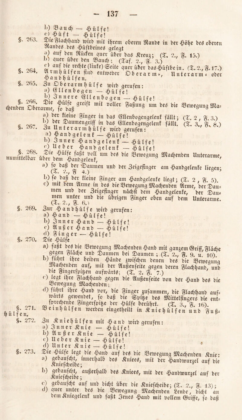 §. 263. §. 267. §. 268. unmittelbar b) 23aud) — £ itlfe! £üft — ü 1 f c! Otcglad)hanb toirb mit t^rem eueren Staube in ber ^öfic bcs oberen Raubes bes Hüftbeines geiegt ?} auf dürfen quer über bas ßreug; (£. 2., g. 15.) 6) quer über ben /Bauet); ($af. 2., |, 3.) s ofiA L\auf bie red)te(linfe) quer über basHitftbein. (X. 2., g. 17.) ^ * 7 mj«ffern H«b cittmeber Oberarm», Unterarm« ober Haitb hülfen. §. ,<.65, 3u Obe rarm h ii 1 f e mirb gerufen : <0 (Sllcnbogen — Hülfe! « oar innere (Ellenbogen ~ Hülfe! d&enbfu £>6«a™e, 9l'£if‘ mit Bo(Icr ®afiu,,9 um bM tic ®ctoe9m3 m, a) ber Heine ginger in baS (Ellenbogcngelenf fällt: (X. 2, g. 3.) 0 ber Oaumengriff in bas (Sllenbogengelenf fällt. (X. 3„ gv 8.) 3u Un t er arm fj ülf e roirb gerufen: a) Hanbgelent — Hülfe! b) Snnet Hanbgelenf — Hülfe! Hanbgelenf —Hülfe! Oie prüfe fafjt Poll um bes bie 23emequng Madjenbeit Unterarme, über bem Hanbgelenf, ' ' Jr ®aumen utlb ber 3eigefutger am Hanbgelenfe liegen; (4.. 2., g 4.) b) fo bafi ber Heine Ringer am Hanbgelenfe liegt; (X. 2, g. 5). c) mit bem 2lrme tu bes bie ^Bemegung Macbenben 2lrme, berOau« men unb ber 3eigeftnger näcbft bem Hanbgelenfe, ber Oau« men unter unb bie übrigen ginger oben auf bem Unterarme. (£. 2., g. 6.) §. 269. 3ur H a n b h it l f e mtrb gerufen: a) Hanb — Hülfe! b) 3 n n e r Hanb — Hütfe! r) 21 u fi c r H a n b — Wülfel cl) ginger — Hülfe! §, 270. Sie Hülfe a) fafjt bes bie 23emegung Machenben Hanb mit gangem ©riff, gläcbe i N%en- Slaebe «nb Oaumen bei Oaumen ; (X. 2., g. 9. u. io). ^re beiben £änbe gmifeben bencn bes bie ©emequna Macbenben auf, mit ber 2lufenfeite gegen bereu glacbbanb, unb bte gmgerfptljen aufmärtS; (X. 2. g. 7.) ‘^re ^lacbbanb gegen bie 2lufjenfeite Pon ber Hanb bes bie Bewegung Mad)enben; d) fuhrt ihre Hanb Por, bie ginger gufammen, bie gtacfjbanb auf« joarts gemenbet, fo ba£ bie @pi|e bes Mittelfingers bie ent« fpre^enbe gtngerfpi^e ber Hülfe berührt. (3:. 3., g. 16). ^betnhülfen rnerben eingekeilt in .ftniehülfen unb gu£« §. 271. hülfe n. §. 272 3u Jtntehülfen mit Hanb mirb gerufen: a) Sun er Jbnie — Wülfel b) 2lufierjbnie — Hülfe! c) Ueber Jtnie — Hülfe! d) Untere nie— Wülfel §. 273. Oie -fpulfe legt bie «§anb auf bes bie ^Bemegung Ma^enben ^nte: 9 iniefÄVtnne^°^ ber auf bie b) lliÄ 'au^rf)al6 beä >*««««/ mit bet ^anbwutjd auf ber o) grtaufrtjt auf unb bid)t über bie Änteft^eibe; (S. 2., %. 13); c ) fiuet: bie ^Bcmegung 2Jcachenben Senbe, btd)t an bem Jtmegelenl unb faft 3enes £anb mit oollem ©riffe, fo bap