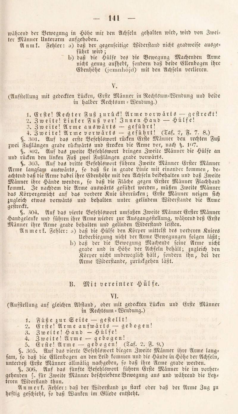 wdprenb ber ^Bewegung in <4pö^e mir beit Stcpfctu gehalten wirb, mtrb bon 3mei^ tev Scanner Unterarm aufgehoben. Sluntf. fehler: a) bap ber gegenfeitige Söiberftanb nicht grabweife augges fuhrt wirb; b) bap bie ^itlfe beg bie 33ewegung 9)tacpenbcit Strme nicht genug aufhebt, fonbern bah betbe (Ellenbogen ipre (Ebenpope (jemnhöjd) mit beit Slcpfeln oerlteren. Y. (Stufiteltung mit gebeeften Süden, (Softe SJlätttter in StecptgumsSBenbung ttitb betbe in palber üieeptgum« Sßenbung.) 1. (E r ft e! 3ft e d) t e r $ u p $ u r ü cf! StrmePorwdrtg — g e fl r e cf t! 2. 3m eite! £titfer $ u p vor! 3nnen «£>anb — Wülfel 3. 3 m eitel Strme augwdrtg — geführt! 4. 3weite! 3trme vorwärts — geführt! (£af. 2, % 7. 8.) §. 301. Stuf bag erfte 33efeptgwort rüden (Srfle SKdnner ben rechten $up jwei >Eupldngen grabe rüdwartg unb ftreden bie Strme Por, nach 1|>7. §. ho2. Stuf bag gmeite 33efeplgwort bringen 3meite Scanner bie »gmtfe an unb rüden ben tinfen $up jwet ^uptdngen grabe Porwärtg. §. 303. Stuf bag britte 33efeptgwcrt führen 3weite Scanner (Srfter Scanner Strme tangfaut augwdrtg, fo bap fte iit grabe Stute mit etnanber fontmen, bes ad)tcnb bap bie Sirme habet ipre (Ebenpöpe mit ben Slcpfeln beibepatten unb bap 3meite Banner ihre £änbe wenben, fo bap bie gldcpe gegen (Elfter Scanner ^taeppanb fommt. 3e naepbent bie Sirme augwdrtg geführt werben, tnitpen 3wette Scanner bag jtörpergewtept auf bag oorbere dtnie überrüden; (Srfte ÜJldnner neigen fiep gugteid) etwag porwärtg unb bepatten unter getinbent SBiberftanbe bie Slmte gejireeft. §. 304. Stuf bag hierte S3efeplgWort umfapen 3wette äftämter (Srfier Scanner fianbgetenfe unb füpreit tpre Stritte wteber jur Slugganggftetlung, wdprenb bep (Erfte Scanner tpre Sinne grabe bepatten itttb getinben SÖtberftanb (eitlen. Stuntert. Zepter: a) bap bie fiütfe ben Körper mittetft beg porberen Jlnieeg Ueberbteguug nidft ber Slrme ^Bewegungen folgen läpt; b) bap ber bie Bewegung SJtacpenbe feine Strme niept grabe unb in fwpe ber Stcpfetn bepält; jugleicp ben Körper niept unbeweglich pdtt, fonbertt iptt, bei ber Strme Sötberflanbe, jurüdgepen tdpt. B. Sftit öete int et £ ül fe. VI. (Slufftettung auf gtewpen Slbftanb, ober mit gebeeften Süden unb (Erfte Spännet in Stecptgum s SBcitbung.) 1. §üpe jur ©eite — ge ft eilt! 2. (Erfte! Strme aufwärts — gebogen! 3. 3 w e i t e! a n b — £ ü t f e! 4. 3 w e 11 e! St r m e — gebogen! 5. (E r ft e! St r m e — g e b o g e n! (£af. 2. $. 9.) §. 305. Stuf bag pierte S3efeptPwort biegen 3wette Scanner tpre Strme längs fam, fo bap bie (Ellenbogen anbenSetb fommen unb bie fiünbe in «£>öpe ber Stcpfetn, unterbep (Erfte Scanner attindtig naepgeben, fo bap tpre Strme grabe werben. §. 306. Stuf bag fünfte 3efeptgwort füpren (Erfte Scanner bie int porper* gepenben §. für 3weite SJtdnner befepriebette Bewegung aug unb wdprenb bie Se|s tereit SBtberfianb tpun. Stnmeri. gepter: bap ber SBtberjtanb $u ftarf ober bap ber Strme 3ug ju peftig gefepiept, fo bap Sßanlen im ©liebe entftept.