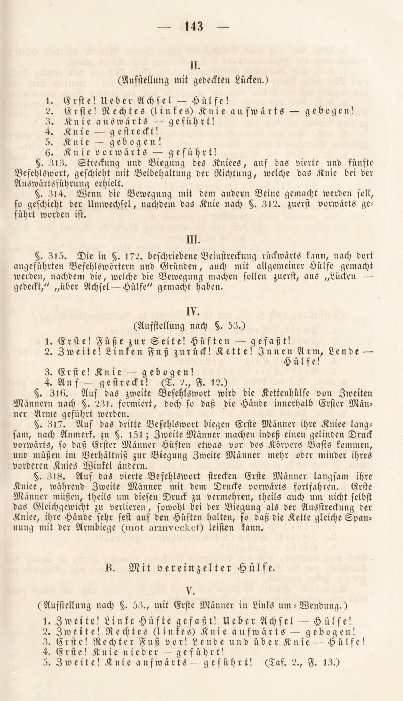 II. (Slufjtetlung mit gebedten Süden.) 1. ©rjte! lieber St# fei — £ütfe! 2. (5*rfte! £R ecf)teö (ltnfeb) blnte aufmctrtb — gebogen! 3. btnieaubwärtb — geführt! 4. bin i e — g e ft r e d t! 5. bl n t e — gebogen! 6. blnte bormärtb —* geführt! §. 313. (Strecfung unb ^Biegung beb 3^nteet5, auf bab oierte unb fünfte SBefehtbtoort, gcfdjteht mit ^Beibehaltung ber ^Richtung, n>eld;e bab blute bet ber Stubtodrtbführung cvf)telt. §. 314. SBenn bte 33emegung mit bern anbern ©eine gemacht »erben folt, fo gefd)tet)t ber Untmechfel, nacbbent bab blnte nach §. 312. juerft oormdrtb ges führt toorben ift. III. §. 315. 2)te in §. 172. bcfdjrtebene 33einftredung rücfwdrts fann, nad) boxt angeführten ©efehlbioörtern unb ©rünbett, and) mit aftgemeiner £ülfe gemacht »erben, nacfbem bte, »eld)e bte 23e»egung machen füllen juerft, aub „Süden — gebecft, „über 5td)fet— «fmlfe gemacht haben. IV. (Slufftettung itad) §. 53.) 1. (Srfte! §üfe jitr (Seite! lüften — gefaxt! 2. Breite! S in f e n §u f inr üd! bl e 11 e! 3 n n e n 51 rm, S e n b e — <£> ü t f e! 3. Gürfte! bl n t e — gebogen! 4. Stuf — geftredt! (X. 2., %. 12.) §. 316. Stuf bab jmette SÖefehlbtoort toirb bie Äettenf>ütfe oott 3»etten Bannern nad) §. 231. formiert, hoch fo baf bte >§anbe innerhalb Ghfter SDZdns ner Stinte geführt »erben. §. 317. Stuf bab brttte 53efef)lb»ort biegen (Erfte Scanner ihre blttiee längs fant, nach Slnmerf. ju §. 151; 3»eite Scanner machen tnbefj einen gelinben 2)rud üor»drtb, fo bajj (Elfter Scanner lüften et» ab oor beb blörperb Sbaftb fotnmen, unb müften im SBerhältnift gur Biegung 3»ctte SJtänner mehr ober mtnber ilfreb oorberen blttteb Stnfel änbern. §. 318. Stuf bab oierte S3efet)lb»ort ftreden (Srffe Scanner tangfam ihre blniee, todhrenb 3»eite SJtdnner mit bem SDrude oor»drtb fortfahren. (Erftc Scanner müfen, theilb um btefen 3)rud ^u oermehren, fheilb auch um nidjt felbft bab @leid)ge»td)t $u oerlieren, fotoofd bet ber S3tegung alb ber Stubftrecfung ber btitiee, ihre £dnbe fet>r feft auf ben lüften haften, fo baft bte blette gleiche Span; nuttg mit ber Slrmbtege (mot armyecket) leiften faitn. B. i t ber ein fetter £ütfe. V. (Stufftettung nach §• 53., mit (Erfie Mutter in Stnfb um s SBeitbung.) 1. 3 io eite! S t n f e «£> it f t e gefaxt! Ueber 5t d; fei — «§ it t f e! 2. 3»eite! 9led)teb (tinfeb) bl nie auf»drtb — gebogen! 3. (5 r ft e! $1 e d) t e r $ tt f o o r! S e n b e unb über bl n t e — £ it l f e! 4. (E r ft e! bl n t e n t e b e r — geführt! 5. 3 »eite! bl nie auf»drtb— geführt! ($’af. 2., 13.)