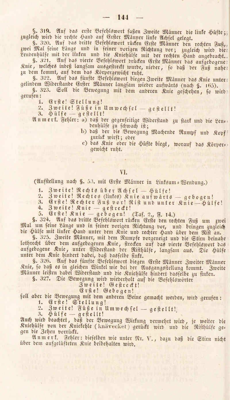 §. 319. Stuf bas erfte ^Befehlswort fafjen Sweite Männer bie linfe £üfte;, jugletdi wirb bic rechte £anb auf (Eifer Scanner Hufe Std>fet gelegt. §. 320. Stuf bas britte SefeljlSWort rüden (Elfte Männer ben regten $ufj, gtrei Sftal feine Sauge unb in feiner oorigen Stiftung oor; jugletcfc wirb biec fieubenljülfe mit ber Unten unb bie Mefjülfe mit ber rechten £anb angebracht.. §. 321. 21 uf baS vierte ^Befehlswort britden (Erfte SDtcinner bas aufgebogene Me, treues inbefj tangfam ausgeftreeft würbe, nieber, fo bafj ber $uß nabe? ju bem fommt, auf bem bas itörbergewidd ruht. , §• 322. Stuf bas fünfte Befehlswort biegen Streite Scanner bas Me untere getmbem Siberftanbe (Elfter SWänner tangfam wteber aufwärts (nach §. i65). §. 323. Soll bie Bewegung mit bem anberen Jlnie qefdjelten, fo wirb' gerufen: 1. (Erfte! Stellung! 2. 3 tuci t e! gü fj e in U mw ecfy fel — g e ft e111! 3. £ülfe — gefteilt! 21 um erf. Reifer: a) bafj ber gegenfeitige SBtberftanb ju ftarf unb bie Sen* bcnljülfe ju fchwadj tfi; b) bafj ber bie Bewegung 3Jiad)enbe Stumpf unb J^opf jurüd wirft; ober c) bas Me ober bie £üfte biegt, worauf bas Mwer* gewicht ruljt. VI. (Slufftellung nad; §. 53. mit (Erfte Scannet in StnfSum; SBenbung.) 1. 3 w e i t e! e d) t s über 21 d> f e 1 — •§ ü t f e! 2. Streite! 9ied)teS (linleS) itnie aufwärts — gebogen! 3. (Erfte! 9ted)ter $ufj oor! Dtift unb unter Mie— <§ülfe! 4. Streite! M i e — geftreeft! 5. (Erfte! Mi e — gebogen! (£af. 2., %. 14.) §. 324. Stuf bas britte Befehlswort nuten (Erfte ben rechten §ufj um jtrei Sttal um feine Sange unb in feiner nötigen Ölleitung Oor, unb bringen zugleich bie £ülfe mit linier £anb unter bem Me unb rechter £anb über bem Sftift an. §. 325. Streite Scanner, mit bem Dtumbfe oorgenetgt unb bie Stirn beinahe totl)red)t über bem aufgebogenen Me, ftreefen auf bas vierte Befehlswort baS aufgebogene Me, unter SSiberftanb ber SEift^ülfe, tangfam aus. 5Die £ülfe unter bem Me Ifnbert babei, bafj basfelbe ftnlt. §. 326. Stuf bas fünfte Befehlswort biegen (Erfte Scanner Streiter Scanner Me, fo bafj es in gleichen SBinfet wie bei ber SluSgangSftellung fommt. Streite äJtänner leifien babei SBiberftanb unb bie Mehülfe Hubert basfelbe ju ftnfen. §. 327. £>ie Bewegung wirb wieberfjolt auf bie Befehlswörter Streite! © e ft r e d t! (E r ft e! © e b o g e n! foll ober bie Bewegung mit bem anberen Seine gemacht werben, wtrb gerufen: 1. (Erfte! Stellung! 2. Sw eit e! ^üfjeinUmwechfel — geftellt! 3. *£> ülf e — geftellt! Slucf) wirb beachtet, bafj ber Bewegung SBirfung oermehrt wirb, je weiter bie Meljülfe oon ber Mefefjle (knävecket) gerüeft wirb unb bie SEiftbülfe qe* gen bie 3el)en oorriidt. Slum erf. geiler: biefefben wie unter 9tr. V., ba$u ba£ bie Stirn nicht über bem aufgelüfteten Me beibehalten wirb.