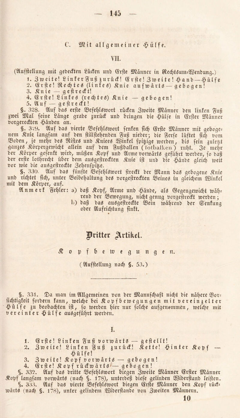 C. SÖHt all gern einer «hülfe. VII. • . \ (Stufftellung mit gebeeften Süden unb (Erfte Scanner in 8Eed;tSum*2Benbung.) 1. 3»eite! Sinfer^upgurüd! (Erfte! 3»eite! «hanb—«hülfe 2. (Erfte! Rechtes (ltnfes) Mnie auf»ärts — gebogen! 3. dlnie — geftredt! 4. (E r ft e! Sinter (r e ch t e s) Jt n i e — gebogen! 5. 21 uf — g e ft r e cf t! §. 328. Stuf baS erfte S3efet;lS»ort rüden 3»eite Scanner beu ltnfen $up S»ei 2)tat feine Sauge grabe gurüd unb bringen bie «hülfe in (Erfter Scanner oorgeredten «hdnbeit an. §. 329. Stuf bas inerte S3efchls»ort fenlen ftd) (Erfte SJtdnner mit geboge; nem jbnie tangfam auf ben flitlftehenben ?$up nieber; bie §crfe lüftet fld; oom ©oben, je mehr bes Stiftes unb Sbniees SBinfel fpi^ige »erben, bis fein gule£t ganges Jlörperge»icht allein auf bem $upballen ( lotbalken) rufft. 3e mehr ber Körper gefenft wirb, müpen Äopf unb Slrme oottodrts geführt »erben, fo bap ber erfte lot^redtjt über bem auSgeftredten Änie ift unb bie «hanbe gleich »eit ocr »ie bie auSgeftredte 3ehenfpiige. §. 330. Stuf bas fünfte S3efel;lS»ort ftredt ber Sltann baS gebogene $nie unb richtet jtch, unter ^Beibehaltung bes oorgeftredten deines in gleichem SBinfet mit bem Körper, auf. Stnmerf Seifen a) bap Jtopf, Strme unb «hanbe, als ©egenge»td;t »dt;* renb ber S3e»egung, nicht genug öorgeftredt »erben; 1j) bap bas auSgeftredte S3ein »dprenb ber ©enfung ober Slufrtchtung ftnft. flritUr Artikel. dtopffcetregungen. (Stufftellung nach §. 53.) §. 331. 3)a mau im Stilgemeinen oon ber S)tannfd;aft nid;t bie nähere Stör* fichtigfeit forbern fann, »eiche bei Jb o p f b e»egungen mit oereingelter ^ülfe gu beobachten ift, fo »erben h»t nur fold;e aufgenommen, »eld;e mit oereinter 'hülfe ausgeführt »erben. I. 1. (Erfte! Sinfen $ u p oor»drtS — gefteltt! 2. 3»eite! Sinfen $up gurüd! ilette! «hinter Jbopf — «hülfe! 3. 3 » c i t e! Jtopf oor»artS — gebogen! 4. (Erfte! dbopf rücf»drtS;— gebogen! §. 332. Stuf baS britte 33efeht$»ort biegen 3»eite Scanner (Erfter SJZdnner ibopf tangfam oor»artS (nach §. 178), unterbep biefe getinben SBiberftanb teiften. §. 333. Stuf baS oierte S3efef;tS»ort biegen (Erfte Scanner ben Jbopf rüd* »drtS (nach §. 178), unter getinbem Sßiberftanbe oon 3»eiten Scannern. 10