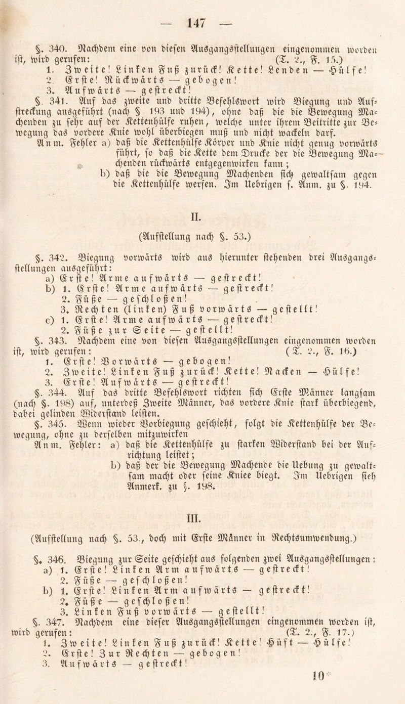 §. 340. Otcidjbem eine oott btefen 5lu$gang3jteltuugen eingenommen tootbeu tjt, Voxrb gerufen: (2!. 2., %. 15.) 1. 3toeite! Stufen ptjj jttrücf! jtette! Senben — £itlfe! 2. (g x fl c! SftucftodrtS — gebogen! 3. 51 u f \v et r t $ — g e ff r e cf t! §. 34l. 5tuf baö jmeite unb brüte 53efefptoort wirb Biegung unb Stuf? ftreefung ausgefirpt (nadj § 193 unb 194), ope baf bte bte S3emegung 99ta= cpttben ju fep auf ber Jtetten^ülfe ru^en, ioelcfye unter tpem Beitritte jur 33e? voegung bag oorbere Änte Vooljl itb erbt egen muff unb ntep maefetn barf. 51 n m. Segler a) bafj bte jlettenplfe dfötber unb ^nie nidjt genug Dorwärtt? füpt, fo baft bte Jtette bent 3)rucfe ber bte 53etoegung äfta* - cfyenben dieftodrts entgegenmirfen fattn ; b) bafj bte bte Bewegung SJtadjenben ftc^ gernattfam gegen bte jlettenplfe werfen. 3m Uebrtgen f. 5tnm. ju §. 194. II. (Slufjtettung ttadf) §. 53.) §. 342. ^Biegung oottoarts wirb aus hierunter jiepnben bret Stui3gang$? fiettungen auggefüpt: a) (gr jt e! 51 r nt e aufwärts — g e jt r e cf t! b) l. (5rfie! 5t r nt e a u f w d r t S — geftrecft! 2. 3 ü P — gefdjlofjen! 3. Stedten (ltnfen) 3 u fi OorwartS — gejteltt! c) 1. (g r ft e! 51 r nt e a u f w d r t S — g e jt r e cf t! 2. 3 it jj c $ u r (Seite — g e jt e 111! §. 343. Stacpem eine oon btefen SluSgangSjtettungen eingenommen worben tjt, wirb gerufen: (X. 2., 3. 1b.) 1. (grjte! SSorwdrtö — gebogen! 2. 3me11e! Stufen 3 u fi jurücf! Äette! 5tacfen — it l f e! 3. (g r jt e! 5tufwdr1S — gejtrecft! §. 344. Stuf bas brüte ^Befehlswort rieten ftct) (gifte Scanner tangfam (naef) §. 198) auf, untetbeft 3weite Scanner, bas oorbere ifnte ftarf überbiegenb, babei getinben 3öiberjtanb teiften. §. 345. SBenn toteber 53orbtegung gefdjtetjt, folgt bte Sfettenplfe ber 23e? wegttng, ope jtt berfetben mitjuwirfen 5t nm. 3ef)ler: a) baff bte Äettenptfe ju ftarfen Söiberftanb bei ber Stuf« rtepung leijtet ; b) baft ber bte ^Bewegung SOpcpnbe bte Hebung ju gewatt* fam tnaefü ober feine jlttiee biegt. 3m Uebrtgen fiel) Stnmerf. $u §. 198. III. (5tufjtettung nad) §. 53., bod) mit (grjte SMnner tu 5tedjtsumwenbung.) §♦ 346. 53tegung *ur ©eite qefdjiebt aus fotgenben twei SluSgangSjlettunqen j ' a) 1. (Srfte!Stufen 5trm aufwärts - geftreeft! 2. pfe — gefcpofjett! b) l. (gifte! Stufen 5trm aufwärts — geftreeft! 2* 3 it £ e — g e f cf) t o ft e n! 3. Stufen 3 u fi üorwärts — geftettt! V 347. 5tacbbem eine biefer StuSqanqSftettunqen etngenommbu worben tjt, wirb gerufen: (2!. 2., 3- 17.) 1. 3m eite! Sittfen 3 u fi juritef! Jlette! #iift — £ ü t f e! 2. (gifte! 3ur 9Ü e 1 e tt — gebogen! 3. 51 u f n> d r t $ — gejtrecft!
