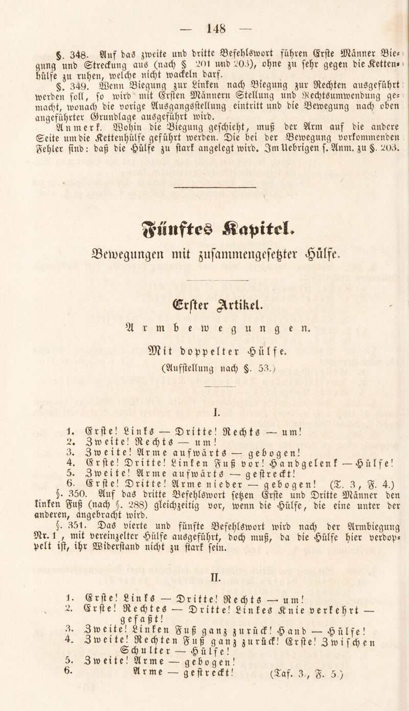 §. 348- Sluf baS jweite unb brittc ^8efeI)I«S^ovt führen (5rf!e Scanner S3ie« gung unb Stredung aus (nad) § 201 unb 203), ohne §u fefjr gegen bie betten* > i hülfe $u ruhen, welche nicht »adeln barf. §. 349. SBettn Biegung jur Stufen nad) Biegung jur Siechten auSgeführt »erben foll, fo wirb mit (Srften Scannern (Stellung unb 9ted)tSumwenbung ges macht, wonach bte oortge Slusgangsjiellung eintritt unb bte Bewegung nad) oben angeführter ©runblage ausgeführt wirb. Slnmerf. Söobtn bte Biegung gefehlt, muß ber Sinn auf bie attbere Seite utn bie $ettenl)ütfe geführt »erben. Sie bei ber Bewegung borfontmenben fehler ftttb: baß bie *£>ülfe ju ftarf angelegt »irb. 3tnUebrtgen f. Stnm. §u §. 203. fünftes Äopttel. 33ctixguncjen mit jufammengefe|ter ^uffe. (SErfter Artikel. Slrmbetuegunge n. 90? 11 hoppeltet £ ü l f e. (Slufftellung nad) §. 53.) I. 1. © r ft e! £ t n f s — ©ritte! Sl e d) t S — um! 2. 3weite!Slechts — um! 3. 3»eite! Sl r m e a u f w ä r t S — gebogen! 4. (Srfte! dritte! Sinfen § u ß bor! «fpanbgelenf — «£> ü l f e! 5. 3» eite! Sinne aufwärts •— ge ft re dt! 6. (Erfte! dritte! Strme nt eher — gebogen! (3!. 3, 4.) §• 350. Sluf baS brttte Befehlswort fefjen drffe unb ©ritte Scanner bett linfen $uß (nach §. 288) gleichseitig bor, wenn bie «fpitlfe, bte eine unter ber «nberett, angebracht wirb. §• 351. ©aS bierte unb fünfte Befehlswort wirb nad) ber Slrmbteguitg Sir. 1 , mit bereinseltcr £ülfe auSgefül;rt, hoch muß, ba bie «fpülfe fner berbop* beit ift, ihr SQBiberfianb nid)t ju ftarf fein. II. 1. Srfle! Sinfs — ©ritte! Sted)tS — utn! 2. (£ r ft e! Sted)tes — ©ritte! Stnfes «ft n t e berfefirt — gefaßt! 3. 3wette! Stufen ftuß ganj jurüd! £anb — £ülfe! 4. 3 W et te! Siechten ftttß gattj surüd! ßrfte! 3lbtfchen S d) u 11 e r — $ ü l f e! 5. 3 weite! Sir me — gebogen! 6. Slrme — gefiredt! (©af. 3., 5.)