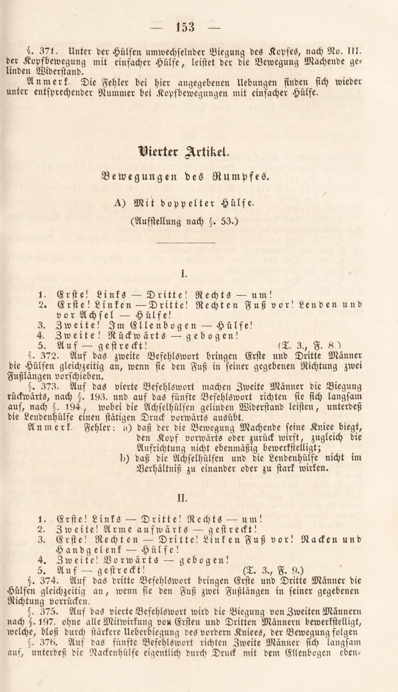371. Unter ber «tpütfen ttmtoecpfelnber Biegung beö Jfopfeö, nad) Sto. III. bet ibopfbetoegung mit einfadjer £ütfe, leipet ber bte S3etoegung *Dtad)enbe ge* ltnben SBiberftanb. St n nt er f. ©ie Zepter bet ptcr angegebenen Hebungen ftnben pcp toieber unter entfprecpenber stummer bet dbopfbetoegmtgen mit einfacher «£>ülfe. Dierter Jlrtikel» ©etoegung eit beS (Rumpfes. A) 2ftit boppelter «öitlfe. (Stufpettung nad) §. 53.) I. 1. (Srpe! Sinfs— ©ritte! Stecpta— unt! 2. (§ r p e! Stnfen — ©ritte! 0t e d) t e n $ u p o c r! Senben unb oor Stufet — £ütfe! 3. 3to eite! 3nt (Ellenbogen— «£>itlfe! 4. 3toeite ! 0tüdtodrt3— gebogen! 5. Stuf —• gepredt! ° 1 (%. 3., ft.) §. 372. Stuf ba3 jioeite S3efeplgtoort bringen (Erpe unb ©ritte Scanner bie Wulfen gteidjjeitig an, toenn fte ben §up tu feiner gegebenen Stiftung §toei $upldngett oorfcpteben. §. 373. Stuf ba3 vierte 33efeple;toort machen 3voeite Scanner bie 23iegung rüdtodrts, nacp §. 193. nnb auf bag fünfte 33efepl6toort richten fte ftd) langfam auf, nacp §. 194., toobei bie Stcpfetpütfen geltnben SBibetpanb teiften, unterbep bte Senbenpülfe einen pdtigen ©rud öortodrtö ausübt. St unter!. Zepter: a) bap ber bie Bewegung 9Jtadjenbe feine ^niee biegt, ben jtopf oortodrta ober jurüd toirft, jugleid) bte Stufricptung ntcpt ebenmäptg betoerfjiettigt; b) bap bie Stcpfetpütfen unb bie £enbenpülfe ntcpt im SSerpattnip $u einanber ober §u parf toirfen. II. 1. (E r p e! £ t n f 3 — ©ritte! 9t e cp t S — um! 2. 3 eite! Strme aufmdrtö — gepredt! 3. (Erpe! Stecpten— ©ritte! Stufen $uf bot! Kadett unb <§anbgetenf — Wülfel 4. 3 io eite! 23 o r to d r t $ — gebogen! 5^ Stuf_ gepredt! (©. 3., $. 9.) §. 3*74. Stuf ba3 brittc 23efeptSloort bringen (Erpe unb ©ritte Scanner bte hülfen gtetcp^eiitg an, toenn pe ben §up jtoet ^upldngen in feiner gegebenen Stiftung oorrüdett. §. 375. Stuf ba3 oterte ©efeptöioort trtrb bte Biegung öcnBtoeiten Scannern nacp §.197. optte alle SJlittoirfung ooh (Erpen unb ©ritten Scannern bemerfpettigt, toctcpe, btop burd) pdrfcre Ueberbtegung teö ocrbern jtniee*?, ber 23etoegung folgen §. 37b. Stuf bas fünfte S3efeplgtoort fiepten Stoeite Scanner fiep tangfam auf, unterbep bte Stadenpütfe eigentlich burd) ©rud mit beut (Ellenbogen eben#