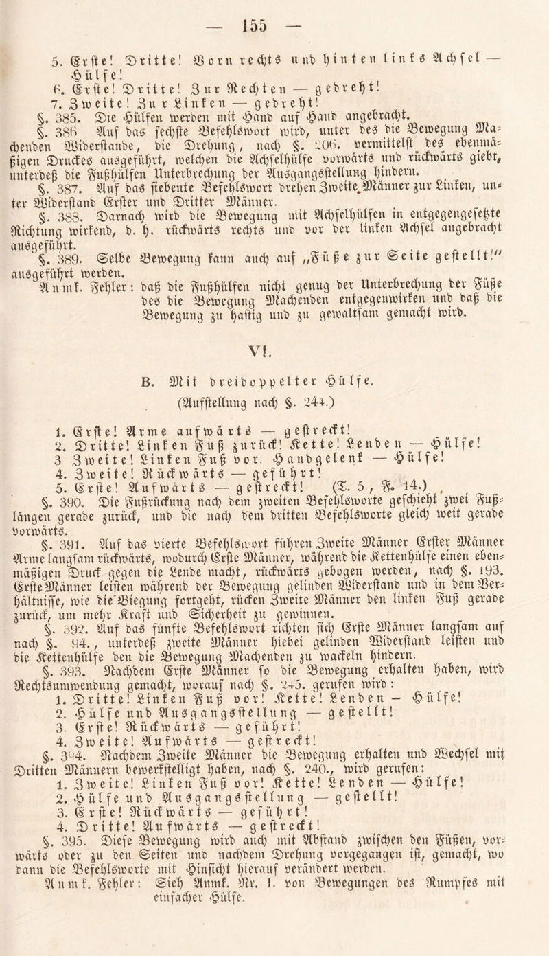 Ir r DD — 5. (Erfte! ^Dritte! Q3ovnred)töuubt)intenlinf^2lcf)(et~ h ü l f e! 6. (E x ft e! dritte! 3 u r (Renten — g e b r e f> t! 7. Breite! Bur S i n f e n— g e b r e h tj. §. 385. ©le hülfen tu erben mit hnnb auf <§aub angebracht. §. 386 Stuf bas fechfte Befehlswort wirb, unter be3 bie Bewegung SJca# d)enben SBiberftanbe, bie ©rehung, nach §. 206. v»ermxttetft beö ebennnx# fügen ©rüdes auesgeführt, welchen bie Std)felhülfe yorwärtö unb rüdwärtS gtebt^ unterbeut bie Sufihülfen Unterbrechung ber StuSgangöfteUung htnbern. §. 387. Stuf baS ftebente Befehlswort brehen Bweite.SDtänner gur Stufen, uu* ter SBiberftanb (Elfter unb ©ritter Spännet. §. 388. ©arnad) wirb bie Bewegung mit Slchfelhütfen in entgegengefehte Stiftung wirtenb, b. h- vüdwärtS rechts unb rer ber Unten Sld)fel angebracht §. 389. ©elbe Bewegung fann auch auf „Süfje Jur ©eite geftelltl ausgeführt werben. , , , c _„,r 31 nmf. Seifer: ba£ bie Su^^üXfen nicht genug ber Unterbrechung ber Sufle bes bie Bewegung SDtachenben entgegenwirfen unb bafj bie Bewegung $u tjaftig unb 511 gewaltfam gemacht wirb. Vf. B. 3)tit bretbo vielter hülfe. (Slufftellung nach §• 244.) 1. (Erfte! Sinne aufwärts — geftreeft! 2. ©ritte! Stufen S u fi &urüd! Zettel Se nb e n — h ii tf e! 3 B weite! Sinfen S u jj y 0 r. hunbgelenf — hülfe! 4. B w e i t e! 9t ü cf w ä r t S — geführt! 5. (Erjte! Stuf wärt 3 — geftreeft! (©. 5, S» 14.) # §. 390. ©ie Sufjrüdung nach bem ^weiten Befehlsworte gefd)ief)t jwet Sufü längen gerabe jurüd, unb bie nach bem britten Befef}lSWorte gleid; weit gerabe yorwärts. §. 391. Stuf baö yterie Befehlswort führen Bweite SJtänner (Erfter Männer Sinne tangfam rüdwärtS, woburch (Erfte SJlänner, wähvenb bie jfetteuhülfe einen eben# mäßigen ©rud gegen bie Senbe macht, rüdwärtS gebogen werben, nach §• *93. (ErfieSJlänner letften währenb ber Bewegung getinben SBiberftanb unb in bem Ber# hättniffe, wie bie Biegung fortgeht, rücfen Bweite SJiänner ben Hufen Suf gerabe xurüd, um mehr jfraft unb (Sicherheit ju gewinnen. §. 392. Stuf baS fünfte Befehlswort richten fid> (Erfte Jänner tangfam auf nad) §. 94., unterbefs zweite SDtänner h^bei getinben QBiberftanb (elften unb bie ^ettenhütfe ben bie Bewegung 9)iad)enben ju waefetn hinbern. §. 393. Stadlern (Erfte SDlänner fo bie Bewegung _ erhalten ha^en/ wtvb 9techtSumWenbung gemacht, worauf nach §. 245. gerufen wirb: 1. 3^ r x 11 e! Sinfen Suf; 00 r! jvette! Sen ben — hülfe! 2. hülfe unb StuSgangöftellung — geftellt! 3. (Erfte! Südwärts — geführt! 4. Breite! Slufwärts — geftredt! §. 394. Siachbem Bweite SMnner bie Bewegung erhalten unb SBechfel mit ©ritten Männern bewerfjMltgt hüben, nach §. 240., wirb gerufen: 1. Bweite! Sinfen Suf y or! jte tte! Senben — hülfe! 2. hülfe unb Stu^gangSfteliung — geftettt! 3. (E r ft e! 9t ü d w ä r t S — geführt! 4. ©ritte! StufwärtS — geftredt! §. 395. ©iefe Bewegung wirb and) mit Slbfhxnb jwifdjen ben Süfjen, yor# wärts ober ju ben ©eiten unb nad)bem ©rchuitg yorgegangen ift, gemacht, wo bann bie Befehlsworte mit hinftchi hierauf yeränbert werben. Stnmf. Sehlev: ©ieh Slnmf. Sir. I. you Bewegungen bes Stumpfes mit einfacher hülfe.