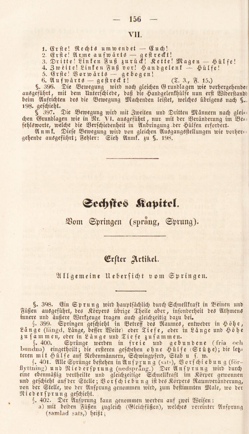 VII. 1. (Srftel SftecptS umwenbet — (Sud)! 2. (Srjte! Sinne aufwärts — ge ft re dt! 3. dritte! Stufen Suß jurüd! Zettel Sftageit — £ülfe! 4. 3iueite! Stufen Suß 0 o r! <^an b g eie nf — £ü Ife! 5. (Srfte! Vorwärts — gebogen! 6. Stuf wärt s — gejirecf t! (©. 3., S- 15.) §. 396. 5Dte Bewegung wirb nad) ^leicpen ® runbtagen wie oorpergepenber auSgefüprt, mit bem Unterfdjtebe, baß bte ^anbgelenfpiilfe nun erft Sötberftanb? beim Slufrtcpten bes bie Bewegung Sftacpenben leifiet, welches übrigens ttad) §. 198. gefcpiept. § 397. ©ie ^Bewegung wirb mit 3toetten nnb ©ritten Männern nad) gleü = cpen ©runblagen wie in 9tr. Yl. auSgefüprt, nur mit ber 33eränberung im 33es feplSWorte, welcpe bie 33erfcpiebenpeit in Anbringung ber hülfen erforbert. Slnmf. ©tefe ©ewegung wirb üon gletd)en 2luSgangSjtellungen wie oorper; gepeube auSgefüprt; Sepler: Siep Slnntf. jit §. 198. 0ect>ffc§ Kapitel. ©pringen (sprang, ©prung). ©rfter ^rtikd. Allgemeine lieb erficht üom «Springen. §. 398. (Sin Sprung wirb pauptfücplicp bttrd) Sdjttellfraft in Seinen nnb laufen auSgefüprt, bes Körpers übrige ©peile aber, infonber^eit beS Sltpmens innere nnb äußere SBerfjenge tragen and) gleid)$eitig bajn bei. §. 399- Springen gefeptept in Setrejf bes Raumes, entweber in £öpe, Sänge (liingd, Sänge, beffer SBeite) ober ©iefe, ober in Sänge nnb £bpe jufammen, ober in Sänge unb % i e f e jufammen. §. 400. Sprünge werben in freie nnb gebnnbene (fria och bimdna) eingetpeilt; bie erjieren gefepepen offne £ülfe (Stüp,e); bie le^ teren mit «Öiilfe auf Stfebenmännern, Scpwingpferb, Stab u f. w. (. 40i. Sille Sprünge beftepett inSlnfprung (sats), Sorfd)tebnng (för- flyttning) unb üftteberfpruttg (nedsprang.) ©er Slnfprung wirb burd) eine ebenmäßig oertpeilte unb gleichzeitige Sdjnellfraft im Jbörper gewonnen unb gefcpiept auf ber Stelle; 33 or f cp i e bu n g ijtbes Körpers Sftaumberänberung, von ber Stelle, wo ber Sinfprung genommen wirb, jum beftimmten SDtale, wo ber 9lt eb er fptutt g gefeptept. §. 402. ©er Sltjfprnng famt genommen werben auf zwei Seifen: a) mit betben Süßen jugletd) (©leicpfiißen), wclcpes vereinter Qlnfprung (samlad sats,) petßt;