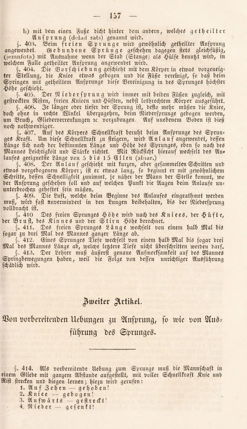 b) mit bcm einen §ufje btd)t hinter bem anbern, welches geil; eilt er 3lnfprung (delad sats) genannt wirb. §, 403. Beim freien (Sprunge wirb gewöhnlich geteilter Stnfpntng angewenbet. ©eb unbene Sprünge gefcheljen bagegen ftets gletcpfüptg, (jemnfota) mit SluSnahme wenn ber (Stab ((Stange) als «fpulfe benutzt wirb, in welchem $alle geteilter Slnfprung angewenbet wirb. §. 4o4. Sie Bor fch i eb u n g gefchicht mit bem Körper in etwas oorgeneig« ter Stellung, bie äbtitee etwas gebogen unb bie gitfje vereinigt, fo baff beim Springen mit geteiltem 3tnfprunge biefe Bereinigung in bes Sprunges höd)fter £öhc gefd)tel;t. §. 405. Ser Stiebcrfprung wirb immer mit beiben Sitten gugleid), mit gefirecften Stiften, freien äbnieen unb lüften, nebjt lotrechtem Körper ausgeführt. §. ,406. Be länger ober tiefer ber Sprung ift, befio mehr mü^en bie jtntee, bod) ohne in rechte SSinfel übergugehen, beim JJtteberfprunge gebogen werben, um Bruch, ©lieberperrenfungen k. porgubeugen. 3luf unebenem Boben ift bief? nod) not^wenbiger. §. 407. Stuf bes Körpers Schnellfraft beruht beim 3lnfprunge beS Sprun* ges jbaft. Um biefe Schnellfraft gu fteigern, wirb 31 nt auf angewenbet, beffen Sänge ftch nach ber beftimmten Sänge unb fööhe bes Sprunges, eben fo nad) bes Cannes Seid)tigfeit unb Stärfe rtdftet. SDttt 3tii<Jftd)t herauf wechfelt bes 3ln* laufeS geeignetfte Sänge Pon 5 bis 15 (Ellen (alnar.) §, 408. Ser 3lnlauf gefd)te^t mit furgen, aber gefammeltenStritten unb etwas Porgebogenem Körper; ift er etwas lang, fo beginnt er mit gewöhnlichem Schritte, beffen Schnelltgfcit gunimmt, je näher ber SOtann ber Stelle fommt, wo ber 3lnfprung gefchehen foll unb auf weld)en fßunft bie 3lugen beim 3lnlaufe un* unterbrochen geheftet fein müfen. §. 409. Sie Sufi, welche beim Beginne bes 3lnlaufeS eingeathmet werben muff, wirb faft tmperminbert in ben Sungen beibehatten, bis ber Bieberfprung Poltbracht ift. §. 410 Ses freien Sprunges £öf)e wirb nach bes Ä nie es, ber #üfte, ber Bruft, bes Sinnes unb ber Stirn Jpöhe berechnet. §. 4ll. Ses freien Sprunges Sänge wechfelt Pon einem SOfcal bis fogar gu brei Btat bes Sftannes ganger Sänge ab. §. 412. (Eines Sprunges Siefe wechfelt Pon einem halb SJtal bis fogar brei SOtat bes SJtannes Sänge ab, welche letztere Stefe nicht überfchritten werben barf. §. 413. Ser Seljrer muff äuferfi genaue Slufmerffamf eit auf bes Btannes Springbewegungen t;aben, weil bie $olge Pon beffen unrichtiger 3luSführung fcbäblicb wirb. pweittv Artikel. 93on oorbeveitenben Uebungett $u Stnfbrmtg, fo tute uort 9tu^ füljtung be3 ©ptungeS. §. 414. 3llS Porberettenbe Uebuttg gum Sprunge muf bie Btannfchaft in einem ©liebe mit gangem 3lbfianbe aufgeftellt, mit Poller Schnetlfraft itnie unb Stift ftrecfen unb biegen lernen; tne$u botrb gerufen: 1. 3luf Beben — gehoben! 2. 31 niee — gebogen! 3. 31 u f w ä r t S — g e ft r e cf t! 4. lieber — g e f e n f t!