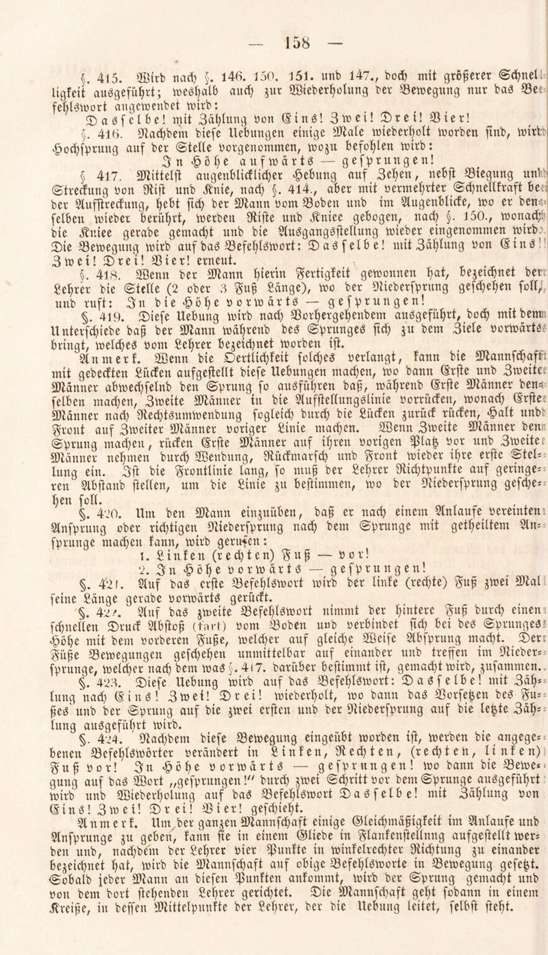 §. 415. SBirb nad) §. 146. 150. 151. unb 147., bod) mit größerer ©chnel Ugfcit auSgefüf)rt; weshalb auch zur SBieberholung bei* '-Belegung nur baS S3er fefitswort angewenbet wirb: CDaöfetbe! mit 3al)lung bon (Eins! 3tt>ei! ^T>rci! Sßter! §. 416. Bad)bem biefc Hebungen einige Btale wieberhott Worben ftnb, wirb <£>od)fprung auf ber ©teile borgenommen, woju befohlen wirb: 3 n £ ö h e aufwärts — gefprungen! § 417. SJiitteljt augenblidlicher Hebung auf 3el)en, nebjt Biegung unb ©treefung bon Stift unb Änte, nad) §. 414., aber mit berührter ©cftnellfraft beet ber Slufftredung, hebt ftch ber SJtann bom ©oben unb int Slugenblide, wo er bewn felben wieber berührt, werben Stifte unb Äntee gebogen, nad) §. 150., Wonach bie jtr.iee gerabe gemacht unb bie SluSgangSftellung wieber eingenommen wirb:. 2)ie Bewegung wirb auf baS Befehlswort: 2)aSfelbe! mit 3äl)lung bon ©ins! 3wct! £>rei! Bier! erneut. §. 418. SBenn ber Btann hierin gertigfeit gewonnen hat, bezeichnet ber Sehrer bie ©teile (2 ober 3 $up Sänge), wo ber Stieberfprung gefd)ef)en füll/, unb ruft: 3n bie £öl)e borwärts — gefprungen! §. 419. JDiefe Hebung wirb nad) Borhergehenbem ausgeführt, bod) mit betrat Hnterfd)iebe bap ber Btann wäfjrenb beS ©prungeS ftch ju bern 3iele herwärts: bringt, welches bom Sehrer bezeichnet worben ift. Sinnt er f. SBenn bie Dertttdjfeit fcld)es berlangt, fann bie äJtannfchaftft mit gebedten Süden aufgeftellt biefe Hebungen machen, wo bann ©rfte unb 3wette Scanner abwed)felnb ben ©prung fo ausführen bap, wäl;renb ©rfte Scanner ben* felben machen, 3weite SWänner in bie Slufftellungsltnte borrüden, wonach ©rftec Scanner nad) StechtSumwenbung fogleid) burch bie Süden jurüd rüden, £alt unb: gront auf Bweiter SJtänner höriger Sinte machen. SBenn 3weite Männer bemt ©prung machen, rüden (Erfte Scanner auf ihren hörigen Bläh bor unb Swetter Männer nehmen burch SBenbung, Stüdmarfd) unb $ront wieber ihre erfte ©tcH lung ein. 3ft bie grontlinie lang, fo ntup ber Sehrer Sttdftpunfte auf geringe** ren Slbftanb ftelten, um bie Sinie zu beftimmen, wo ber Stieberfprung gefdje** I)en foll. §. 420. Hut ben SJtamt einzuüben, bap er nach einem SInlaufe beretnten1. Slnfprung ober richtigen Stieberfprung nach bem ©prunge mit getpeiltem Slm fprunge mad)en fann, wirb gerufen: 1. Stufen (rechten) §up — bor! 2. 3 n £ ö h e borwärts — gefprungen! §. 4'2 f. Sluf bas erfte Befehlswort wirb ber linfe (rechte) $up zwei Btal feine Sänge gerabe borwärts gerüdt. §. 42/. Stuf bas jweite Befehlswort nimmt ber diniere 3up burch einen fd)netten £>rud Slbftop (fart) bom Beben unb berbinbet ftd) bet beS ©prungeS? £öhe mit bem borberen 3upe, welcher auf gleiche SBetfe Slbfprung macht. £)err §üpe Bewegungen gefd)ehen unmittelbar auf eiuanber unb treffen im Stiebet** fprunge, welcher nad) bem was §.4i7. barüber beftiimnt ift, gemacht wirb, jufammen., §. 423. ®iefe Hebung wirb auf bas Befehlswort: SDasfelbe! mit 3äh* lung nad) (Eins! 3wei! $Drei! wieberholt, wo bann baS Borgen beS 3u=: pes' unb ber ©pruttg auf bie jwet erfteu unb ber Stieberfprung auf bie leiste 3ä§* lung ausgeführt wirb. §. 424. Stad)bem biefe Bewegung eingeübt worben tft, werben bie aitgegc* benen Befehlswörter beränbert in Stufen, Stedten, (rechten, Hufen) Sjufbor! 3n £öf)e borwärts — gefprungen! wo bann bie Bewe*‘ guug auf bas Söort „gefprungen ! burch jwei ©djritt bor bem ©prunge ausgeführt wirb unb 2öieberl)olung auf baS Befehlswort 3)a S f elb e! mit 3äl)lung bon ©inS!3wet! ©ret! Bier! gefd)teht. Slum er f. Hmyber ganzen SWannfchaft einige ©leichmäpigfeit im Slnlaufe unb Slnfpruttge jtt geben, fann fte in einem ©liebe in glanfenftellnng aufgejtellt wers ben unb, nad)bem ber Sehrer bter fünfte in wtnfeirechter Dichtung $u etnanber bezeichnet h«t, wirb bie Btannfchaft auf obige Befehlsworte in Bewegung gefegt. cSobalb jeber Btanu an biefen fünften anfommt, Wirb ber ©prung gemacht unb bon bem bort ftcl)cnben Sehrer gerichtet. $)te SWannfchaft geht fobann in einem Greife, in beffett BHttelpunfte ber Sehrer, ber bie Hebung leitet, felbft fleht.