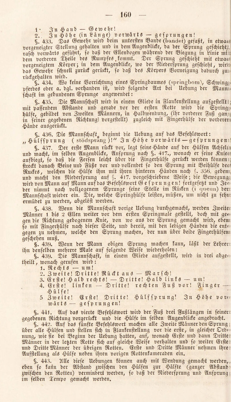 1 • 3 n £ a n b — © e w e h*! 2. 3 n •£> ö h c (in Sänge) o o r Wä r 16 — gefprungen! §. 433. ©aS ©eweh* wirb beim unteren ©anbe (bandet) gefaxt, in etwa«' oorgeneigter Stellung gehalten unb in bem 3(ugenbltcfe, ba ber (Sprung gefegt,, xafd) vorwärts geführt, fo bafj ber ©lienbogen währenb ber Biegung in Sinte min bem oorberen ^eiie bes Otmnpfes, Fontntt. ©er (Sprung gefcfyiefyt mit etwao? oorgenetgtem Körper; in bem Slugenbltcfe, Wo ber SHeberfprung gefchteht, wirb bas ©ewe^r frf>neU jurücf gerüeft, fo bafj bes Körpers ©orneigung baburd) §ua ri'tcfgeFjalten wirb. §. 434. 2Öo Feine ©orrichtung eirteö Springbaumes (springbom), (Sewing pferbeS ober a. bgl. oor^anben ift, wirb folgenbe 5lrt bei Hebung ber ©ianni fdjaft int gebunbenen (Sprunge angewenbet: §. 435. ©te SJlannfchaft wirb in einem ©liebe in SlauFenfiellung aufgeftelftt; mit paffettbem Slbftanbe unb gerabe Por ber erfien Spotte wirb bie (Spring hülfe, gebilbet Pon Streiten Scannern, in «fpalbwenbung, (tl)r Porberer Sufj gan,^ in feiner gegebenen Dichtung! porgeftellt) zugleich mit Singerhülfe ber oerberet, «Jpänbe auSgeriicft. §. 436. ©te äJtamtfchaf^ beginnt bie Hebung auf bas ©efehlswort: n «fjülffprung ( stödspvang )! Sn <§ ö h e porwärts — gefprungem! §. 437. ©er erfie äftann rücft Por, legt feine-fpänbe auf ber hülfen 5ld)felt.n unb macht, im felben Slugenblicfe, Slttfprung nach §. 417., wonach er feine jhtteee aufbiegt, fo bafj bie S^fen leicht über bie Siugerlfülfe gerücFt werben Fönnem; flredt banad) ©eine unb Süfje Por unb Pollenbet fo ben Sprung mit ©etljülfe beet fftucfeS, welken bie «fpülfe il;m mit ihren l;interen( «Rauben nach §. 356. gebenti, unb macht ben ©ieberfprung auf §. 417. Oorgefchriebene Sffieife; bie ©ewegung WirbPonSDZann auf SDtann auf baS ©efel)t3mort® efpruttgeu! fortgefefjt unb 3e* ber nimmt nach oclljcgenem Sprunge feine Stelle im Sftücfen (i queun) ber; Sftannfcijaft Wteber ein. ©ie, welche Springhülfe leijien, mitten, um nicht ju fe^rr ermübet ju werben, abgelöft werben. §. 438. SBenn bie 2Jtannfchaft Porige Hebung burdfgemacht, werben Sioette; ÜJlänner 1 bis 2 ©llen weiter por bem erften Springmale geftellt, bod? mit ge*< gen bie 9Hic£)tung gebogenem ^nte, Pon wo aus ber Sprung, gemacht wirb, ebenn fo mit Singerljülfe nach btefer Seite, unb bereit, mit ben lebtgen £änben bie ent* gegen $u nehmen, welche ben Sprung machen, ber nun über beibe Singerfjülfent; gefchel)en muh. §. 439. Sßenn ber SDlann obigen Sprung machen Faun, läfjt ber Sehrer ihn benfelben mehrere SJlale auf folgenbe äöetfe wieberholen: §. 439. ©te 2Jlannfchaft, in einem ©liebe aufgejiellt, wirb in bret abge* theilt, wonach gerufen wirb: 1. 9tech t S — um! 2. Stoeite! ©ritte! SR ü cF t aus? — Sftarfch! 3. © r ft e! <£ a l b rechts! — ©ritte! <£>alb 11 n F S — um! 4. ©rfle! ItnFen — ©ritte! rechten Sufj Por! Ringer — *£> itlfe! 5 3toeite! ©rfie! ©ritte! «§ülffprung! Sn $öhe oor* wärts — g efprung en! §. 441. 2luf baS oierte ©efehlSWort wirb ber Suf bret Suflängen in feinen gegebenen 9tichtung oorgerüdt unb bie «^ülfe im felben Slugenblicfe angebracht. §. 442. Stuf baS fünfte ©efehlSWort machen alle Stoette aWänner ben Sprung über alle hülfen unb pellen ftch in ^tanfeuf^ellung por bie etile, in gleicher Orbs nung, wie fte bei ©eginn ber Hebung hatten, auf, wonadh ©rfte unb bann ©ritte: Scanner in ber lebten Ototte ftch auf gleiche Sßeife perhalten unb fo Wetter ©rfte: unb ©ritteSDldmter ber übrigen Lotten, ©rjte unb ©ritte Scanner nehmen ihre: Slufjtellung als *f3ülfe neben ihren porigen SftottenFameraben ein. §. 443. ?llle biefe Hebungen Fönnett auch mit Söenbung gemacht werben, eben fo Fatht ber Slbfianb jwifchett ben hülfen jur «Hälfte (ganzer Slbfianb $wtf<hen ben ütotten) oerminbert werben, fo bafj ber Stieberfprung unb Slnfprung im felben ©empo gemacht werben.
