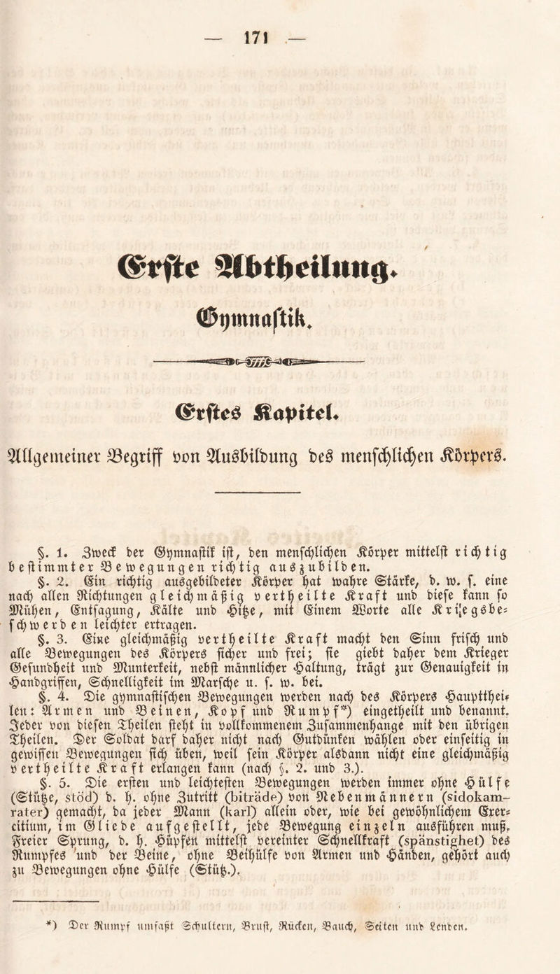 <Ü>i)inn«ftih. (Stfteö Kapitel. 5tfii]onu’iiu’v SBegriff t»on 2tu§£>ift>ung be§ menfefylidjen JCßrbin'6. §. 1. 3^ecf ber ©pmnafiif tjt, ben menfcßlicßen Äörper mittelft richtig beftimmter Semegungen richtig au^juMlben. §. 2. (Ein triftig auSgebtfbeter Äörper ßat maßre (Stärfe, b. tt>. f. eine nach affen SZicßtungen gleichmäßig bertßetlte Äraft unb biefe fann fo SZiißen, (Entfagung, Ääfte nnb «£>i|e, mit (Einem Söorte affe Äri[egSbe= f ch to e r b en fettster ertragen. §. 3. (Sine gleichmäßig oertßeilte Äraft macht ben (Sinn frifc^ imb affe Semegungen bes ÄörperS fteßer unb frei; jte gtebt baßer bem Krieger ©efunbßcit unb Slunterfett, nebjt männlicher Haftung, trägt jur ©enauigfeit tu «£>anb griffen, «Scßneiligfeit im SOZarfcße u. f. w. bet. §. 4. ©ie gpmnaftifchen Semegungen merben nach bes ÄörperS «jpaupttßet* len: Sinnen unb Seinen, Äopfunb SZumpf*) einget^eift unb benannt. 3eber oon biefen Steifen fleht in öollfommenem 3ufammenßange mit ben übrigen ©ßeilen. ©er Solbat barf baßer nicht nach ©utbünfen mäßlen ober einfeitig in gemtffen Semegungen fteß üben, meit fein Körper aisbann nicht eine gleichmäßig bertßeilte Ära ft erlangen fann (nach §. 2. unb 3.). §. 5. ©ie erften unb leicßtefien Setoegungen merben immer oßne «fpülfe (<Stütje, stöd) b. ß. oßne 3utritt (biträde) bon SZebenmännern (sidokam- rater) gemaeßt, ba jeher SDZann (karl) affetn ober, mie bei getbößnltcßem ©rer« citium, im ©liebe aufgeftellt, jebe Semegung einzeln ausfüßren muß. freier (Sprung, b. ß. Rupfen mittelft vereinter (Scßnellfraft (spänstighet) bes Sumpfes unb ber Seine, oßne Seißüffe bon Firmen unb «fpänben, gehört auch jit Setoegungen oßne «föülfe ((Stüh-), *) £>er JHimtpf umfaßt Scßultcftt, $ruft, JRücfeit, -i£audj, Seiten uni? Senken.