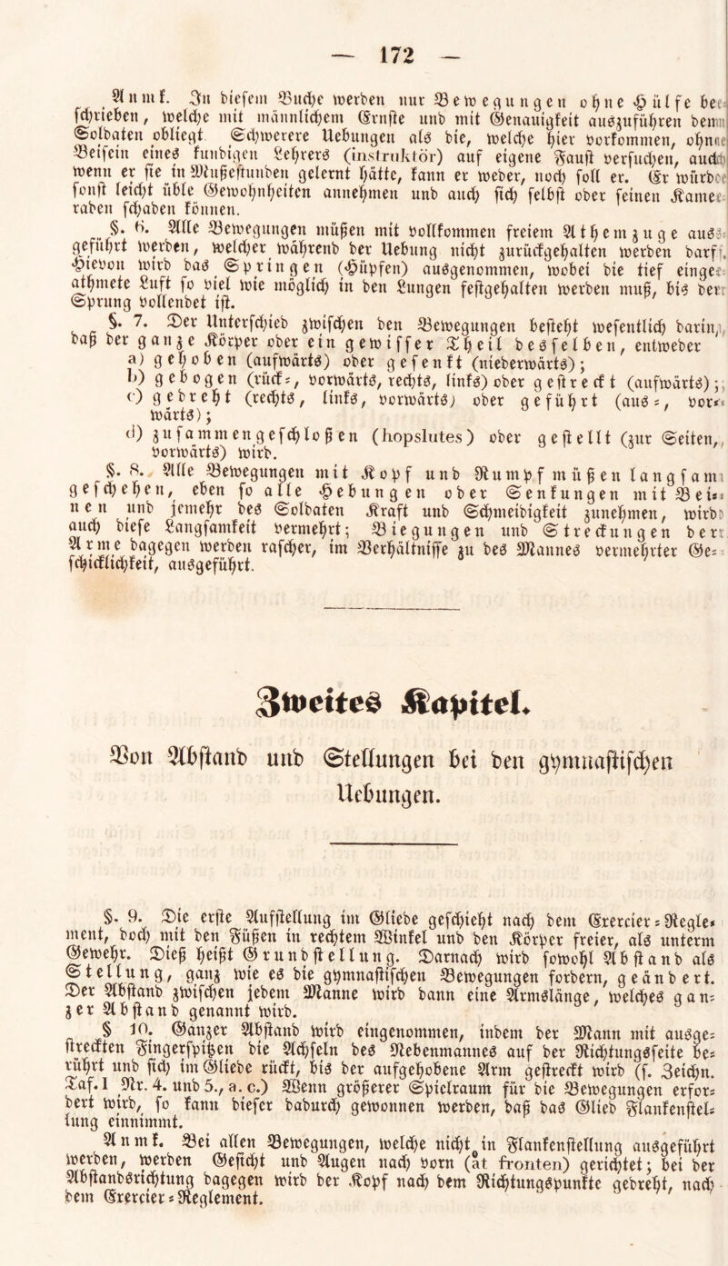 , ^ »n* 3u biefem 33urf>e werben nur Seitepngen o ß n e # ü l f e bed fjrteben, welche mit männlichem (Srnfle unb mit ©enauigfeit auSgufüßren bertm ©clbaten obliegt (Schwerere Uebungen alb bie, welche hier borfommen, oßnne Reifem eines funbigen Seßrerö (instruktör) auf eigene Sauft oerfucßen, aucfo wenn er fte in Nhtßeßunbeu gelernt hatte, fann er Weber, noch fotl er. (Sr würboe fonjt leicht üble (Gewohnheiten annehmen unb auch ftch felbft ober feinen tarnet raben fcßaben fönnen. §• ^e Bewegungen müßen mit bollfommen freiem 9ltßemguge aus?; geführt werben, welcher wäßrenb ber Uebung nicht gurücfgeßalten werben barff, «pieoon Wirb bas ( Springen (Hüpfen) ausgenommen, wobei bie tief eingec athmete luft |o oiel wie möglich in ben Sungen fefigebalten werben muß, bis ber Sprung PoHenbet ift. a ' p/ §.7. ©er Urtterfcßieb gwifcßen ben Bewegungen befiehl wefentlich barin, baß ber gange Körper ober ein gewiffer ©ßetl besfelben, entweber a) gehoben (aufwärts) ober gefenft (nieberwärts); b) gebogen (rücf *, öorwärtS, rechts, linfs) ober g e ft r e cf t (aufwärts); c) gebreht (rechts, linfs, ÖorwärtS; ober geführt (aus*, oor*« WärtS); d) gufammengefcßfoß en (hopslutes) ober gefte 111 (gur Seiten, Vorwärts) wirb. §.8. 91 Ile Bewegungen mit Atopf unb Nu mpf m ü ß en laug f ami gefcßeßen, eben fo alle Hebungen ober Senfungen mit Bei*« nen unb jemeßr bes Solbaten Jtraft unb Scßmeibigfeit guneßmen, wirbD auch biefe Sangfamfeit oermehrt; Biegungen unb Streifungen berr bagegen werben rafeßer, im Berhältniffe gu bes Spannes oermeßrter (Ge* fchicflnhfeit, ausgeführt. §n>ette£ Atovitd. 3>on 5ttftanb unb (Steflmtßert bei ben gtymnafttfcfyen Ue&ungen. §. 9. ©te erjie 9lufjteflung im ©liebe gefchieht nach bem ©rercier * Negle* ment, hoch mit ben Süßen in rechtem SBinfel unb ben Körper freier, als unterm ©ewehr. ©ieß heißt © runb ft elf ung. darnach wirb foWohl 91 b ft anb als Stellung, gang wie es bie ghmnaftifchen Bewegungen forbern, geänbert. ©er 9lbflanb gwifcßen febern Ntanne wirb bann eine 9lrmSlänge, welches gan* % er 91 bjtanb genannt wirb. ( 0, 9 § 10. ©anger 9lbfianb wirb eingenommen, inbem ber Ncann mit auöge* ureaten Singerjpifjen bie 9lcßfeln bes Nebenmannes auf ber Nicßtungsfeite be* rühv^ unb fiel; im ©liebe riteft, bis ber aufgehobene 9lrm gefireeft wirb (f. 3eicßn. Xaf. I Nr. 4. unb 5., a. c.) Söettn größerer Spielraum für bie Bewegungen erfor* bert wirb, fo fann biefer babureß gewonnen werben, baß bas ©lieb Slanfenftel* lung einnimmt. 9lnmf. Bei allen Bewegungen, welche nicht in Slanfenfieflung ausgeführt werben, werben ©efteßt unb 9lugen nach Pom (at fronten) gerichtet; bei ber 9lbftanbSricßtung bagegen wirb ber Atcpf nach bem NicßtungSpunfte gebreßt, nach bem ©rercter*Neglement. '