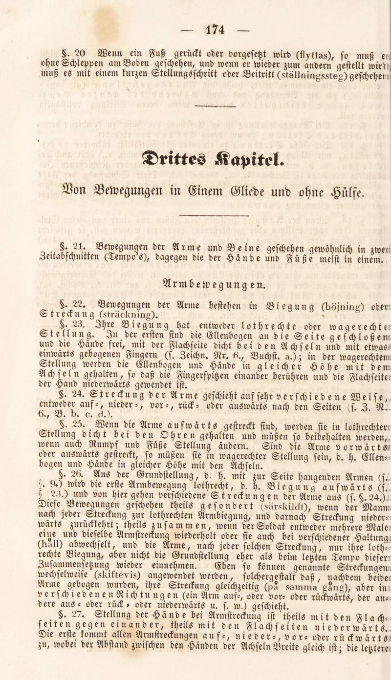 §. 20 SBenn ein ftufj gerüeft eher borgefeht wirb (flyttas), fo muß ec. *>*jne Schlehen amBoben gefchehen, unb wenn er Wteber jum anbern gefiellt wir) mu§ eb mit einem furzen Stellungbfchritt ober Beitritt (ställningssteg) gefeiert* drittes Aiajjtfcl. Sion Bewegungen in ©item ©liebe unb ofme £ülfe. o ®e2e9«nqen ber Slrme unb 53eine gefchehen gewöhnlich in iweti «detraüfepnttten (£embo S), bagegen bie ber £änbe unb ftüge meifi in einem. 5lrmBe Regungen. §. 22. Bewegungen ber Sinne Befielen in Biegung (böining) ober © t r e ff u n g (sträclming). a ; §.23. 5^re Biegung hflt entweber lotlfrechte ober wagerechtc Stellung. 3u ber erfien ftnb bie (Ellenbogen an bie (Seite gefchloßenn unb bie 'fpänbe frei, mit ber $;lachfette bicht bei ben Siet;fein unb mit etwae^ einwartb gebogenen Ringern (f. 3eichn. 9h. 6., Buchft. a.); in ber Wagerechteun Stellung werben bie (Ellenbogen unb £änbe in gleicher «§b^e mit beim Sl^feln gehalten, fo baf? bie $tngerfpi|en etnanber berühren unb bie ftlachfeite ber «panb nteberwärtb gewenbet ift. §. 24. Streuung ber 51 rme gefehlt auffelfr oerfcfytebene 2QÖeife, entweber aufs, mebers, oors, rücfs ober auswärts nach ben Seiten (f. 3. 9t, 6., B. b. c. d.). §• 2^* , kie 2lnne aufwärts geftreeft ftnb, werben fte in lotrechten Stellung b x ct> t bet ben Obren gehalten unb müfen fo betbehalten werben, wenn auch Stumpf unb $üfje Stellung anbern. Stnb bie Slrme öorwärtS* ober auswärts geftreeft, fo müjjen fte in wagerechter Stellung fein, b. b. (Ellens bogen unb £änbe in gleicher ^bl;e mit ben Sldjfeln. , 5* ber ©runbftellung, b. ff* mit jur Seite ^angenben Slrmen (f. f* 9«) Wtrb bte erfie Slrmbewegung lotrecht, b. I). Biegung aufwärts (f. § 23 •) unb bon hier gelten betriebene Strecfungen ber Slrme aus (f. §.24.). Otefef Bewegungen gefchehen t^eilb gefonbert (sär.skiidt), wenn ber 3)lann: naty jeber Strecfung jur lotrechten Slrmbtegung, unb barnad) Streifung ntebers wdrtb jurüuteftrt; tltetlb juf am men, wenn berSolbat entweber mehrere S02ale «K ««S bieJ?^e 5lrmffre<fung wieber^olt ober fte auch bet öerfdfiebener Haltung (hall) abwedffelt, unb bte Slrme, nach jeber folcften Strecfung, nur ihre fotb; rechte Btegung, aber nicht bte ©rnnbftellung elfer alb beim lebten £empo biefet 3ufammenfe^uug Wteber entnehmen. (Eben fo fönnen genannte Strecfungen wechfelwetfe (skiftevis) angewenbet werben, folchergeftalt baß, nachbem betbe Sinne gebogen würben, ihre Strecfung gleichzeitig (pa samma gang), aber in oerfchtebeneulfttchtungen (ein Sinn aufs, ober bors ober ruefwärtb, ber ans berc aubs ober rücf * ober nieberwdrtb u. f. w.) gefchieht. , §• 27* Wellung ber £änbe bet Slrmftrecfung i(f teils mit ben $la<h= fetten gegen etnanber, theilb mit ben ftlachfeiten nieberwdrtb Ote erfte fommt allen Slrmftrecfungen aufs, niebers, oor* ober ruefwärtb ju, wobei ber Slbftanb jwiften ben Rauben ber 5ld;fein Brette gleich ift; bie ledere