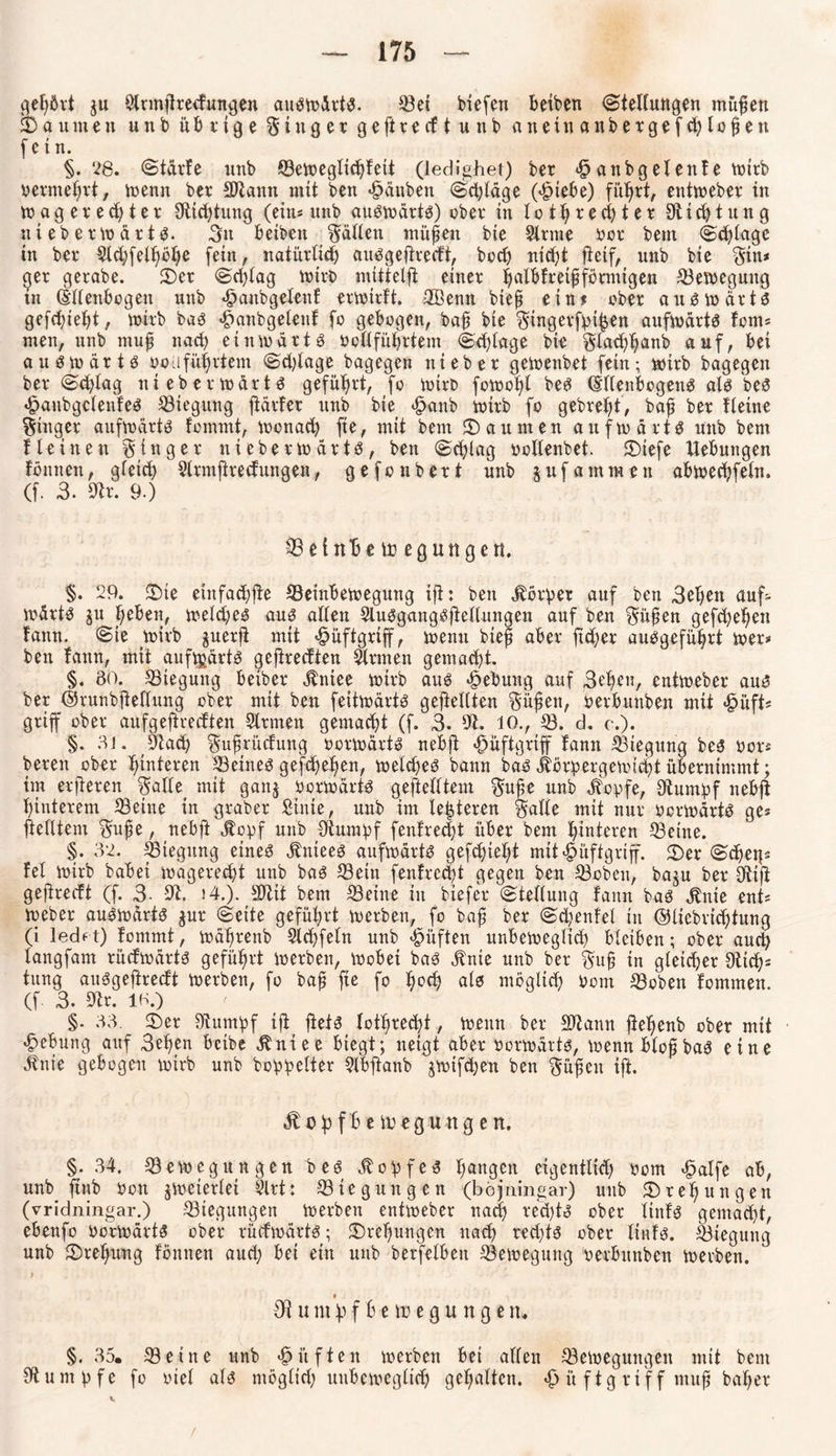 gehört ju Slnnpredungen auswärts. ©ei biefen betbcn Stellungen mitten SDaumen unb übrige Ringer ge ft recfiunb anein anbergefd^lopeti (ein. §.‘28. Stdvf e imb ©eweglichfett (ledighet) ber attbgelenfe voirb oermehrt, wenn ber SDtann mit ben «Rauben (Schläge (£iebe) führt, entweber in wagered)ter Slichtung (ein* unb auswärts) ober in lothbechter Stich tung nt eb e rw ä r t S. 3n beiben fällen tnüpen bie Sinne bor beut (Schlage in ber Sld)feU}öl>e fein, natürlich auSgeprecft, bccb ntcfjt peif, unb bie $in* ger gerabe. 2)er Schlag wirb mittelft einer halbfretpförmtgen Bewegung in Ellenbogen unb <£>anbgelenf erwtrft. Sßenn biep ein? ober auswärts gefdpeht, wirb bas £anbgetenf fo gebogen, bap bte $tngerfpihen aufwärts fom* men, unb mup nad) einwärts boSführtem S-c^Iage bie glacb^anb auf, bei auswärts ooufüprtem Sdpage bagegen nt eher gewenbet fein; wirb bagegen ber Schlag nieberwärts geführt, fo wirb fowof>l beS Ellenbogens als bes £anbgclenfes Biegung pärfer unb bie <§anb wirb fo gebrefyt, bap ber fleine Ringer aufwärts fommt, Wonach fie, mit bent Säumen aufwärts unb bem f leinen Ringer nieberwärts, ben (Schlag bcllenbet. ©tefe Hebungen föntten, gleich Slrmprecfungen, gefonbert unb jufatnraeit abwechfeln. (f. 3. Str. 9.) © et tth e ir egu tigert. §. 29. 2)te etttfachpe ©einbewegung ip: beit körbet auf ben 3ebett auf¬ wärts ju heben, welches aus allen Slusgangspeltungen auf ben $üpen gefebehen fattn. Sie wirb guerft mit «fpüftgrtff, wenn biep aber ftd;er ausgeführt wer* ben fattn, mit aufwärts gepreeften Sinnen gemalt. §. 80. ©iegung beiber «ftniee wirb aus Hebung auf Sehen, entweber aus ber ©runbpellung ober mit ben feitwärts gesellten $üpett, berbuttben mit <£>üft* griff ober aufgepredten Sinnen gemacht (f. 3. 9t. 10., 18. d. c.). §. 81. Stach $uprücfung »orwärts nebft *£>üftgriff fann ©iegung bes bor* bereit ober Hinteren ©eines gefebehen, welches bann baS itörpergewicht übernimmt; im erperen $alle mit ganj berwärts geftelltem $upe unb jfopfe, Stumpf nebft hinterem ©eine in graber Sinie, unb im lederen §alle mit nur bcrwärtS ge* pelltem $upe, nebp $opf unb Stumpf (entrecht über bem hinteren ©eine. §. 32. ©iegung eines jtniees aufwärts gefepteht mtt^mftgriff. 2)er (Sehet]* fei wirb babei wagerecht unb baS ©ein (entrecht gegen ben ©oben, baju ber Stift gejtrecft (f. 3- St. i4.). Sltit bem ©eine in biefer (Stellung fann baS $nie ent* Weber auswärts jur (Seite geführt werben, fo bap ber Sd;enfel in ©liebrichtung (i ledft) fommt, währettb Slchfefn unb «fpüften unbeweglid) bleiben; ober auch langfam rücfwärts geführt werben, Wobei baS jtnie unb ber $up in gleicher Stich* tung auSgeftrecft werben, fo bap fie fo hcch) als möglich bont ©oben fommen. (f 3- Str. 18.) §. 33. 2)er Stumpf ip pets lothrecpt, wenn ber SJtann pepenb ober mit Hebung auf 3epen beibe Äniee biegt; neigt aber borwärts, wenn blop baS eine dtnie gebogen wirb unb boppelter Slbpanb jwifdjen ben $üpett ip. Jlohfbe toeguttgett. §.34. ©ewegungen bes Kopfes h^gen eigentlich bom £alfe ab, unb pnb bon zweierlei Slrt: ©tegungen (böjningar) unb Drehungen (vridningar.) ©iegungen werben entweber nach bed)ts ober linfs gemacht, ebenfo borwärts ober rücfwärts; Drehungen nach rechts ober linfs. ©iegung unb ^Drehung fömten and; bei ein unb berfelbeit ©ewegung berbuttben werben. St u m p f b e \v e g u n g e n . §. 35. ©eine unb lüften werben bei allen ©ewegungen mit bem Stumpfe fo biel als möglich unbeweglich gehalten. «£> i't ftg ri f f mup baher /