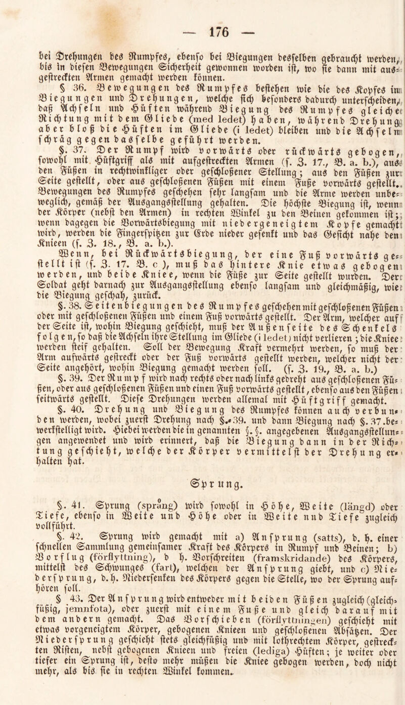 bei Swefjungbu beg Stumpfeg, ebenfo bei Biegungen begfelben gebraust werben; big in biefen Bewegungen (Sicherheit gewonnen worben ifi, wo fte bann mit aug: geftrecften Firmen gemacht werben tonnen. § 36. Bewegungen beg Stumpfeg befielen wie bie beg jtopfeg inn Biegungen unb Drehungen, welche fich befonberg baburch unterf eiben, bap 3lchfeln unb lüften Wdhrenb Biegung beg Siumpfeg gleiche* Dichtung mit bem ©liebe (med ledet) haben, wdhrenb ^rebungc aber blof bie duften im ©liebe (i ledet) bleiben unb bie Slchfelw fchrag g egen bagfelbe geführt werben. §. 37. 2)er Stumpf wirb Oorwdrtg ober rücfwdrtg gebogen, fowoht mit £üftgriff alg mit aufgeftrecften Slrmcn (f. 3. 17., B. a. b.), äuge ben $üj?en m rechtwinfliger ober geflohener (Stellung; aug ben ftüfen jun ©eite geftellt, ober aug gefcbtofienen ftühen mit einem ftufje Oorwdrtg geftellt.. Bewegungen beg Stumpfeg gefchehen fel;r langfam unb bie Slrme werben unbe* weglich, gemdh ber Slugganggjtellung gehalten. $ie höchtfe Biegung ifi, wennn ber Körper (nebft ben Firmen) in rechten 3Gßinfel ju ben Beinen getommen ift;; wenn bagegen bie Borwdrtgbiegung mit niebergeneigtem Jbopfe gemacht! wirb, werben bie ^ingerfpihen jur ©rbe nieber gefenft unb bag ©efft nabe bem Jtnieen (f. 3. 18., B. a. b.). Senn, bei Stücf Wdrtgbiegung, ber eine ftufj oorwdrtg g e^ ftellt ift (f. 3. 17. B. c ), muh bag hintere Jbnie etwag gebogem werben, unb beibe Jlniee, wenn bie jur (Seite gehellt würben. £>err ©olbat geht barnach $ur Slugganggftellung ebenfo langfam unb gleichmdhig, wies bie Biegung gefchah, juritcf. §.38. (Seitenbiegungen beg Stu mp feg gefchehen mitgef lofenenftühem ober mit geflohenen $üfjen unb einem $uh oorwdrtg geftellt. <Der 3lrm, welcher auf ber (Seite ift, Wohin Biegung gefchieht, muh ber 21 u | e n f e i t e b e g S <h e n f e l g f o l g e n,fo bah bie Sffeln ihre (Stellung im ©liebe (i ledet) nicht oerlteren ; bie jtniee: werben fteif gehalten. (Soll ber Bewegung jtraft oermehrt werben, fo muf ber 2lrm aufwdrtg geftrccft ober ber $uh oorwartg gehellt werben, welcher nicht ber @eite angehört, wohin Biegung gemacht werben foll. (f. 3. 19., B. a. b.) §. 39. 2)er Sft u nt p f wirb nach rechtg ober nach tinfg gebreht aug geflohenen ftü* heu, ober aug geflohenen Süfen unb einen $uf Oorwdrtg gehellt, ebenfo aug ben §ühen i fettwdrtg gehellt. 3)tefe Drehungen werben allemal mit £ü ft griff gemacht. §.40. ^Drehung unb Biegung beg Stumpfeg fönnen auch oerbun** ben werben, wobei juerft Drehung nach §.*39. unb bann Biegung nach §.37.be* werlftelligt wirb, hiebei werben bie in genannten §.§. angegebenen StugganggfWlun* gen angewenbet unb wirb erinnert, bah bie Biegung bann in ber Stich* tung gefchieht, welche ber Vorher oermiHelft ber Drehung er* > halten hat. itng. §. 41. Sprung (sprang) wirb foWcl;l in £öhe, Seite (langd) ober £iefe, ebenfo in 3GBeite unb £öhe ober in Seite nnb £iefe juglef ocllfülpt. §•42. (Sprung wirb gemalt mit a) Slnfprung (satts), b. h-einer f netten (Sammlung gcmeinfamer Jtraft beg jtörperg in Stumpf unb Beinen; b) B o r f l u g (förfiyttning), b h- reiten (framskridande) beg .ftörperg, mittelh beg Schwungeg (fart), welchen ber Slnfprung giebt, unb c) Stie* berfprung, bf. Stieberfenfen beg Äörperg gegen bie (Stelle, wo ber «Sprung auf* hören füll. § 43. 35cr 31 n f p r u n g wirb entweber mit betben $ ü h e n zugleich (gleich» füfjtg, jemnfota), ober juerft mit einem $ufje unb gleich baraufmit bem anbern gemacht. £)ag Borfchteben (förflyttningen) gefchieht mit etwag oorgeneigtem Jtörper, gebogenen Änieen unb geflohenen 3lbfd|en. S)er Stieberfprung gefielet ftetg gleffühig unb mit lotrechtem Körper, gehrecf* ten Stiften, nebft gebogenen Änieen unb freien (lediga) lüften; je weiter ober tiefer ein Sprung ift, befto mehr mühen bie Äniee gebogen werben, bot nic^t mehr, alg big fte in rechten Sinfel fommeiu
