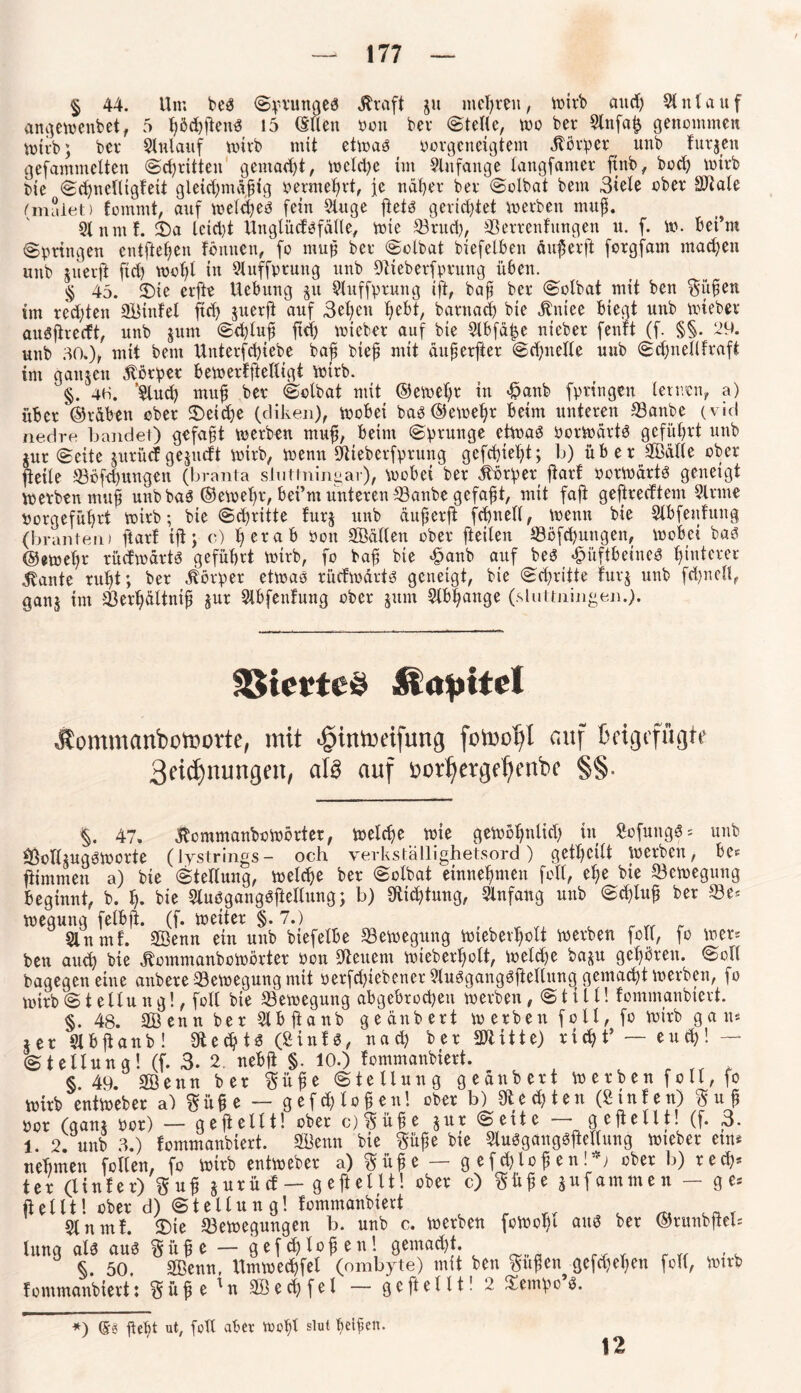 § 44. Um beS Sprunges Greift ju mehren, wirb and) Anlauf angewenbet, 5 ßödßßenS 15 öden pon bev Stelle, wo ber Slnfaß genommen wirb; bet* Anlauf wirb mit etwas porgeneigtem Körper itnb Furjen gefammelten (Schritten gentad)t, wcld)e im Anfänge langfantet ftnb, bod) wirb Pie ScßnclligFeit gleicßmaßig pernteßrt, je näßer ber Solbat bem 3<ele ober Sliale (malet) fornmt, auf wehßes fein Sluge fletd gerichtet werben muß. SlnmF. 4)a leidet UnglüdSfälle, wie ©rtteß, ©errenFitngen u. f. w. bei’ni Syringen entfielen Föntten, fo muß ber Solbat biefelben außer ft forgfam machen unb juerjt ftd) woßl in Sluffprung unb fftteberfprung üben. § 45. 2)ie erfte Uebung gu Sluffprung iß, baß ber Solbat mit ben Süßen im redeten ©ItnFel ftd) juerß auf 3eßett ßebt, barnaeß bie «ftniee biegt unb wieber auSßrecft, unb jum Scßluß ftd) wieber auf bie Slbfä^e nieber fenft (f. §§. 29. unb 30»), mit bem Unterfcßiebe baß bieß mit äußerfiet Scßttelle uub ScßnellFraft im ganzen Körper ßewerFftelligi wirb. §. 4H. ’Slud) muß ber Solbat mit ©eweßr in Hanb fpringett teuren, a) über (Stäben ober S)eicße (diken), wobet bas ©eweßr beim unteren ©anbe ( viel nedre bandet) gefaßt werben muß, beim Sprunge etwas PorWärtS gefüßrt unb jur Seite jxtrücfgedurft wirb, wenn Dtieberfprung gefeßießt; b) über SBälle ober ßeile ©ofeßungen (branta sluttningar), Wobei ber Körper ßarF PorWärtS geneigt werben muß unb baS ©eweßr, bet’m unteren ©anbe gefaßt, mit faß geßredtem Sinne Porgefüßrt wirb; bie Sd)ritte furj unb äußerß fcßnell, wenn bie SlbfenFung (brauten) ßarF tß; c) ßerab Pott ©Mett ober ßeiten ©ofeßungen, wobei bas @eweßr rücfwärts gefußrt wirb, fo baß bie Hanb auf bes Hüftbeines ßiutcrer lernte rußt; ber Körper etwas rücfwärts geneigt, bie Scßritte Fur$ unb fcßnell, ganj im ©erßältntß jur SlbfenFung ober junt Slbßange (.sluttningen.). Viertes jtommanbotoovte, mit <£>intoeifung fotuo^l auf Beigefügte 3eicf)nungen, aß auf üotljetgdjenbe §§. §. 47. dtcmmanbowbrter, weteße wie geWoßnlid) in SofungS* unb ©clhugSWorte (lystrings- och verkstallighetsord ) getßcitt Werben, be* ßintmen a) bie Stellung, welcße ber Solbat einneßmen fett, eße bie ©ewegung beginnt, b. ß. bie SluSgangSßellung; b) Sfticßtung, Anfang unb Scßluß ber ©e* wegung felbß. (f. weiter §.7.) t t r w _ Sin mf. SÖenn ein unb biefetbe ©ewegung wtebevßolt werben füll, fo wer* ben and) bie ^ommanboWörter Pon fettem wieberßott, welcße ba^u geßbrett. Soll bagegen eine anbere ©ewegung mit oerfeßtebener SluSgangSßellttng gematßt werben, fo wirb Stellung!, foll bie ©ewegung abgebtoeßett werben, Still! Fommanbtert. §. 48. 2Benn ber Slbßanb geänbert werben foll, fo wirb gan* ier Slbßanb! $ecßts (SinFs, nad) ber ©litte) rießt’ — etttß! — Stellung! (f. 3. 2. nebß §. 10.) Fommanbtert. * §.49. SÖenn ber Süße Stellung geänbert w erben f o 11, fo wirb entweber a) Süße — gefeßtoßen! ober b) Slecßten (SinFen) S u ß por (qani Por) — geßellt! ober c)Süße jur Seite — geßellt! (f. 3. 1. 2. unb 3.) Fommanbtert. ©lernt bie Süße bie StuSgangSßeltung wieber ein* neßmen follen, fo wirb entweber a) Süße — g efeßloßen!*) ober b) red)* ter (linFer) Suß jurüd — geßellt! ober c) Süße gufammen — ge* ßellt! ober d) Stellung! Fommanbtert t ^ _ T SlnmF. (Die ©ewegungen b. unb c. werben fewoßt aus ber ©runbßel* lung als aus Süße — gefeßloßen! gemaeßt. , §. 50. SBenn, Umwecßfel (ombyte) mit ben Süßen gefeßeßen foll, Wirb Fommanbtert: Süße'n Söecßfel — geßellt! 2 Tempos. *) ©g ßeßt ut, foll aber woßl slut ßelßen. 12