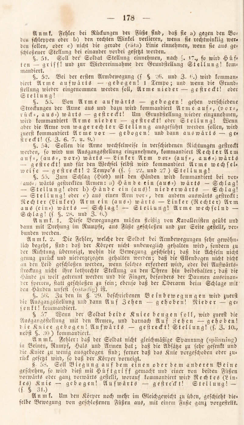 9lnntf. $el)tev bei 9tiicfungen bet Süße ftnb, baß fte a) gegen ben Bo* beu fehleren ober b) ben rechten SBtnfel berlteren, wenn fie recßtwinflig »er« ben feilen, ober c) nicht bte getabe (rata) Stute entnehmen, wenn fte aus ge* fdjiofjener (Stellung bei einanber borbei gefegt werben. §. 51. (Soll bet (Sülbat Stellung einnehmen, nad) §. 17., fo wirb «£>üf* t eit — griff! unb jur Söieberetnnahnte ber ©trunbftellung Stellung! fom* ntanbiert. §. 52. Bei ber erften Slrmbewegung (f § 26. unb 3. 6.) wirb fernman* biert Sinne aufwärts — gebogen! 1 £empo; unb wenn bte @runb* ftellung wteber eingenommen werben füll, Slrme nt eher — geftreeft! ober¬ st e 11u n g ! §. 55. Bon Slrme aufwärts? — gebogen! gefeit berfefnebene Streifungen ber Slrme aus unb ba^u wirb fommanbiert Slrme auf«, (bor*, rücf*, aus*) Wärts — geftreeft! Um ©runbftellung wteber etnjunehnten, wirb fommanbiert Slrme nteber — geftreeft! ober Stellung! Sßentt aber bte Slrme bon wagereeßter Stellung auSgefüßrt werben füllen, wirb ^uerft fommanbiert Slrme bor — gebogen! unb bann auswärts — ge* ft r e cf t! (f. 3. 6. 7. u. 9.) §. 54. Sollen bte Slrme wecßfelweife in berfdjtebenen 9tid)tungen geftreeft werben, fo wirb um SluSgangSftellung einjuneßmen, fommanbiert 9t echter Sir nt auf*, (aus*, bor*) wärts— Stuf er Slrtn bor* (auf*, auS*)wärtS — geftreeft! unb für ben SBecßfel felbft wirb fommanbiert Slrme wecfyfel* weife — g e ft r e ef t! 2 Sentpo’S (f. § 22. unb 27) Stellung! §. 55. 3um Schlag (<§teb) mit ben Räubert wirb fommanbiert bei bor* f aus*> wärts gefireefteu Sinnen: y) <§ än b e e i n (au 6 *) w ä r tS — S d) l a g! — Stellung! ober b) <£> ä u b c ein (aus)! nieberwärts — S cb l a g! — Stellung! ober c) aus einen Slrnt bor*, ben anbern auswärts geftreeft: 9t e d) t e r (£ t n f e r) 21 rin c i n (aus*) wärts — £ t n f e r (9t e cf) t e r) 21-r m aus (etn*) wärts — Schlag! — Stellung! Slrme wecßfelnb — Schlag! (f. §. 28. unb 3. 6.) Slnmf, 1. 3)iefe Bewegungen ntiißen fleißig bon ÄabaHeriften geübt unb bann mit ©reßung im Stumpfe, aus Süße gefd;loßen unb jur Seite gesellt, ber* bunben werben. Slnmf. 2. £>te Seßler, welche ber Solbat bei Strmbeweguugen febr gewöhn* ließ begeht, ftnb: baß ber Körper ntd)t unbeweglich gehalten wirb, fonbern ju ber 9tid)tung überneigt, wofjtit bte Bewegung gefchießt; baß bie Siegeln nid)t genug jurücf unb uieoerge^ogett gehalten werben; baß bie (Ellenbogen nicht bfeßt an ben £eib gefd)loßett werben, wenn fold^cs erforbert wirb, ober bei SlufwärtS* Ürecfung nicht ißre lotßrecßte Stellung an ben Obren hin beibebalten; baß bie 4?änbe 31t weit getrennt werben unb bie Singer, befonbers ber Räumen auSetnan* ber fperren, ftatt gefd)loßen $u fein; ebcufo baß ber Oberarm beim Schlage mit' beit Rauben unfeft (ostadig) ift. §. 56: 3u ben in §. 29. befdjriebetten B e in b ew eg ttn g en wirb juerft bie SluSgangSftellung unb bann Stuf 3eßen — gehoben! Stieber — ge* fenft! fommanbiert. § 57 SBcntt ber Solbat beibe jtniee beugen foll, wirb juerfi bie SluSgangSftellung mit ben Sinnen, unb barnaeß Stuf 3eßen — gehoben! bie $1 n i e e gebogen! Sl u f w ä r t S — g e ft r e cf t! Stellung! (f. 3. 10., uebft §. 50 ) fommanbiert. Slnmf. Schier: baß ber Solbat nicht gleichmäßige Spannung (späiming) in Beinen, Stumpf, ftals unb Sinnen hat; baß bie Slbfä|e ju feßr gefenft unb bie ätnice ju wenig ausgebogen ftnb; ferner baß bas Jtnie borgefeßobett ober ju* rücf gefegt wirb, fo baß ber Körper borneigt. § 58. Soll Biegung auf bem einen oberbem anberett Beine gefeßeßen, fo wirb bteß mit <§üftgriff gemacht unb einer bon beiben Süßen vorwärts ober ganj borwärts gcftellt, worauf fommanbiert wirb 9ted)teS (£tn* feS) ätnte — gebogen! SlufwärtS — g e ft refft! Stellung! — (f § 31.) Slnmf. Um ben Körper noch wehr im ©leicßgewidjt ju üben, gefeßteßt bie* fclbe Bewegung bon gefchloßencu Süßen aus, mit einem Süße ganj borgefeilt.