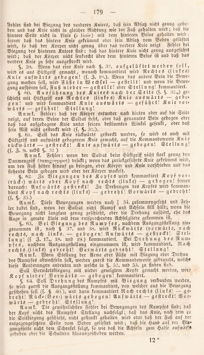 Septer finb bet ©teguttg bes oorberen Jtniees, baß fein 2lbfap uicpt genug gepo* bett unb baS itute uid)t in gleicher 9t i cp tun g voic ber Suß gehalten mirb; baß bie pintere ©eite nicht in Sinte (i iinie) mit bent hinteren ©eine gehalten wirb; ferner baß baS pintere <ftnie gefrümntt ober fein 2lbfafs oont ©oben gelüftet wirb, fo baß ber Jfbrper nicht genug über baS oerbere 3bnic neigt ‘fehler bet Biegung bes hinteren Jlntees ftnb: baß baS hintere Jtnie nicht genug auSgefüprt inirb; baß ber Jtörper nid)t fenfreept über bent hinteren ©eine ift unb baß baS oerbere Jbttie $u fehr ausgefireeft voirb. §. 59. Senn bas eine jfrtie nach §. 3?. aufgelüftet inerben foll, tnitb es aus «fpüftgriff gemacht, tnottach fontmanbiert inirb Rechte$ (linfeS) 3t tt i e aufwärts gebogen! (f. 3. 16.). Senn baS attbere ©ein bte ©eines gttng machen füll, tnirb Süße in Sed)fel — geftcllt! unb inetm bte ©eine* gung aufpören foll, Su ß ttieber — gefiellt! ober (Stellung! fontmanbiert. § ho. SluSfüprung bes JlnteeS ttad) b er Seite (f. §. 32.,) gc* fd)ieht mit fM’tftgriff aus 9t e d) t e 0 (linfeS) $ n t e au S in ä r t S — gebo* gen! unb inirb fontmanbiert 3b tt t e a tt S in ä r 1S — geführt! St n t e n o r< inärts— geführt! Stellung! 2lnntf. fehler: baß ber Vorher entineber nach hinten ober auf bte Sette neigt, auf bereu ©eine ber Solbat ftept, ober baß genanntem ©ein gebogen ober baß bas aufgebogene Jbnie unter feinen beftiinmten Sinfel gefenft, ober baß fein SRifl nicht geßreeft inirb (f. §. 32.). §. 6i. Soll baS 3bnte rücfwärts gefkeeft inerben, fo inirb es auch mit «^üftgriff unb aufwärts gebogenem 3bnte g ent ad) t, auf bie jbommanboworte 3bitte r ü cf to ä r t S — g e ft r e cf t! 3b n i e anfinartS — gebogen! Stellung! (f. 3. 9. nebft §. 32 ) 31 n m f. Feßler: tnemt ber Solbat beim <§itftgriff nid)t ftarf genug ben JDaumengrtjf (fumgreppet) brüeft; inenn baS juritefgeführte 3bnie gefrümmt inirb, um ben Saß pöper hirtauf ju bringen, ober Körper unb 3bnte ootfeptehen unb bas flehenbe ©ein gebogen inirb ober ber jbörper macfelt. §.«2. 3u ©iegungen bes St o pf eS inirb fontmanbiert Jbopfoor* (rifcf*) märt6 ober 3bopf nach red)ts (linfs) — gebogen! ferner barnach: 2lufroärtS geftreeft! 3u Drehungen beS 3bopfeS wirb fontman* biert St o p f n a d) r e dj 1S (li n f S) — g e br eh t! © o r in är 13 — g ebr eh t! (f. §. 35.) Slnntf. üDiefe ©eineguttgen inerben nad) § 34. jufammengefept unb pep* ler habet ftnb, inetttt ber Solbat nicht Stumpf unb Slcpfeln ftill pält; inenn bie ©ewegung niept langfant genug gefepiept, ober bte Drehung aufßört, epe baS Singe in gerabe Stute mit bent entfpvecpenben Slcpfelgltebe gefommen ift. §. 63. ©et ©ie gttng bes SU u mp f es, naepbem SluSgangSftellung ein* genommen ift, nad) § 37. uttb 38. inirb StücfmärtS (ücrwärtS, nad) recptS, nad) linfS; — gebogen! Siufwürts — geftreeft! Stel* lung! (f 3. 17., 18. unb i9.) fontmanbiert. ©et£>repttng bes Sit um* pfes, naepbem StuSgangSfiellung eingenommen ift, inirb fontmanbiert. 3tad) reepts (linfs) gebrept! ©ortnärts gebrept! Stellung! Slnntf. Sentt Stellung ber Sinne ober 'Süße mit ©iegttng ober Srcpttn bes Stumpfes abinecpfelu foll, inerben juerft bie Äommanboinorte gebraucht, meid)« vi aTa Of av*Vs a Av» itvtk u* ftfrlcA ttt ^ ^9 itv»Vk ^'4 ftnSoit ft rt W'ii'J § 64. Soll ©»repttttg bes Stumpfes mit ©teguttg oerfmubeit inorbett, fo wirb juerft bie SluSgangSpellung fontmanbiert, non welcher aus bte ©eioegung gefepepen foll (f. § 40.), unb bann fontmanbiert 3tad) recptS (liitfs) — ge* brept! Stücf*(©or*) inärts gebogen! Slufinärts — geftreeft! ©or» inärtS — gebrept! Stellung! 2lttmf. ®ie gembpnlicpften $epler bei ©eineguttgen bes OtumpfeS ftnb; baß ber tfopf nicht bes Stumpfes Stellung nacpfolgt; baß baS ^nte, nad) bent ya bie Seitbiegung gefepiept, nicht geftreeft gepalten inirb ober baß ber Saß auf ber eutgegengefefcten Seite oont ©oben gelüftet inirb; baß bte «fpattb auf ber ©ie* gungsfeite niept bem Sd)enfet folgt, fo inte baß bie 2lcpfeln jttnt «hälfe aufmarfs gepebett ober bte Schultern pinausgefepoben inerben. io *