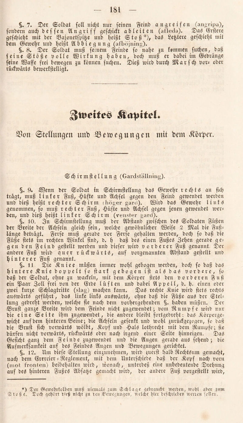 §.7. ©et ©olbat foK niept mir feinen $einb an greifen (angripa), fonbetn aud> b e f fen Singriff gefcptd't ab letten (afleda). ©aS Weitere gefepiept mit bet ©aionetfpifje unb petfit © t o p *)/ bas Sefctere gefd)iept mit bem ©etoepr unb peipt SIPbiegung (afböjning). §.8. ©er ©olbat mup (einem Setttbe fo nape ju fommen futpen, bap feine ©töpe bolle 2£ttfung paben, bod) mup et habet im ©ebtdnge feine SBaffe frei betoegen ju tonnen fucpett. ©iep toirb burcp SJlatfep bot« obet rudtodtts betoerfflelltgt. 3tücifeö &apttd. 53on (Stellungen unb 23ett>eguncjen mit bem Ä&fyer. ©cpirmftellung (Gardställning). §. 9. £öenn bet ©olbat in ©cpirmftellung baS ©erneut t e d) t s an ftd) tragt, mup l int et §up, Stifte unb Sldjfel gegen ben §etnb getoenbet toetben unb btep peipt tecpter ©cpttm (beiger gard). SBtrb bas? ©etoepr Itnfs genommen, fo mup tecpter §up, <§it fte unb Sldjfet gegen jenen getoenbet toer* ben, unb btep peipt Unter ©cpttm (venster gard). §. 10. 3n ©cpirmftellung mup bet Slbftaitb jtotfd)en bes ©olbaten §itpen bet ©reite bet Slcpfeln gletcp fein, toelcpe getoöpnlicper SSeife 2 S)tal bie $up= lange betragt, $etfe mup gerabe bot §etfe gepalten toetben, boep fo bap bie §üpe ftets im ted)ten SBtnfel ftnb, b. p bap bes einen §upeö 3epen getabe ge; gen ben §einb gefteltt toetben unb biefer toirb botbetet $up genannt. ©et anbete §np toirb quer rücftodrts, auf borgenaunten Slbftanb gepellt unb p int et et $up genannt. §.il ©te .ltniee mnpen immer toopl gebogen toetben, bod) fo bap bas pinteteitnie hoppelt foftarf gebogen ip a l s b a S botbere, fo bap bet ©olbat, opne ^n toadelu, mit bem jtörper ftets ben botberen §up ein ©aat 3oll ftet bon bet ©rbe lüften unb habet Sippe 11, b. p. einen obet §toei futje ©cplagtriite (slag) maepen fann. ©aS teepte jtnie toirb ftets teepts auStodrtS gefüptt, baS linfe Hufs auStodrtS, opne bap bie $üpe aus bet ©teU tung gebtept toetben, toelcpe fte naep bem bovpergepenben §. paben mitpen. ©et ©rup ganje ©reite tottb bem $etnbe niept jugetoenbet; bom Stumpfe toirb nur bie eine ©eite ipm jugetoeitbet, bie anbete bleibt fortgebrept; bas jtörperge* totept auf bem pinteten ©eine; bie Step fein gefenft unb toopl jutitefgejogen, fo bap bie ©ruft pep oortodtts toölbt, Jlopf unb <£>als lotpred)t mit bem Stumpfe; fte bitrfen nid)t oortodtts, rücftodrts obet naep trgettb einet ©eite pinneigen. ©aS ©eftept gattj bem ^einbe jugetoenbet unb bie Slugen getabe aus fepenb; bie Slufnterffamfeit auf beS §einbes Singen unb ©etoegttngen gerieptet. §. 12. Um biefe ©tellung einjunepmen, toirb ^uevft palb StecptSum gemad)t, nad) bem (Sretciet; Steglement, mit bem Unterfcpiebe bap bet jtopf naep oortt (mol fronten) beibepalten tottb, toonaep, untetbep eine unPebeutenbe ©tepung auf bes pinteteu ^upeS Stbfape gemaept tottb, bet anbete $up botgepellt toirb, *) ©er cp vielten mup niemals jum ©cplage gebrauefit toetben, toopl aber jtim @tope. ©oep gepövt btep ntept ju ten ©etoegttngen, tvclcbc pier befepvitben toetben follcu.