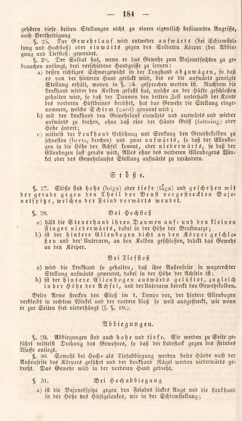 gehören tiefe beiten Stellungen ntcfyt ju einem eigentlid) befttmntten Angriffe, noch 33ertheibiguug §. 25. 3Set ©emehr tauf mirb entmeber aufmärt3 (bei Sdßrmjtet* tung unb <£>od)ftof) ober einmärtS gegen beö Solbaten Körper (bei Slbbte* gvtng unb £iefftof) gemeitbet. §. 2'\ £>er Solbat f>at, mentt er ba3 ©emehr $um S3afonetfecf;ten §u ge« brauchen anfängt, brci oerfchtebene <§anbgrtffe 311 lernen: a) beffeit richtiges Scfmergemidd in ber £raghanb ab jumägen, fo baf e3 oon ber Hinteren «fbaitb geritcft mirb, bt3 e3 bte aufmärts geneigte (Stellung erhält, motmn in §. 24. gebrochen morbeit ift. Pachtern bte Senftjanb mtcber ben jtolben gefaxt bat, melcfe au ber <£>itfte gefcflofen gehalten mirb, fo baf ber kannten ben britten 3ol( unterhalb ber Äante bc3 »erberen ^i'tftbeineö berührt, h<*t ba3 ©emehr bte Stellung einge* ttontmen, meld)e Schirm (gard) genannt mtrb; b) mit ber Senffanb ben ©emehrlauf eiumärtä unb auämärtS unb mietet aufmärts ju brehett, ohne baf eine ber -§änbc ©riff (fattning) ober 'Ööhe änbert; c) mittelft ber Senfhanb (Erhöhung unb Senfung ben ©emehrfolben ju fd)ttellen (bryta, bred)en) unb $mar aufwärts, fo baf ber (Sllettbo* gen in bte «fpbhe ber 5ld)fel tonnnt, ober niebermärtg, fo baf ber (Ellenbogen faft gerate mirb, Silles ot;ne bes »erberen (Ellenbogens Sitt* fei ober bes ©emehtlaufes (Stellung aufmärts gu »etättbern. <3 t 5 f e. §. 27. Stofe ftttb hohe (höga) ober tiefe (läga) unb gefcfefen mit ber gerate gegen ben %'fyiii ber 33 ruft »orgeftrecften 33 a jo* n e t f p t £ e, melden ber $ e t n b » o r m ä r t s menbet. §.28. 33 e t -§ o ch ft o f a) hält bte Steuerhnnb ihren 2) a unten auf* unb ben fl einen Ringer ntebermärts, habet in beriefe ber 33ruftmar$e; b) ijt ber hintere (Ellenbogen bicht an ben j^ör^ergefdjlc* fen unb ber1 Unterarm, an beit Äolbeit gefdßcfen, brüdt bas ©emehr an ben Körper. ©ei Sief jlof a) mirb bie Senf haut fo gehalten, baf ihre Slufenfeite in magered;ter Stellung aufmärtS gemenbet, babei in ber -§bhe ber Sld)feln ifi; b) ifi ber h i n t e r e (Ellenbogen ausmärts gelüftet, § u g l e t d> in ber •£> b t) e ber 51 d) f c t, unb ber Unterarm bebecf t ben ©emehrfolben. 33etbe Sinne ftrecfen ben Stof im 1. Setupo »or, ber hadere (Ellenbogen verbleibt itt rechtem Sßinfel unb ber »ortete blof fo meit auSgeftrecft, mie menn er $ur Seiten frei nieberhängt (f. §. 19.). 3lbbie gun g en. §. 29. Slbbtegungett ftnb auch h°he ttnb tiefe. (Sie merben $u Seite ge* führt mittelft ^Drehung bcs ©emeftres, fo baf ber Sabeftocf gegen beS geintes äßaffe anliegt. §. 50. Somotft bet <£>od)* als Stefabbtegung merben beite «fbänbe nad) ber Slufenfeite bes jlörpcrS geführt unb ber Senffanb Siäget merben niebermärtö ge* bret;t. 2)ai? ©emehr mirb tu ber werteren *§anb gebreht. §31. aSei^ochabbtegung a) ift bte a3ajonetfpihe gegen ben geintes linfeö Singe ttttb bie Senfhaub in ber «§i3he be$ iüftgelenfe^, mie in ber Sd)irmftellung;