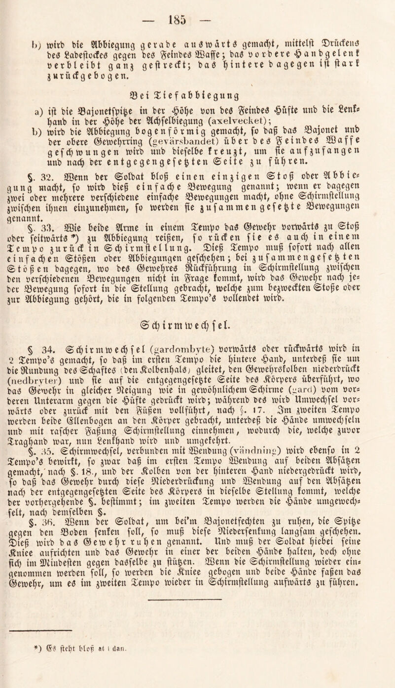 b) wirb bte Slbfciegung 3 er ab e auswärts gemacht, mittel^ XWücfeus bes Sabejtocfes gegen bes ^eirtbeS SBaffe ; baS b 0 r b e r e ^anbgelenf b e r b l e t b t g a n 3 g e ft r e cf t; b a S Hintere bagegen i ft ft a r f $ urücf g e bogen. 93ei Xt efabbiegung a) iji bie ©ajonetfpi^e in ber <£>blje bon bes $einbes £üfte unb bie Senf« hanb in ber £öl)e ber 2td)felbiegung (axelvecket); b) wirb bie Slbbiegnng bogenförmig gemacht, fo baf baS S3ajonet unb ber obere ©ewehrrtng (gevärsbandet) überbeö$einbeö Söaffe gefchwungen wirb unb biefetbe freuet, um jte aufjufangen unb nad) ber entgegengefefcten ©eite 511 führen. §. 32. SBenn ber Solbat blof einen einzigen Stof ober Slbbie* gung macht, fo wirb bief einfache Bewegung genannt; wenn er bagegen jwei ober mehrere berfchtebette einfache ^Bewegungen macht, ohne Schirmftellung jwifdjen ihnen etnjuneffmen, fo werben fte jufammengefe^te ^Bewegungen genannt. §. 33. SSie beibe Strme in einem Xempo baS ®emef)r borwärts $U(Stof ober feitwärts *) ju Abbiegung reifen, fo rücfen fte es aucfyin einem X e m v 0 jurü cf in Schirmjlellung. X)ief Xempo muf fofort nad) allen einfamen Stofen ober Slbbtegungen gefchefen; bei jufarnmengef e£ ten (Stofen bagegen, wo bes ©ewefres Stücffüfrnng in Schirmftellung §wifd)en ben oerfeftebenett Bewegungen nicht in $rage fommt, wirb bas ©ewehr nad) je« ber Bewegung fofort in bie Stellung gebracht, welche $um bejwecften Stofe ober $ur Slbbiegung gehört, bie in folgenben Xentpo’s bollenbet wirb. S d) i r m tu e d) f e 1. § 34. Schtrmwechfel (gardombyte) borwdrts ober rücfwärtS wirb in 2 Xempo’s gemacht, fo baf im erftett Xempo bie Hintere £anb, unterbef fte um bieütunbung besSd)afteS (ben StolbenfjalS; gleitet, ben ©ewefrsfolbert nieberbrüeft (nedbrytei) unb fte auf bte entgegengefefcte Seite bes Jförpers überführt, wo baS ©ewehr in gleicher Beigung wie in gewöhnlichem Schirme (garet) Pont bor* bereit Unterarm gegen bie <§>üfte gebrüeft wtrb; wdfrenb bes wirb Umwechfel bor* warts ober jurücf mit ben güfen bollfitfrt, nad) §. 17. 3m ^weiten Xempo werben beibe (Ellenbogen an ben Körper gebracht, unterbef bte <£>änbe umwecffeln unb mit rafefer $afung Schirmftellung einnehmen, weburd) bie, welche §ubor Xraghanb war, nun Senffanb wirb unb> umgefel)rt. §. 35. Sd)trmwe<hfel, berbuttben mit SBenbung (vändning) wirb ebenfo in 2 Xempo’s bewirft, fo jwar baf tm erjten Xempo BSenbung auf beiben 2lbfät$en gemacht,'nad) §.18., nnb ber Kolben bon ber hinteren <£>anb niebergebrüeft wtrb, fo baf bas ©ewehr burd) btefe SUeberbrücfung ttnb SOBenbung auf ben 2lbfä£en nad) ber entgegengefetjten Seite bes Körpers in btefelbe Stellung fommt, welche ber borfergehenbe §. beftimmt; im ^weiten Xempo werben bte 4>anbe untgewed)« feit, nad) bemfelben §. §. 3B. SBentt ber Solbat, um bet’m 33ajonetfed)ten $u ruhen, bie Spifje gegen ben *8oben fenfen füll, fo muf biefe SUeberfenfung langfam gefefehen. £)ief wirb baS ©ewelft ruhen genannt. Unb muf ber Solbat hiebet feine ^ntcc aufrichten unb baS ©ewehr in einer ber beiben £dnbe halten, hoch ol)tte ftd) im Btinbeften gegen baSfelbe $u pütjen. 2öenn bte Sd)trmpellung wteber ein* genommen werben foll, fo werben bie Jbntee gebogen unb beibe £dnbe fafen bas ©ewehr, um es im ^weiten Xempo wieber in Sd)irntpellung aufwärts 511 führen. *) (5? fleht blpf a( l dan.