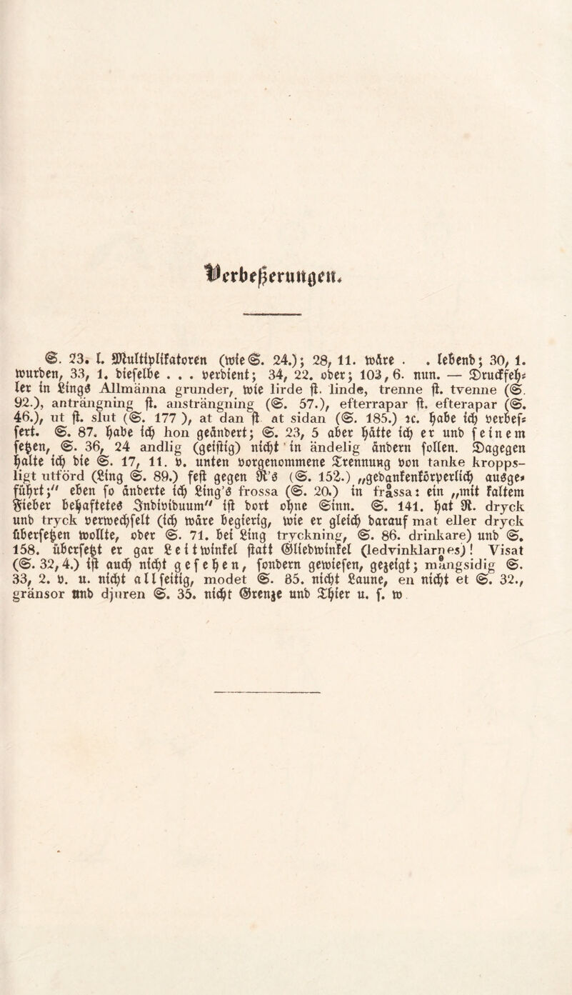 @. 2*3. I. *0lulti^>lifatoren (wie@. 24.); 28, 11. wäre . . lebenb; 30, 1. würben, 33, i4 biefelbe . . . yerbient; 34, 22. ober; 103,6. nun. — JDtucffeh# ler in SingS Allmänna grunder, Wie lirde fi. linde, trenne ft. trenne (@. 92.), anträngning ji. ansträngning (@. 57.), efterrapar ft. efterapar (@. 46.), ut ft. slut (@. 177 ), at dan ft at sidan (@. 185.) u. ^abe tct) yerbefs fert. @. 87, ^abe td) hon geanbert; <S. 23, 5 aber hätte ich er unb (einem (e^en, <S. 36, 24 andlig (geiftt'g) nicht' tn ändelig änbern follen. Sagegen halte id) bte @. 17, 11. y. unten yorgencmmene Trennung ycn tanke kropps- ligt utförd (Sing @. 89.) feft gegen SO (@. 152.) „gebanfenfbrp erlich ausge» führt; eben fo anberte td) Sfttg’ö frossa (@. 20.) in frässa: ein „mit Faltern Sieber behaftetes Snbiyibuum ift bort ohne @imt. @. 141. hat 81. dryck nnb tryck yerwechfelt (ich Ware begierig, wie er gleich baraufmat eller dryck überfein wollte, ober @. 71. bei Sing tryckning, @. 86. drinkare) nnb @. 158. übcrfejjt er gar Seitwinfel ftatt ©liebwtnfel (ledvinldarnes)! yisat (@.32,4.) ift and) nicht gef eben, fonbern gewiefen, gegeigt; mfmgsidig @. 33, 2. o. u. nicht allfettig, modet @. 85. nicht Saune, en nicht et @. 32., gransor tinb djnren @. 35. ntcftt ©renge unb %i)kx u. f. w