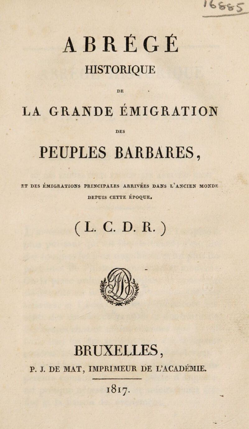 HISTORIQUE DE LA GRANDE ÉMIGRATION DES PEUPLES BARBARES, t à ET DES ÉMIGRATIONS PRINCIPALES ARRIVEES DANS l’ANCIEN MONDE DEPUIS CETTE EPOQUE, / ( L. C. D. R. ) BRUXELLES, P. J. DE MAT, IMPRIMEUR DE L’ACADÉMIE.